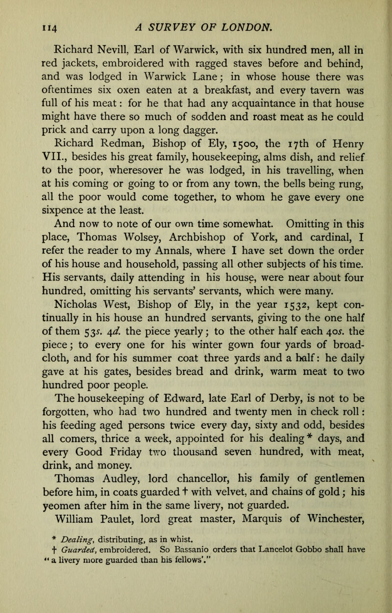 Richard Nevill, Earl of Warwick, with six hundred men, all in red jackets, embroidered with ragged staves before and behind, and was lodged in Warwick Lane; in whose house there was oftentimes six oxen eaten at a breakfast, and every tavern was full of his meat: for he that had any acquaintance in that house might have there so much of sodden and roast meat as he could prick and carry upon a long dagger. Richard Redman, Bishop of Ely, 1500, the 17th of Henry VII., besides his great family, housekeeping, alms dish, and relief to the poor, wheresover he was lodged, in his travelling, when at his coming or going to or from any town, the bells being rung, all the poor would come together, to whom he gave every one sixpence at the least. And now to note of our own time somewhat. Omitting in this place, Thomas Wolsey, Archbishop of York, and cardinal, I refer the reader to my Annals, where I have set down the order of his house and household, passing all other subjects of his time. His servants, daily attending in his house, were near about four hundred, omitting his servants’ servants, which were many. Nicholas West, Bishop of Ely, in the year 1532, kept con- tinually in his house an hundred servants, giving to the one half of them 4^. the piece yearly; to the other half each 40J. the piece; to every one for his winter gown four yards of broad- cloth, and for his summer coat three yards and a half: he daily gave at his gates, besides bread and drink, warm meat to two hundred poor people. The housekeeping of Edward, late Earl of Derby, is not to be forgotten, who had two hundred and twenty men in check roll: his feeding aged persons twice every day, sixty and odd, besides all comers, thrice a week, appointed for his dealing * days, and every Good Friday two thousand seven hundred, with meat, drink, and money. Thomas Audley, lord chancellor, his family of gentlemen before him, in coats guarded t with velvet, and chains of gold; his yeomen after him in the same livery, not guarded. William Paulet, lord great master. Marquis of Winchester, * Dealing, distributing, as in whist. t Guarded, embroidered. So Bassanio orders that Lancelot Gobbo shall have “ a livery more guarded than his fellows’.”