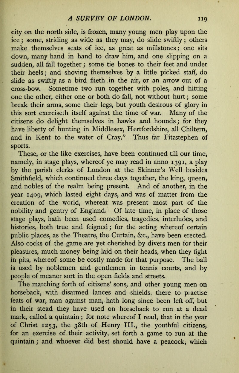 city on the north side, is frozen, many young men play upon the ice; some, striding as wide as they may, do slide swiftly; others make themselves seats of ice, as great as millstones; one sits down, many hand in hand to draw him, and one slipping on a sudden, all fall together; some tie bones to their feet and under their heels; and shoving themselves by a little picked staff, do slide as swiftly as a bird flieth in the air, or an arrow out of a cross-bow. Sometime two run together with poles, and hitting one the other, either one or both do fall, not without hurt; some break their arms, some their legs, but youth desirous of glory in this sort exerciseth itself against the time of war. Many of the citizens do delight themselves in hawks and hounds; for they have liberty of hunting in Middlesex, Hertfordshire, all Chiltern, and in Kent to the water of Cray.” Thus far Fitzstephen of sports. These, or the like exercises, have been continued till our time, namely, in stage plays, whereof ye may read in anno 1391, a play by the parish clerks of London at the Skinner’s Well besides Smithfield, which continued three days together, the king, queen, and nobles of the realm being present. And of another, in the year 1409, which lasted eight days, and was of matter from the creation of the world, whereat was present most part of the nobility and gentry of England. Of late time, in place of those stage plays, hath been used comedies, tragedies, interludres, and histories, both true and feigned; for the acting whereof certain public places, as the Theatre, the Curtain, &c., have been erected. Also cocks of the game are yet cherished by divers men for their pleasures, much money being laid on their heads, when they fight in pits, whereof some be costly made for that purpose. The ball is used by noblemen and gentlemen in tennis courts, and by people of meaner sort in the open fields and streets. The marching forth of citizens’ sons, and other young men on horseback, with disarmed lances and shields, there to practise feats of war, man against man, hath long since been left off, but in their stead they have used on horseback to run at a dead mark, called a quintain; for note whereof I read, that in the year of Christ 1253, the 38th of Henry HI., the youthful citizens, for an exercise of their activity, set forth a game to run at the quintain; and whoever did best should have a peacock, which