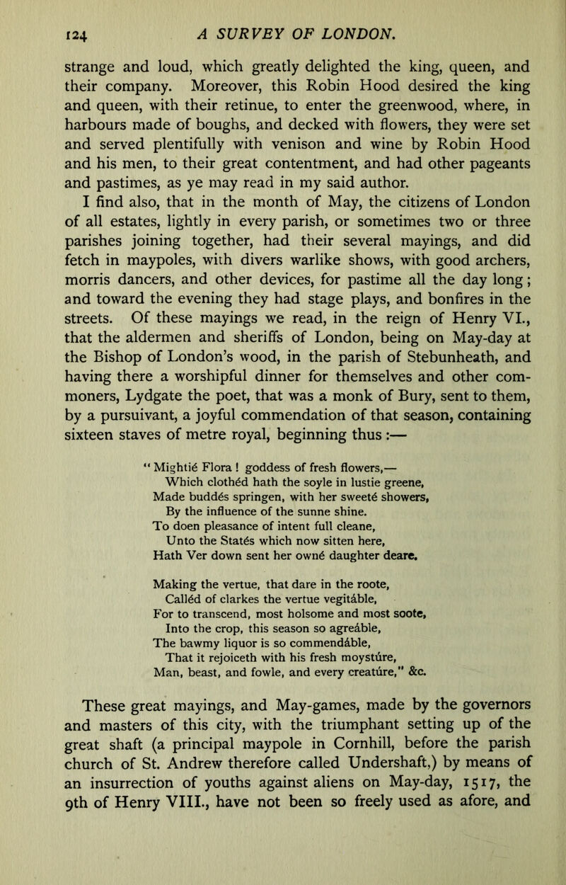 strange and loud, which greatly delighted the king, queen, and their company. Moreover, this Robin Hood desired the king and queen, with their retinue, to enter the greenwood, where, in harbours made of boughs, and decked with flowers, they were set and served plentifully with venison and wine by Robin Hood and his men, to their great contentment, and had other pageants and pastimes, as ye may read in my said author. I find also, that in the month of May, the citizens of London of all estates, lightly in every parish, or sometimes two or three parishes joining together, had their several mayings, and did fetch in maypoles, with divers warlike shows, with good archers, morris dancers, and other devices, for pastime all the day long; and toward the evening they had stage plays, and bonfires in the streets. Of these mayings we read, in the reign of Henry VI., that the aldermen and sheriffs of London, being on May-day at the Bishop of London’s wood, in the parish of Stebunheath, and having there a worshipful dinner for themselves and other com- moners, Lydgate the poet, that was a monk of Bury, sent to them, by a pursuivant, a joyful commendation of that season, containing sixteen staves of metre royal, beginning thus :— “ Mighti^ Flora ! goddess of fresh flowers,— Which clothed hath the soyle in lustie greene, Made budd^s springen, with her sweets showers, By the influence of the sunne shine. To doen pleasance of intent full cleane. Unto the States which now sitten here, Hath Ver down sent her own6 daughter deare. Making the vertue, that dare in the roote, Calldd of Clarkes the vertue vegitdble. For to transcend, most holsome and most soote. Into the crop, this season so agredble, The bawmy liquor is so commendable. That it rejoiceth with his fresh moystdre, Man, beast, and fowle, and every creatiire, &c. These great mayings, and May-games, made by the governors and masters of this city, with the triumphant setting up of the great shaft (a principal maypole in Cornhill, before the parish church of St. Andrew therefore called Undershaft,) by means of an insurrection of youths against aliens on May-day, 1517, the 9th of Henry VIII., have not been so freely used as afore, and