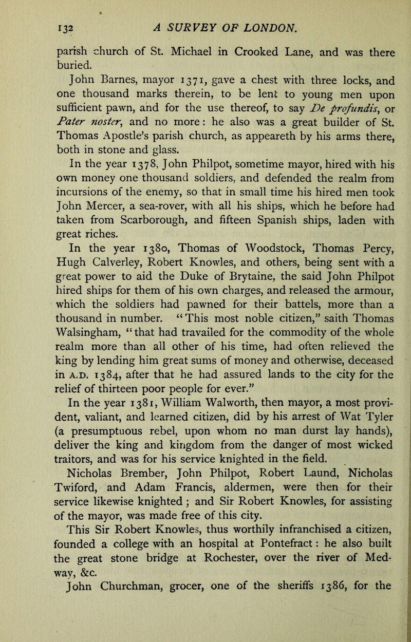 parish church of St. Michael in Crooked Lane, and was there buried. John Barnes, mayor 1371, gave a chest with three locks, and one thousand marks therein, to be lent to young men upon sufficient pawn, and for the use thereof, to say De profiindis^ or Pater noster, and no more: he also was a great builder of St. Thomas Apostle’s parish church, as appeareth by his arms there, both in stone and glass. In the year 1378, John Philpot, sometime mayor, hired with his own money one thousand soldiers, and defended the realm from incursions of the enemy, so that in small time his hired men took John Mercer, a sea-rover, with all his ships, which he before had taken from Scarborough, and fifteen Spanish ships, laden with great riches. In the year 1380, Thomas of Woodstock, Thomas Percy, Hugh Calverley, Robert Knowles, and others, being sent with a great power to aid the Duke of Brytaine, the said John Philpot hired ships for them of his own charges, and released the armour, which the soldiers had pawned for their battels, more than a thousand in number. “ This most noble citizen,” saith Thomas Walsingham, “ that had travailed for the commodity of the whole realm more than all other of his time, had often relieved the king by lending him great sums of money and otherwise, deceased in A.D. 1384, after that he had assured lands to the city for the relief of thirteen poor people for ever.” In the year 1381, William Walworth, then mayor, a most provi- dent, valiant, and learned citizen, did by his arrest of Wat Tyler (a presumptuous rebel, upon whom no man durst lay hands), deliver the king and kingdom from the danger of most wicked traitors, and was for his service knighted in the field. Nicholas Brember, John Philpot, Robert Laund, Nicholas Twiford, and Adam Francis, aldermen, were then for their service likewise knighted; and Sir Robert Knowles, for assisting of the mayor, was made free of this city. This Sir Robert Knowles, thus worthily infranchised a citizen, founded a college with an hospital at Pontefract: he also built the great stone bridge at Rochester, over the river of Med- way, &c. John Churchman, grocer, one of the sheriffs 1386, for the