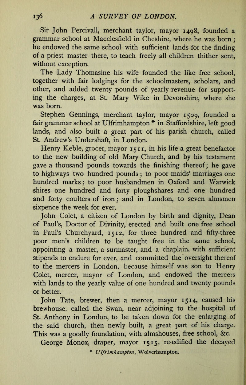 Sir John Percivall, merchant taylor, mayor 1498, founded a grammar school at Macclesfield in Cheshire, where he was born; he endowed the same school with sufficient lands for the finding of a priest master there, to teach freely all children thither sent, without exception. The Lady Thomasine his wife founded the like free school, together with fair lodgings for the schoolmasters, scholars, and other, and added twenty pounds of yearly revenue for support- ing the charges, at St. Mary Wike in Devonshire, where she was born. Stephen Gennings, merchant taylor, mayor 1509, founded a fair grammar school at Ulfrimhampton * in Staffordshire, left good lands, and also built a great part of his parish church, called St. Andrew’s Undershaft, in London. Henry Keble, grocer, mayor 15 ii, in his life a great benefactor to the new building of old Mary Church, and by his testament gave a thousand pounds towards the finishing thereof; he gave to highways two hundred pounds; to poor maids’ marriages one hundred marks; to poor husbandmen in Oxford and Warwick shires one hundred and forty ploughshares and one hundred and forty coulters of iron; and in London, to seven almsmen sixpence the week for ever. John Colet, a citizen of London by birth and dignity, Dean of Paul’s, Doctor of Divinity, erected and built one free school in Paul’s Churchyard, 1512, for three hundred and fifty-three poor men’s children to be taught free in the same school, appointing a master, a surmaster, and a chaplain, with sufficient stipends to endure for ever, and committed the oversight thereof to the mercers in London, because himself was son to Henry Colet, mercer, mayor of London, and endowed the mercers with lands to the yearly value of one hundred and twenty pounds or better. John Tate, brewer, then a mercer, mayor 1514, caused his brewhouse, called the Swan, near adjoining to the hospital of St. Anthony in London, to be taken down for the enlarging of the said church, then newly built, a great part of his charge. This was a goodly foundation, with almshouses, free school, &c. George Monox, draper, mayor 1515, re-edified the decayed * Ulfrimhampton, Wolverhampton.