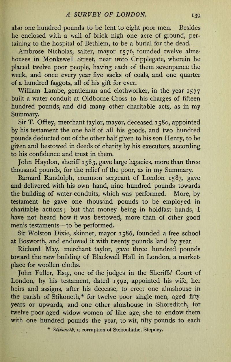 also one hundred pounds to be lent to eight poor men. Besides he enclosed with a wall of brick nigh one acre of ground, per- taining to the hospital of Bethlem, to be a burial for the dead. Ambrose Nicholas, salter, mayor 1576, founded twelve alms- houses in Monkswell Street, near u^ito Cripplegate, wherein he placed twelve poor people, having each of them sevenpence the week, and once every year five sacks of coals, and one quarter of a hundred faggots, all of his gift for ever. William Lambe, gentleman and clothworker, in the year 1577 built a water conduit at Old borne Cross to his charges of fifteen hundred pounds, and did many other charitable acts, as in my Summary. Sir T. Offley, merchant taylor, mayor, deceased 1580, appointed by his testament the one half of all his goods, and two hundred pounds deducted out of the other half given to his son Henry, to be given and bestowed in deeds of charity by his executors, according to his confidence and trust in them. John Haydon, sheriff 1583, gave large legacies, more than three thousand pounds, for the relief of the poor, as in my Summary. Barnard Randolph, common sergeant of London 1583, gave and delivered with his own hand, nine hundred pounds towards the building of water conduits, which was performed. More, by testament he gave one thousand pounds to be employed in charitable actions; but that money being in holdfast hands, I have not heard how it was bestowed, more than of other good men’s testaments—to be performed. Sir Wolston Dixie, skinner, mayor 1586, founded a free school at Bosworth, and endowed it with twenty pounds land by year. Richard May, merchant taylor, gave three hundred pounds toward the new building of Blackwell Hall in London, a market- place for woollen cloths. John Fuller, Esq., one of the judges in the Sheriffs’ Court of London, by his testament, dated 1592, appointed his wife, her heirs and assigns, after his decease, to erect one almshouse in the parish of Stikoneth,* for twelve poor single men, aged fifty years or upwards, and one other almshouse in Shoreditch, for twelve poor aged widow women of like age, she to endow them with one hundred pounds the year, to wit, fifty pounds to each * Stikoneth, a corruption of Stebonhithe, Stepney.