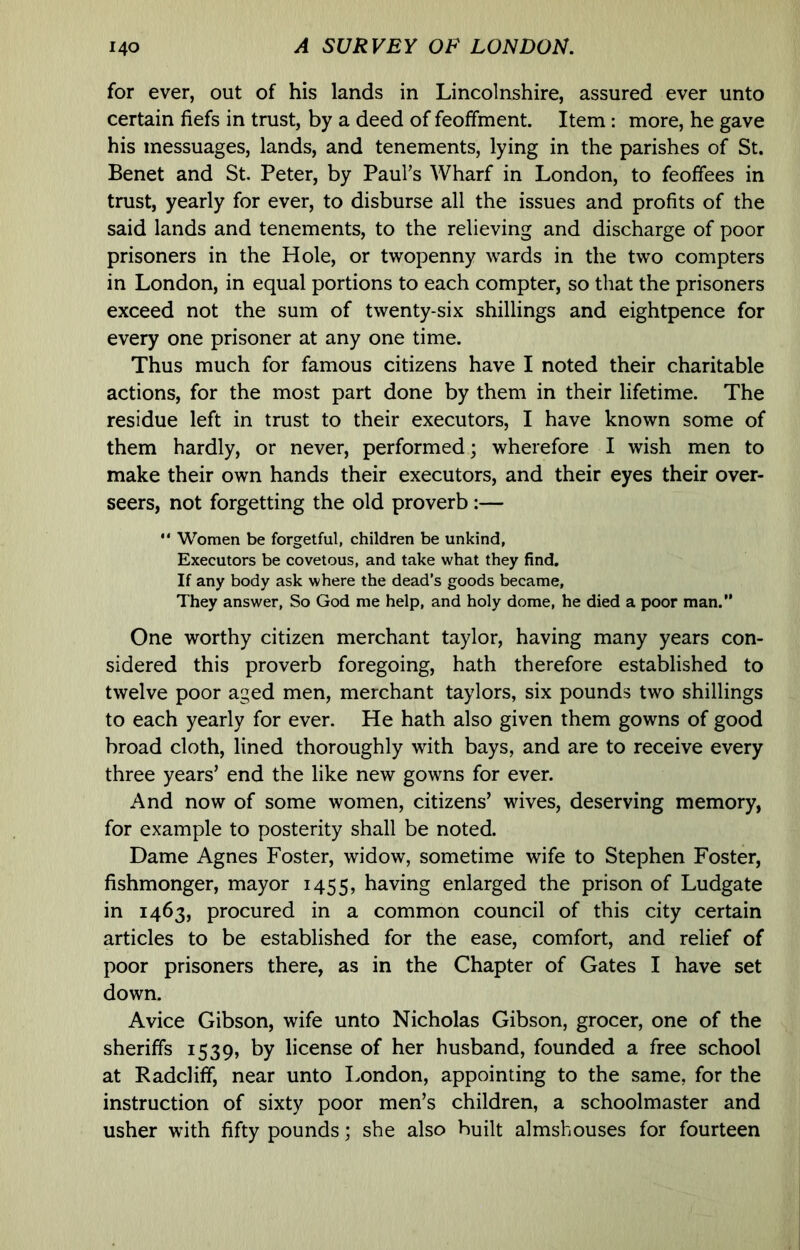 for ever, out of his lands in Lincolnshire, assured ever unto certain fiefs in trust, by a deed of feoffment. Item: more, he gave his messuages, lands, and tenements, lying in the parishes of St. Benet and St. Peter, by Paul’s Wharf in London, to feoffees in trust, yearly for ever, to disburse all the issues and profits of the said lands and tenements, to the relieving and discharge of poor prisoners in the Hole, or twopenny wards in the two compters in London, in equal portions to each compter, so that the prisoners exceed not the sum of twenty-six shillings and eightpence for every one prisoner at any one time. Thus much for famous citizens have I noted their charitable actions, for the most part done by them in their lifetime. The residue left in trust to their executors, I have known some of them hardly, or never, performed; wherefore I wish men to make their own hands their executors, and their eyes their over- seers, not forgetting the old proverb :— “ Women be forgetful, children be unkind, Executors be covetous, and take what they find. If any body ask where the dead’s goods became, They answer. So God me help, and holy dome, he died a poor man.” One worthy citizen merchant taylor, having many years con- sidered this proverb foregoing, hath therefore established to twelve poor aged men, merchant taylors, six pounds two shillings to each yearly for ever. He hath also given them gowns of good broad cloth, lined thoroughly with bays, and are to receive every three years’ end the like new gowns for ever. And now of some women, citizens’ wives, deserving memory, for example to posterity shall be noted. Dame Agnes Foster, widow, sometime wife to Stephen Foster, fishmonger, mayor 1455, having enlarged the prison of Ludgate in 1463, procured in a common council of this city certain articles to be established for the ease, comfort, and relief of poor prisoners there, as in the Chapter of Gates I have set down. Avice Gibson, wife unto Nicholas Gibson, grocer, one of the sheriffs 1539, by license of her husband, founded a free school at R add iff, near unto I.ondon, appointing to the same, for the instruction of sixty poor men’s children, a schoolmaster and usher with fifty pounds; she also built almshouses for fourteen