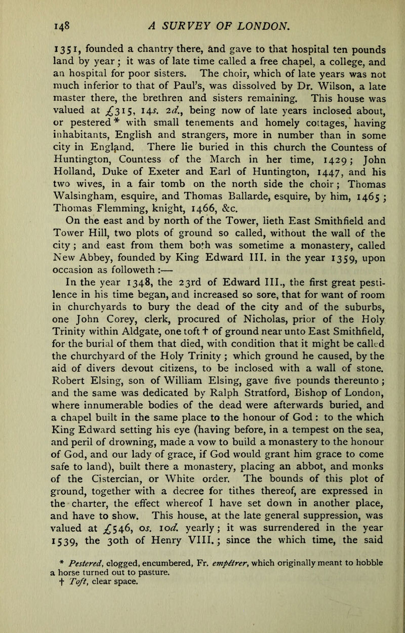 1351, founded a chantry there, and gave to that hospital ten pounds land by year; it was of late time called a free chapel, a college, and an hospital for poor sisters. The choir, which of late years was not much inferior to that of Paul’s, was dissolved by Dr. Wilson, a late master there, the brethren and sisters remaining. This house was valued at ;^3i5, 14^. being now of late years inclosed about, or pestered* with small tenements and homely cottages,* having inhabitants, English and strangers, more in number than in some city in England. There lie buried in this church the Countess of Huntington, Countess of the March in her time, 1429; John Holland, Duke of Exeter and Earl of Huntington, 1447, and his two wives, in a fair tomb on the north side the choir ; Thomas Walsingham, esquire, and Thomas Ballarde, esquire, by him, 1465 ; Thomas Flemming, knight, 1466, &c. On the east and by north of the Tower, lieth East Smithfield and Tower Hill, two plots of ground so called, without the wall of the city; and east from them both was sometime a monastery, called New Abbey, founded by King Edward III. in the year 1359, upon occasion as followeth :— In the year 1348, the 23rd of Edward III., the first great pesti- lence in his time began, and increased so sore, that for want of room in churchyards to bury the dead of the city and of the suburbs, one John Corey, clerk, procured of Nicholas, prior of the Holy Trinity within Aldgate, one toft t of ground near unto East Smithfield, for the burial of them that died, with condition that it might be called the churchyard of the Holy Trinity ; which ground he caused, by the aid of divers devout citizens, to be inclosed with a wall of stone. Robert Elsing, son of William Elsing, gave five pounds thereunto; and the same was dedicated by Ralph Stratford, Bishop of London, where innumerable bodies of the dead were afterwards buried, and a chapel built in the same place to the honour of God : to the which King Edward setting his eye (having before, in a tempest on the sea, and peril of drowning, made a vow to build a monastery to the honour of God, and our lady of grace, if God would grant him grace to come safe to land), built there a monastery, placing an abbot, and monks of the Cistercian, or White order. The bounds of this plot of ground, together with a decree for tithes thereof, are expressed in the charter, the effect whereof I have set down in another place, and have to show. This house, at the late general suppression, was valued at ;^546, os. lod. yearly; it was surrendered in the year 1539, the 30th of Henry VIII.; since the which time, the said * Pestered, clogged, encumbered, Fr. empiirer, which originally meant to hobble a horse turned out to pasture. + Toft, clear space.