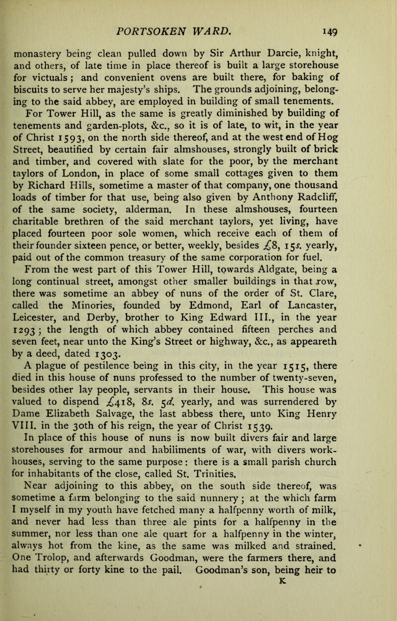 monastery being clean pulled down by Sir Arthur Darcie, knight, and others, of late time in place thereof is built a large storehouse for victuals ; and convenient ovens are built there, for baking of biscuits to serve her majesty’s ships. The grounds adjoining, belong- ing to the said abbey, are employed in building of small tenements. For Tower Hill, as the same is greatly diminished by building of tenements and garden-plots, &c., so it is of late, to wit, in the year of Christ 1593, on the north side thereof, and at the west end of Hog Street, beautified by certain fair almshouses, strongly built of brick and timber, and covered with slate for the poor, by the merchant taylors of London, in place of some small cottages given to them by Richard Hills, sometime a master of that company, one thousand loads of timber for that use, being also given by Anthony Radcliff, of the same society, alderman. In these almshouses, fourteen charitable brethren of the said merchant taylors, yet living, have placed fourteen poor sole women, which receive each of them of their founder sixteen pence, or better, weekly, besides ^8, 15s. yearly, paid out of the common treasury of the same corporation for fuel. From the west part of this Tower Hill, towards Aldgate, being a long continual street, amongst other smaller buildings in that .row, there was sometime an abbey of nuns of the order of St. Clare, called the Minories, founded by Edmond, Earl of Lancaster, Leicester, and Derby, brother to King Edward III., in the year 1293 ; the length of which abbey contained fifteen perches and seven feet, near unto the King’s Street or highway, &c., as appeareth by a deed, dated 1303. A plague of pestilence being in this city, in the year 1515, there died in this house of nuns professed to the number of twenty-seven, besides other lay people, servants in their house. This house was valued to dispend .^418, 8s. ^d. yearly, and was surrendered by Dame Elizabeth Salvage, the last abbess there, unto King Henry VIII. in the 30th of his reign, the year of Christ 1539. In place of this house of nuns is now built divers fair and large storehouses for armour and habiliments of war, with divers work- houses, serving to the same purpose: there is a small parish church for inhabitants of the close, called St. Trinities. Near adjoining to this abbey, on the south side thereof, was sometime a farm belonging to the said nunnery; at the which farm I myself in my youth have fetched many a halfpenny worth of milk, and never had less than three ale pints for a halfpenny in the summer, nor less than one ale quart for a halfpenny in the winter, always hot from the kine, as the same was milked and strained. One Trolop, and afterwards Goodman, were the farmers there, and had thirty or forty kine to the pail. Goodman’s son, being heir to K