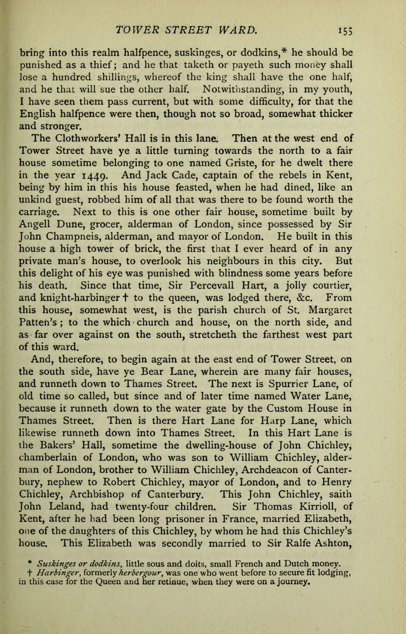 bring into this realm halfpence, suskinges, or dodkins,* he should be punished as a thief; and he that taketh or payeth such money shall lose a hundred shillings, whereof the king shall have the one half, and he that will sue the other half. Notwithstanding, in my youth, I have seen them pass current, but with some difficulty, for that the English halfpence were then, though not so broad, somewhat thicker and stronger. The Clothworkers’ Hall is in this lane. Then at the west end of Tower Street have ye a little turning towards the north to a fair house sometime belonging to one named Griste, for he dwelt there in the year 1449. Jack Cade, captain of the rebels in Kent, being by him in this his house feasted, when he had dined, like an unkind guest, robbed him of all that was there to be found worth the carriage. Next to this is one other fair house, sometime built by Angell Dune, grocer, alderman of London, since possessed by Sir John Champneis, alderman, and mayor of London. He built in this house a high tower of brick, the first that I ever heard of in any private man’s house, to overlook his neighbours in this city. But this delight of his eye was punished with blindness some years before his death. Since that time. Sir Percevall Hart, a jolly courtier, and knight-harbinger t to the queen, was lodged there, &c. From this house, somewhat west, is the parish church of St. Margaret Patten’s; to the which church and house, on the north side, and as far over against on the south, stretcheth the farthest west part of this ward. And, therefore, to begin again at the east end of Tower Street, on the south side, have ye Bear Lane, wherein are many fair houses, and runneth down to Thames Street. The next is Spurrier Lane, of old time so called, but since and of later time named Water Lane, because it runneth down to the water gate by the Custom House in Thames Street. Then is there Hart Lane for Harp Lane, which likewise runneth down into Thames Street. In this Hart Lane is the Bakers’ Hall, sometime the dwelling-house of John Chichley, chamberlain of London, who was son to William Chichley, aider- man of London, brother to William Chichley, Archdeacon of Canter- bury, nephew to Robert Chichley, mayor of London, and to Henry Chichley, Archbishop of Canterbury. This John Chichley, saith John Leland, had twenty-four children. Sir Thomas Kirrioll, of Kent, after he had been long prisoner in France, married Elizabeth, one of the daughters of this Chichley, by whom he had this Chichley’s house. This Elizabeth was secondly married to Sir Ralfe Ashton, * Suskinges or dodkins, little sous and doits, small French and Dutch money. t Harbinger, ioxmQvly herbergour, was one who went before to secure fit lodging, in this case for the Queen and her retinue, when they were on a journey.