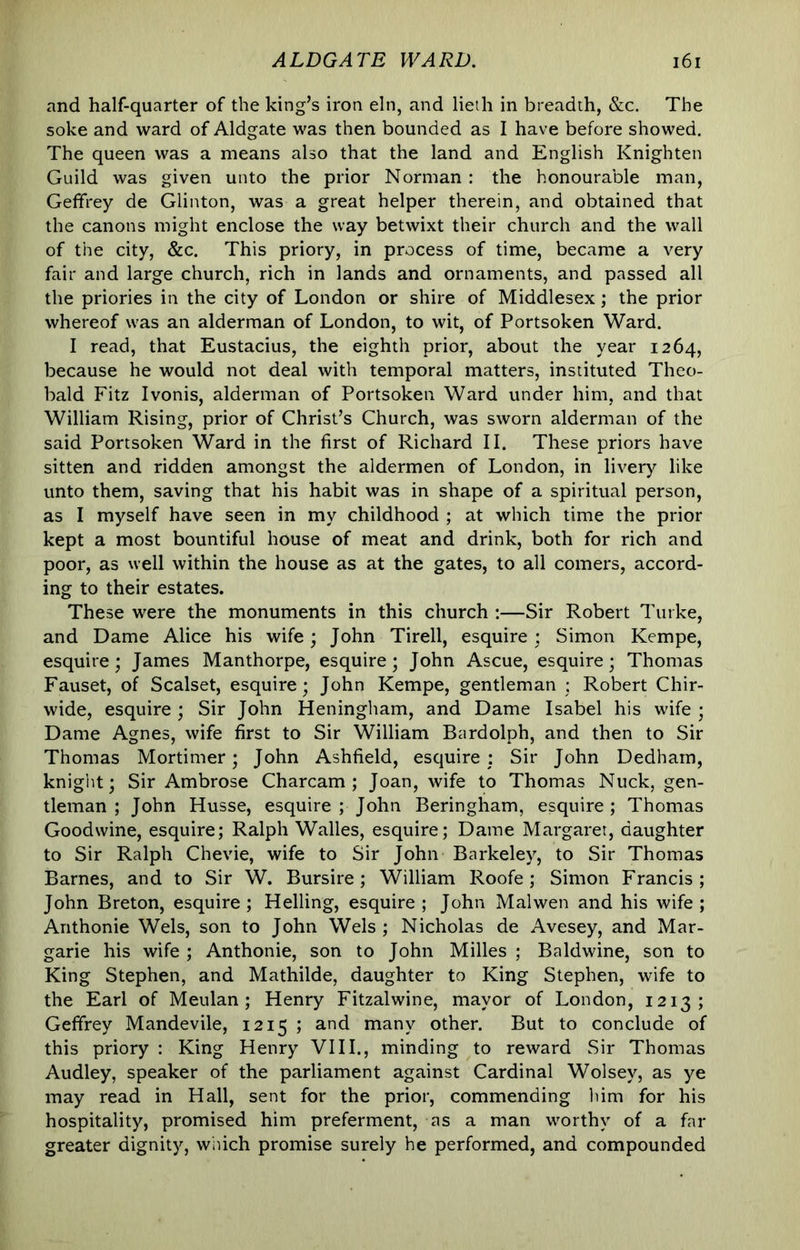 and half-quarter of the king’s iron eln, and lieth in breadth, &c. The soke and ward of Aldgate was then bounded as I have before showed. The queen was a means also that the land and English Knighten Guild was given unto the prior Norman : the honourable man, Geffrey de Glinton, was a great helper therein, and obtained that the canons might enclose the way betwixt their church and the wall of the city, &c. This priory, in process of time, became a very fair and large church, rich in lands and ornaments, and passed all the priories in the city of London or shire of Middlesex; the prior whereof was an alderman of London, to wit, of Portsoken Ward. I read, that Eustacius, the eighth prior, about the year 1264, because he would not deal with temporal matters, instituted Theo- bald Fitz Ivonis, alderman of Portsoken Ward under him, and that William Rising, prior of Christ’s Church, was sworn alderman of the said Portsoken Ward in the first of Richard II. These priors have sitten and ridden amongst the aldermen of London, in livery like unto them, saving that his habit was in shape of a spiritual person, as I myself have seen in my childhood ; at which time the prior kept a most bountiful house of meat and drink, both for rich and poor, as well within the house as at the gates, to all comers, accord- ing to their estates. These were the monuments in this church :—Sir Robert Turke, and Dame Alice his wife; John Tirell, esquire; Simon Kempe, esquire; James Manthorpe, esquire; John Ascue, esquire; Thomas Fauset, of Scalset, esquire; John Kempe, gentleman ; Robert Chir- wide, esquire ; Sir John Heningham, and Dame Isabel his wife ; Dame Agnes, wife first to Sir William Bardolph, and then to Sir Thomas Mortimer; John Ashfield, esquire; Sir John Dedham, knight; Sir Ambrose Charcam ; Joan, wife to Thomas Nuck, gen- tleman ; John Husse, esquire ; John Beringham, esquire ; Thomas Good wine, esquire; Ralph Walles, esquire; Dame Margaret, daughter to Sir Ralph Chevie, wife to Sir John Barkeley, to Sir Thomas Barnes, and to Sir W. Bursire; William Roofe ; Simon Francis; John Breton, esquire ; Helling, esquire ; John Mai wen and his wife ; Anthonie Weis, son to John Weis ; Nicholas de Avesey, and Mar- garie his wife ; Anthonie, son to John Milles ; Baldwine, son to King Stephen, and Mathilde, daughter to King Stephen, wife to the Earl of Meulan ; Henry Fitzalwine, mayor of London, 1213; Geffrey Mandevile, 1215 ; and many other. But to conclude of this priory : King Henry VIII., minding to reward Sir Thomas Audley, speaker of the parliament against Cardinal Wolsey, as ye may read in Hall, sent for the prior, commending him for his hospitality, promised him preferment, as a man worthy of a far greater dignity, which promise surely he performed, and compounded