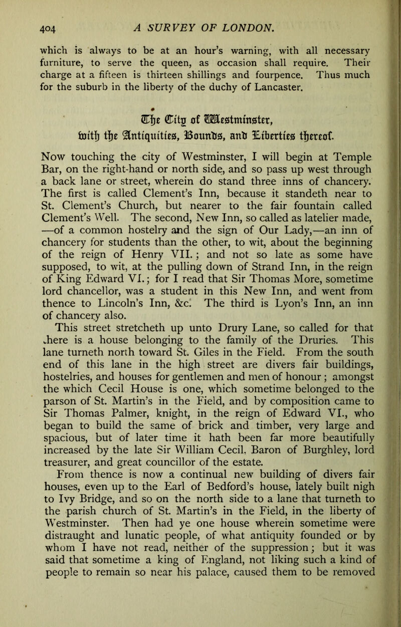 which is always to be at an hour’s warning, with all necessary furniture, to serve the queen, as occasion shall require. Their charge at a fifteen is thirteen shillings and fourpence. Thus much for the suburb in the liberty of the duchy of Lancaster. # Eiz Citg 0f TO£S5tmm0t£t, hjftjj ^nt{qm'tt£0, Bounhs, anh ILiberti'es thereof. Now touching the city of Westminster, I will begin at Temple Bar, on the right-hand or north side, and so pass up west through a back lane or street, wherein do stand three inns of chancery. The first is called Clement’s Inn, because it standeth near to St. Clement’s Church, but nearer to the fair fountain called Clement’s Well. The second. New Inn, so called as latelier made, —of a common hostelry and the sign of Our Lady,—an inn of chancery for students than the other, to wit, about the beginning of the reign of Henry VII.; and not so late as some have supposed, to wit, at the pulling down of Strand Inn, in the reign of King Edward VI.; for I read that Sir Thomas More, sometime lord chancellor, was a student in this New Inn, and went from thence to Lincoln’s Inn, &c! The third is Lyon’s Inn, an inn of chancery also. This street stretcheth up unto Drury Lane, so called for that where is a house belonging to the family of the Druries. This lane turneth north toward St. Giles in the Field. From the south end of this lane in the high street are divers fair buildings, hostelries, and houses for gentlemen and men of honour ; amongst the which Cecil House is one, which sometime belonged to the parson of St. Martin’s in the Field, and by composition came to Sir Thomas Palmer, knight, in the reign of Edward VI., who began to build the same of brick and timber, very large and spacious, but of later time it hath been far more beautifully increased by the late Sir William Cecil, Baron of Burghley, lord treasurer, and great councillor of the estate. From thence is now a continual new building of divers fair houses, even up to the Earl of Bedford’s house, lately built nigh to Ivy Bridge, and so on the north side to a lane that turneth to the parish church of St. Martin’s in the Field, in the liberty of Westminster. Then had ye one house wherein sometime were distraught and lunatic people, of what antiquity founded or by whom I have not read, neither of the suppression; but it was said that sometime a king of England, not liking such a kind of people to remain so near his palace, caused them to be removed