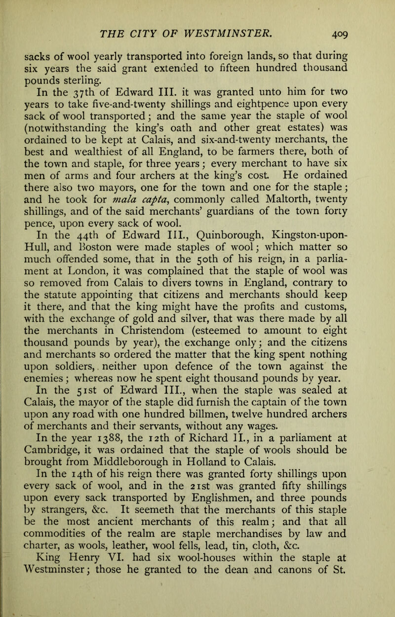 sacks of wool yearly transported into foreign lands, so that during six years the said grant extended to fifteen hundred thousand pounds sterling. In the 37th of Edward III. it was granted unto him for two years to take five-and-twenty shillings and eightpence upon every sack of wool transported; and the same year the staple of wool (notwithstanding the king’s oath and other great estates) was ordained to be kept at Calais, and six-and-twenty merchants, the best and wealthiest of all England, to be farmers there, both of the town and staple, for three years; every merchant to have six men of arms and four archers at the king’s cost He ordained there also two mayors, one for the town and one for the staple; and he took for mala capta^ commonly called Maltorth, twenty shillings, and of the said merchants’ guardians of the town forty pence, upon every sack of wool. In the 44th of Edward III., Quinborough, Kingston-upon- Hull, and Boston were made staples of wool; which matter so much offended some, that in the 50th of his reign, in a parlia- ment at London, it was complained that the staple of wool was so removed from Calais to divers towns in England, contrary to the statute appointing that citizens and merchants should keep it there, and that the king might have the profits and customs, with the exchange of gold and silver, that was there made by all the merchants in Christendom (esteemed to amount to eight thousand pounds by year), the exchange only; and the citizens and merchants so ordered the matter that the king spent nothing upon soldiers,, neither upon defence of the town against the enemies; whereas now he spent eight thousand pounds by year. In the 51st of Edward III., when the staple was sealed at Calais, the mayor of the staple did furnish the captain of the town upon any road with one hundred billmen, twelve hundred archers of merchants and their servants, without any wages. In the year 1388, the 12th of Richard IL, in a parliament at Cambridge, it was ordained that the staple of wools should be brought from Middleborough in Holland to Calais. In the 14th of his reign there was granted forty shillings upon every sack of wool, and in the 21st was granted fifty shillings upon every sack transported by Englishmen, and three pounds by strangers, &c. It seemeth that the merchants of this staple be the most ancient merchants of this realm; and that all commodities of the realm are staple merchandises by law and charter, as wools, leather, wool fells, lead, tin, cloth, &c. King Henry VI. had six wool-houses within the staple at Westminster; those he granted to the dean and canons of St.