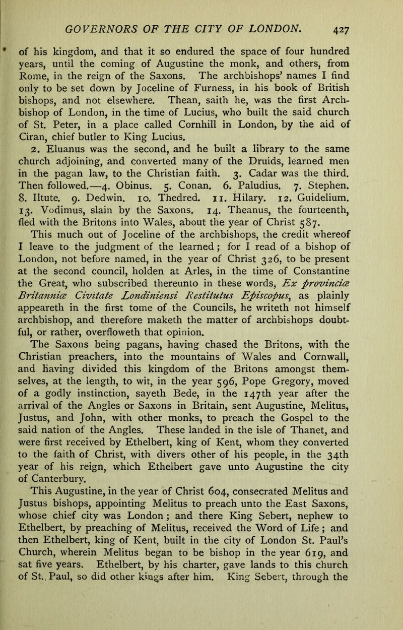 of his kingdom, and that it so endured the space of four hundred years, until the coming of Augustine the monk, and others, from Rome, in the reign of the Saxons. The archbishops’ names I find only to be set down by Joceline of Furness, in his book of British bishops, and not elsewhere. Thean, saith he, was the first Arch- bishop of London, in the time of Lucius, who built the said church of St. Peter, in a place called Cornhill in London, by the aid of Ciran, chief butler to King Lucius. 2. Eluanus was the second, and he built a library to the same church adjoining, and converted many of the Druids, learned men in the pagan law, to the Christian faith. 3. Cadar was the third. Then followed.—4. Obinus. 5. Conan. 6. Paludius. 7. Stephen. 8. Iltute. 9. Dedwin. 10. Thedred. ii. Hilary. 12. Guidelium. 13. Vodimus, slain by the Saxons. 14. Theanus, the fourteenth, fled with the Britons into Wales, about the year of Christ 587. This much out of Joceline of the archbishops, the credit whereof I leave to the judgment of the learned; for I read of a bishop of London, not before named, in the year of Christ 326, to be present at the second council, holden at Arles, in the time of Constantine the Great, who subscribed thereunto in these words. Ex provincice Britannice Civitate Londiniensi Restitutus Episcopus^ as plainly appeareth in the first tome of the Councils, he writeth not himself archbishop, and therefore maketh the matter of archbishops doubt- ful, or rather, overfloweth that opinion. The Saxons being pagans, having chased the Britons, with the Christian preachers, into the mountains of Wales and Cornwall, and having divided this kingdom of the Britons amongst them- selves, at the length, to wit, in the year 596, Pope Gregory, moved of a godly instinction, sayeth Bede, in the 147th year after the arrival of the Angles or Saxons in Britain, sent Augustine, Melitus, Justus, and John, with other monks, to preach the Gospel to the said nation of the Angles. These landed in the isle of Thanet, and were first received by Ethelbert, king of Kent, whom they converted to the faith of Christ, with divers other of his people, in the 34th year of his reign, which Ethelbert gave unto Augustine the city of Canterbury. This Augustine, in the year of Christ 604, consecrated Melitus and Justus bishops, appointing Melitus to preach unto the East Saxons, whose chief city was London; and there King Sebert, nephew to Ethelbert, by preaching of Melitus, received the Word of Life; and then Ethelbert, king of Kent, built in the city of London St. Paul’s Church, wherein Melitus began to be bishop in the year 619, and sat five years. Ethelbert, by his charter, gave lands to this church of St., Paul, so did other kings after him. King Sebert, through the