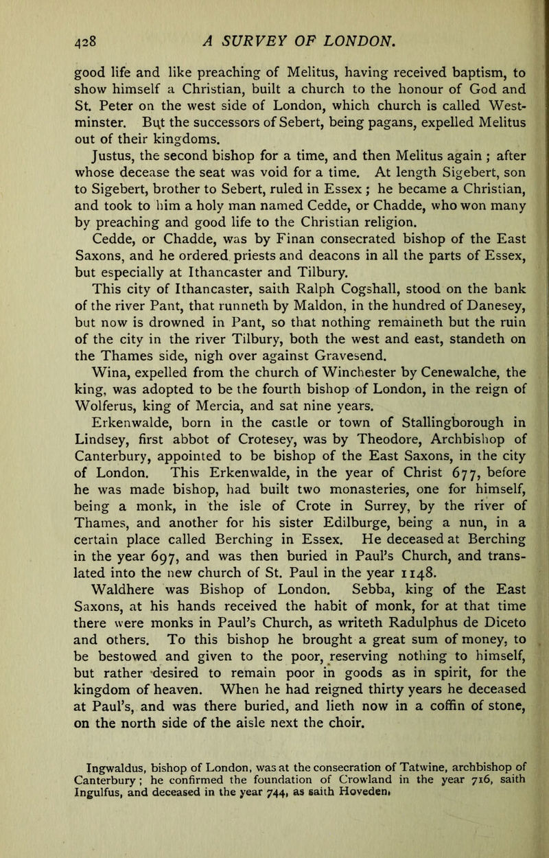 good life and like preaching of Melitus, having received baptism, to show himself a Christian, built a church to the honour of God and St. Peter on the west side of London, which church is called West- minster. Bi;t the successors of Sebert, being pagans, expelled Melitus out of their kingdoms. Justus, the second bishop for a time, and then Melitus again ; after whose decease the seat was void for a time. At length Sigebert, son to Sigebert, brother to Sebert, ruled in Essex ; he became a Christian, and took to him a holy man named Cedde, or Chadde, who won many by preaching and good life to the Christian religion. Cedde, or Chadde, was by Finan consecrated bishop of the East Saxons, and he ordered priests and deacons in all the parts of Essex, but especially at Ithancaster and Tilbury. This city of Ithancaster, saith Ralph Cogshall, stood on the bank of the river Pant, that runneth by Maldon, in the hundred of Danesey, but now is drowned in Pant, so that nothing remaineth but the ruin of the city in the river Tilbury, both the west and east, standeth on the Thames side, nigh over against Gravesend. Wina, expelled from the church of Winchester by Cenewalche, the king, was adopted to be the fourth bishop of London, in the reign of Wolferus, king of Mercia, and sat nine years. Erkenwalde, born in the castle or town of Stallingborough in Lindsey, first abbot of Crotesey, was by Theodore, Archbishop of Canterbury, appointed to be bishop of the East Saxons, in the city of London. This Erkenwalde, in the year of Christ 677, before he was made bishop, had built two monasteries, one for himself, being a monk, in the isle of Crote in Surrey, by the river of Thames, and another for his sister Edilburge, being a nun, in a certain place called Berching in Essex. He deceased at Berching in the year 697, and was then buried in Paul’s Church, and trans- lated into the new church of St. Paul in the year 1148. Waldhere was Bishop of London. Sebba, king of the East Saxons, at his hands received the habit of monk, for at that time there were monks in Paul’s Church, as writeth Radulphus de Diceto and others. To this bishop he brought a great sum of money, to be bestowed and given to the poor, reserving nothing to himself, but rather desired to remain poor in goods as in spirit, for the kingdom of heaven. When he had reigned thirty years he deceased at Paul’s, and was there buried, and lieth now in a coffin of stone, on the north side of the aisle next the choir. Ingwaldus, bishop of London, was at the consecration of Tatwine, archbishop of Canterbury ; he confirmed the foundation of Crowland in the year 716, saith Ingulfus, and deceased in the year 744, as saith Hoveden*