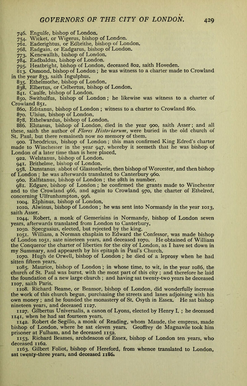 746, Engulfe, bishop of London. 754. Wicket, or Wigerus, bishop of London. 761. Eaderightus, or Edbrithe, bishop of London, 768. Eadgain, or Eadgarus, bishop of London. 773. Kenewallth, bishop of London. 784. Eadbaldns, bishop of London. 795. Heatbright, bishop of London, deceased 802, saith Hoveden. 813. Osmond, bishop of London ; he was witness to a charter made to Crowland in the year 833, saith Ingulphus. 835. Ethelmothe, bishop of London. 838. Elbertus, or Celbertus, bishop of London. 841. Caulfe, bishop of London. 850. Swithulfus, bishop of London ; he likewise was witness to a charter of Crowland 851. 860. Edstanus, bishop of London ; witness to a charter to Crowland 860. 870. Ulsius, bishop of London. 878. Ethelwardus, bishop of London. 886. Elstanus, bishop of London, died in the year 900, saith Asser; and all these, saith the author of Flores Historiarum, were buried in the old church of St. Paul, but there remaineth now no memory of them. 900. Theodricus, bishop of London ; this man confirmed King Edred’s charter made to Winchester in the year 947, whereby it seemeth that he was bishop of London of a later time than is here placed. 922. Welstanus, bishop of London. 941. Brithelme, bisliop of London. 958. Dunstanus. abbot of Glastonberie, then bishop of Worcester, and then bishop of London ; he was afterwards translated to Canterbury 960. 960. Ealfstanus, bishop of London ; the 28th in number. 981. Edgare, bishop of London ; he confirmed the grants made to Winchester and to the Crowland 966, and again to Crowland 970, the charter of Ethelred, concerning Ulfrunhampton, 996. 1004. Elphinus, bishop of London. loio. Alwinus, bishop of London ; he was sent into Normandy in the year 1013, saith Asser. 1044. Robert, a monk of Gemerisins in Normandy, bishop of London seven years, afterwards translated from London to Canterbury. 1050. Specgasius, elected, but rejected by the king. 1051. William, a Norman chaplain to Edward the Confessor, was made bishop of London 1051, sate nineteen years, and deceased 1070. He obtained of William the Conqueror the charter of liberties for the city of London, as I have set down in my Summary, and appeareth by his epitaph in Paul’s Church. 1070. Hugh de Orwell, bishop of London ; he died of a leprosy when he had sitten fifteen years. 1085. Maurice, bishop of London ; in whose time, to wit, in the year 1086, the church of St. Paul was burnt, with the most part of this city ; and therefore he laid the foundation of a new large church ; and having sat twenty-two years he deceased 1107, saith Paris. 1108. Richard Beame, or Beamor, bishop of London, did wonderfully increase the work of this church begun, purcliasing the streets and lanes adjoining with his own money ; and he founded the monastery of St. Osyth in Essex. He sat bishop nineteen years, and deceased 1127. 1127. Gilbertus Universalis, a canon of Lyons, elected by Henry I. ; he deceased 1141, when he had sat fourteen years. 1142. Robert de Segillo, a monk of Reading, whom Maude, the empress, made bishop of London, where he sat eleven years. Geoffrey de Magnavile took him prisoner at Fulham, and he deceased 1152. 1153. Richard Beames, archdeacon of Essex, bishop of London ten years, who deceased 1162. 1163. Gilbert Foliot, bishop of Hereford, from whence translated to London, sat twenty-three years, and deceased 1186.