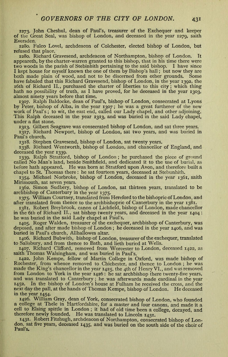 1273. John Cheshul, dean of Paul’s, treasurer of the Exchequer and keeper of the Great Seal, was bishop of London, and deceased in the year 1279, saith Eversden. 1280. Fulco Lovel, archdeacon of Colchester, elected bishop of London, but refused that place. 1280, Richard Gravesend, archdeacon of Northampton, bishop of London. It appeareth, by the charter-warren granted to this bishop, that in his time there were two woods in the parish of Stebinhith pertaining to the said bishop. I have since I kept house for myself known the one of them by Bishop’s hall; but now they are both made plain of wood, and not to be discerned from other grounds. Some have fabuled that this Richard Gravesend, bishop of London, in the year 1392, the i6th of Richard II., purchased the charter of liberties to this city; which thing hath no possibility of truth, as I have proved, for he deceased in the year 1303, almost ninety years before that time. 1307. Ralph Baldocke, dean of Paul’s, bishop of London, consecrated at Lyons by Peter, bishop of Alba, in the year 1307; he was a great furtherer of the new work of Paul’s; to wit, the east end, called our Lady chapel, and other adjoining. This Ralph deceased in the year 1313, and was buried in the said Lady chapel, under a flat stone. 1313. Gilbert Seagrave was consecrated bishop of London, and sat three years. 1317. Richard Newport, bishop of London, sat two years, and was buried in Paul’s church. 1318. Stephen Gravesend, bishop of London, sat twenty years. 1338. Richard Wentworth, bishop of London, and chancellor of England, and deceased the year 1339. 1339. Ralph Stratford, bishop of London ; he purchased the piece of ground called No Man’s land, beside Smithfleld, and dedicated it to the use of burial, as before hath appeared. He was born at Stratford upon Avon, and therefore built a chapel to St. Thomas there : he sat fourteen years, deceased at Stebunhith. 1354. Michael Norbroke, bishop of London, deceased in the year 1361, saith Mirimouth, sat seven years. 1362. Simon Sudbery, bishop of London, sat thirteen years, translated to be archbishop of Canterbury in the year 1375. 1375. William Courtney, translated from Hereford to the bishopric of London, and after translated from thence to the archbishopric of Canterbury in the year 1381. 1381. Robert Breybrook, canon of Lichfield, bishop of London, made chancellor in the 6th of Richard II., sat bishop twenty years, and deceased in the year 1404; he was buried in the said Lady chapel at Paul’s. 1405. Roger Walden, treasurer of the exchequer, archbishop of Canterbury, was deposed, and after made bishop of London ; he deceased in the year 1406, and was buried in Paul’s church, Allhallowes altar. 1406. Richard Bubwith, bishop of London, treasurer of the exchequer, translated to Salisbury, and from thence to Bath, and lieth buried at Wells. 1407. Richard Clifford, removed from Worcester to London, deceased 1422, as saith Thomas Walsingham, and was buried in Paul’s. 1422. John Kempe, fellow of Martin College in Oxford, was made bishop of Rochester, from whence removed to Chichester, and thence to London ; he was made the King’s chancellor in the year 1425, the 4th of Flenry VI., and was removed from London to York in the year 1426 : he sat archbishop there twenty-five years, and was translated to Canterbury ; he was afterwards made cardinal in the year 1452. In the bishop of London’s house at Fulham he received the cross, and the next day the pall, at the hands of Thomas Kempe, bishop of London. He deceased in the year 1454. 1426. William Gray, dean of York, consecrated bishop of London, who founded a college at Thele in Hartfordshire, for a master and four canons, and made it a cell to Elsing spittle in London ; it had of old time been a college, decayed, and therefore newly founded. He was translated to Lincoln 1431. 1431. Robert Fitzhugh, archdeacon of Northampton, consecrated bishop of Lon- don, sat five years, deceased 14351 and was buried on the south side of the choir of Paul’s.