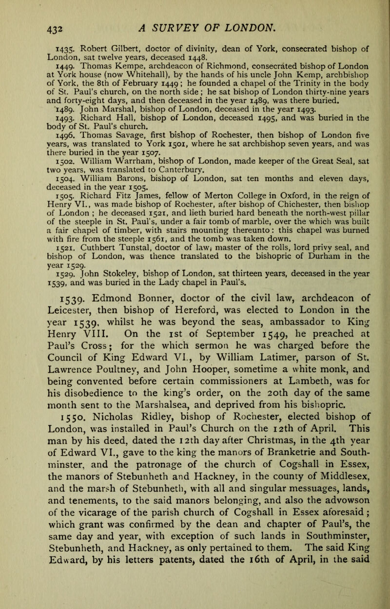 1435, Robert Gilbert, doctor of divinity, dean of York, consecrated bishop of London, sat twelve years, deceased 1448. 1449. Thomas Kempe, archdeacon of Richmond, consecrated bishop of London at York house (now Whitehall), by the hands of his uncle John Kemp, archbishop of York, the 8th of February 1449; he founded a chapel of the Trinity in the body of St. Paul’s church, on the north side ; he sat bishop of London thirty-nine years and forty-eight days, and then deceased in the year 1489, was there buried. 1489. John Marshal, bishop of London, deceased in the year 1493. 1493. Richard Hall, bishop of London, deceased 1495, and was buried in the body of St. Paul’s church. 1496. Thomas Savage, first bishop of Rochester, then bishop of London five years, was translated to York 1301, where he sat archbishop seven years, and was there buried in the year 1507. 1502. William Warrham, bishop of London, made keeper of the Great Seal, sat two years, was translated to Canterbury. 1504. William Barons, bishop of London, sat ten months and eleven days, deceased in the year 1505. 1505. Richard Fitz James, fellow of Merton College in Oxford, in the reign of Henry VI., was made bishop of Rochester, after bishop of Chichester, then bishop of London ; he deceased 1521, and lieth buried hard beneath the north-west pillar of the steeple in St. Paul’s, under a fair tomb of marble, over the which was built a fair chapel of timber, with stairs mounting thereunto: this chapel was burned with fire from the steeple 1561, and the tomb was taken down. 1521. Cuthbert Tunstal, doctor of law< master of the rolls, lord privy seal, and bishop of London, was thence translated to the bishopric of Durham in the year 1529. 1529. John Stokeley, bishop of London, sat thirteen years, deceased in the year 1539, and was buried in the Lady chapel in Paul’s. 1539. Edmond Bonner, doctor of the civil law, archdeacon of Leicester, then bishop of Hereford, was elected to London in the year 1539, whilst he was beyond the seas, ambassador to King Henry VIII. On the ist of September 1549, he preached at Paul’s Cross; for the which sermon he was charged before the Council of King Edward VI,, by William Latimer, parson of St. Lawrence Poultney, and John Hooper, sometime a white monk, and being convented before certain commissioners at Lambeth, was for his disobedience to the king’s order, on the 20th day of the same month sent to the Marshalsea, and deprived from his bishopric. 1550. Nicholas Ridley, bishop of Rochester, elected bishop of London, was installed in Paul’s Church on the 12th of April. This man by his deed, dated the 12th day after Christmas, in the 4th year of Edward VI., gave to the king the manors of Branketrie and South- minster, and the patronage of the church of Cogshall in Essex, the manors of Stebunheth and Hackney, in the county of Middlesex, and the marsh of Stebunheth, with all and singular messuages, lands, and tenements, to the said manors belonging, and also the advowson of the vicarage of the parish church of Cogshall in Essex aforesaid; which grant was confirmed by the dean and chapter of Paul’s, the same day and year, with exception of such lands in Southminster, Stebunheth, and Hackney, as only pertained to them. The said King Edward, by his letters patents, dated the i6th of April, in the said