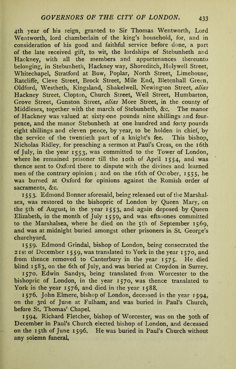 4th year of his reign, granted to Sir Thomas Wentworth, Lord Wentworth, lord chamberlain of the king’s household, for, and in consideration of his good and faithful service before done, a part of the late received gift, to wit, the lordships of Stebunheth and Hackney, with all the members and appurtenances thereunto belonging, in Stebunheth, Hackney way, Shoreditch, Holywell Street, Whitechapel, Stratford at Bow, Poplar, North Street, Limehouse, Ratcliffe, Cleve Street, Brock Street, Mile End, Bletenhall Green, Oldford, Westheth, Kingsland, Shakelwell, Newington Street, alias Hackney Street, Clopton, Church Street, Well Street, Humbarton, Grove Street, Gunston Street, alias More Street, in the county of Middlesex, together with the march of Stebunheth, &c. The manor of Hackney was valued at sixty-one pounds nine shillings and four- pence, and the manor Stebunheth at one hundred and forty pounds eight shillings and eleven pence, by year, to be holden in chief, by the service of the twentieth part of a knight’s fee. This bishop, Nicholas Ridley, for preaching a sermon at Paul’s Cress, on the i6th of July, in the year 1553, was committed to the Tower of London, where he remained prisoner till the loth of April 1554, and was thence sent to Oxford there to dispute with the divines and learned men of the contrary opinion ; and on the i6th of October, 1555, he was burned at Oxford for opinions against the Romish order of sacraments, &c. 1553. Edmond Bonner aforesaid, being released out of the Marshal- sea, was restored to the bishopric of London by Queen Mary, on the 5th of August, in the year 1553, and again deposed by Queen Elizabeth, in the month of July 1559, and was eftsoones committed to the Marshalsea, where he died on the 5 th of September 1569, and was at midnight buried amongst other prisoners in St. George’s churchyard. 1559. Edmond Grindal, bishop of London, being consecrated the 21 St of December 1559, was translated to York in the year 1570, and from thence removed to Canterbury in the year 1575. He died blind 1583, on the 6th of July, and was buried at Croydon in Surrey. 1570. Edwin Sandys, being translated from Worcester to the bishopric of London, in the year 1570, was thence translated to York in the year 1576, and died in the year 1588. 1576. John Elmere, bishop of London, deceased in the year 1594, on the 3rd of June at Fulham, and was buried in Paul’s Church, before St. Thomas’ Chapel. 1594. Richard Fletcher, bishop of Worcester, was on the 30th of December in Paul’s Church elected bishop of London, and deceased on the 15 th of June 1596. He was buried in Paul’s Church without any solemn funeral.