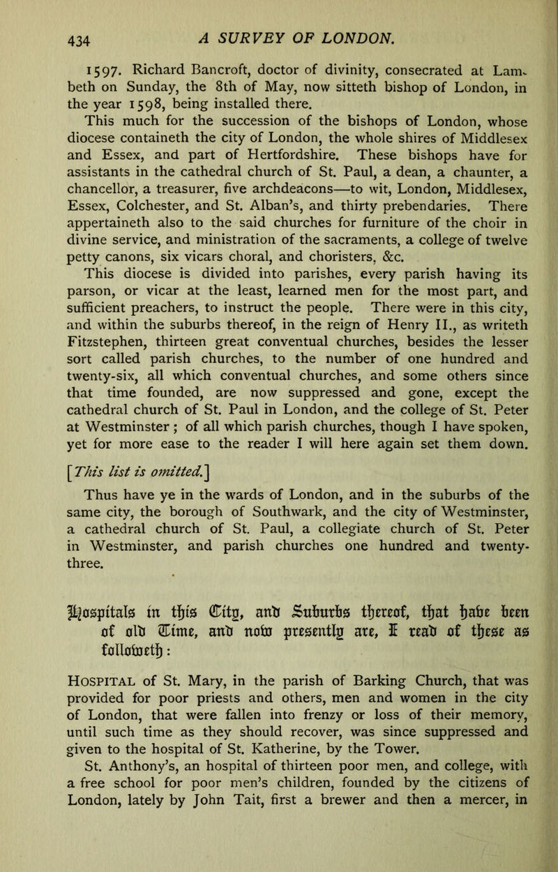 1597. Richard Bancroft, doctor of divinity, consecrated at LanK beth on Sunday, the 8th of May, now sitteth bishop of London, in the year 1598, being installed there. This much for the succession of the bishops of London, whose diocese containeth the city of London, the whole shires of Middlesex and Essex, and part of Hertfordshire. These bishops have for assistants in the cathedral church of St. Paul, a dean, a chaunter, a chancellor, a treasurer, five archdeacons—to wit, London, Middlesex, Essex, Colchester, and St. Alban’s, and thirty prebendaries. There appertaineth also to the said churches for furniture of the choir in divine service, and ministration of the sacraments, a college of twelve petty canons, six vicars choral, and choristers, &c. This diocese is divided into parishes, every parish having its parson, or vicar at the least, learned men for the most part, and sufficient preachers, to instruct the people. There were in this city, and within the suburbs thereof, in the reign of Henry II., as writeth Fitzstephen, thirteen great conventual churches, besides the lesser sort called parish churches, to the number of one hundred and twenty-six, all which conventual churches, and some others since that time founded, are now suppressed and gone, except the cathedral church of St. Paul in London, and the college of St. Peter at Westminster ; of all which parish churches, though I have spoken, yet for more ease to the reader I will here again set them down. \This list is omitted.'^ Thus have ye in the wards of London, and in the suburbs of the same city, the borough of Southwark, and the city of Westminster, a cathedral church of St. Paul, a collegiate church of St. Peter in Westminster, and parish churches one hundred and twenty- three. tn Citg, anh Sutebs tbcrwf, tfjat fiabe bem of olb 5Eim£, anb nobj prosentlg are, I reab of tjese as follotoet]^: Hospital of St. Mary, in the parish of Barking Church, that was provided for poor priests and others, men and women in the city of London, that were fallen into frenzy or loss of their memory, until such time as they should recover, was since suppressed and given to the hospital of St. Katherine, by the Tower. St. Anthony’s, an hospital of thirteen poor men, and college, with a free school for poor men’s children, founded by the citizens of London, lately by John Tait, first a brewer and then a mercer, in