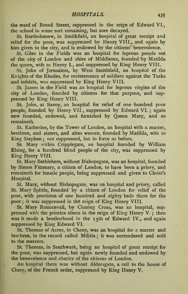 the ward of Broad Street, suppressed in the reign of Edward VI., the school in some sort remaining, but sore decayed. St. Bartholomew, in Smithfield, an hospital of great receipt and relief for the poor, was suppressed by Henry VIII., and again by him given to the city, and is endowed by the citizens’ benevolence. St. Giles in the Fields was an hospital for leprous people out of the city of London and shire of Middlesex, founded by Matilda the queen, wife to Henry I., and suppressed by King Henry VIII. St. John of Jerusalem, by West Smithfield, an hospital of the Knights of the Rhodes, for maintenance of soldiers against the Turks and infidels, was suppressed by King Henry VIII. St. James in the Field was an hospital for leprous virgins of the city of London, founded by citizens for that purpose, and sup- pressed by King Henry VIII. St. John, at Savoy, an hospital for relief of one hundred poor people, founded by Henry VIL, suppressed by Edward VI. ; again new founded, endowed, and furnished by Queen Mary, and so remaineth. St. Katherine, by the Tower of London, an hospital with a master, brethren, and sisters, and alms women, founded by Matilda, wife to King Stephen • not suppressed, but in force as before. St. Mary within Cripplegate, an hospital founded by William Elsing, for a hundred blind people of the city, was suppressed by King Henry VIII. St. Mary Bethlehem, without Bishopsgate, was an hospital, founded by Simon Fitzmary, a citizen of London, to have been a priory, and remaineth for lunatic people, being suppressed and given to Christ’s Hospital. St. Mary, without Bishopsgate, was an hospital and priory, called St. Mary Spittle, founded by a citizen of London for relief of the poor, with provision of one hundred and eighty beds there for the poor; it was suppressed in thfe reign of King Henry VIII. St. Mary Rouncevall, by Charing Cross, was an hospital, sup- pressed with the priories aliens in the reign of King Henry V. ; then was it made a brotherhood in the 15th of Edward IV., and again suppressed by King Edward VI. St. Thomas of Acres, in Cheap, was an hospital for a master and brethren, in the record called Militia; it was surrendered and sold to the mercers. St. Thomas, in Southwark, being an hospital of great receipt for the poor, was suppressed, but again newly founded and endowed by the benevolence and charity of the citizens of London. An hospital there was without Aldersgate, a cell to the house of Cluny, of the French order, suppressed by King Henry V.