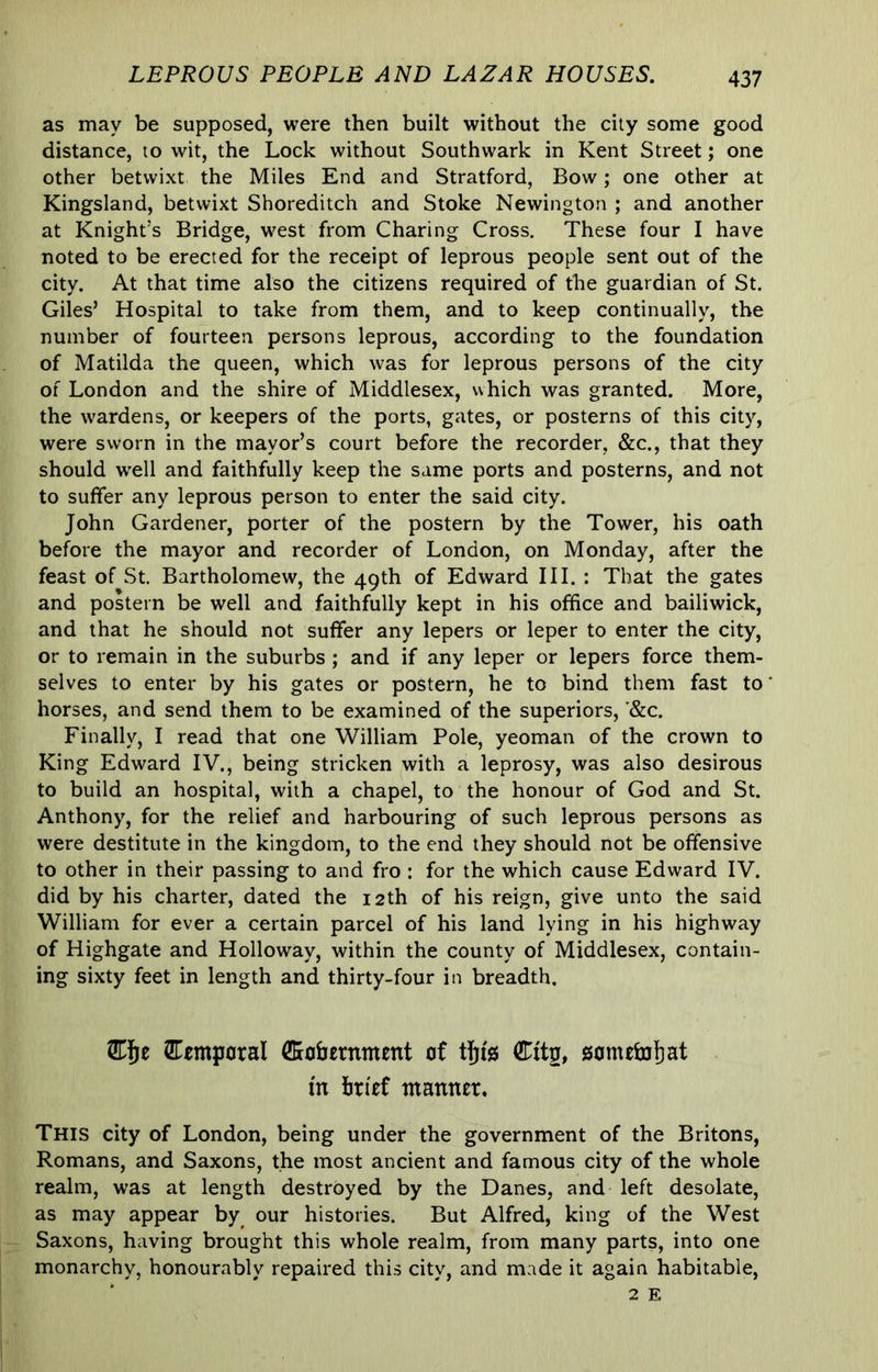 LEPROUS PEOPLE AND LAZAR HOUSES. as may be supposed, were then built without the city some good distance, to wit, the Lock without Southwark in Kent Street; one other betwixt the Miles End and Stratford, Bow; one other at Kingsland, betwixt Shoreditch and Stoke Newington ; and another at Knight’s Bridge, w^est from Charing Cross. These four I have noted to be erected for the receipt of leprous people sent out of the city. At that time also the citizens required of the guardian of St. Giles’ Hospital to take from them, and to keep continually, the number of fourteen persons leprous, according to the foundation of Matilda the queen, which was for leprous persons of the city of London and the shire of Middlesex, which was granted. More, the wardens, or keepers of the ports, gates, or posterns of this city, were sworn in the mayor’s court before the recorder, &c., that they should w'ell and faithfully keep the same ports and posterns, and not to suffer any leprous person to enter the said city. John Gardener, porter of the postern by the Tower, his oath before the mayor and recorder of London, on Monday, after the feast of St. Bartholomew, the 49th of Edward III. : That the gates and postern be well and faithfully kept in his office and bailiwick, and that he should not suffer any lepers or leper to enter the city, or to remain in the suburbs; and if any leper or lepers force them- selves to enter by his gates or postern, he to bind them fast to horses, and send them to be examined of the superiors, '&c. Finally, I read that one William Pole, yeoman of the crown to King Edward IV., being stricken with a leprosy, was also desirous to build an hospital, with a chapel, to the honour of God and St. Anthony, for the relief and harbouring of such leprous persons as were destitute in the kingdom, to the end they should not be offensive to other in their passing to and fro : for the which cause Edward IV. did by his charter, dated the 12th of his reign, give unto the said William for ever a certain parcel of his land lying in his highway of Highgate and Holloway, within the county of Middlesex, contain- ing sixty feet in length and thirty-four in breadth. Cemporal ffiohernment of tju's Citg, someffijiat m brief manner. This city of London, being under the government of the Britons, Romans, and Saxons, the most ancient and famous city of the whole realm, was at length destroyed by the Danes, and left desolate, as may appear by our histories. But Alfred, king of the West Saxons, having brought this whole realm, from many parts, into one monarchy, honourably repaired this city, and made it again habitable.