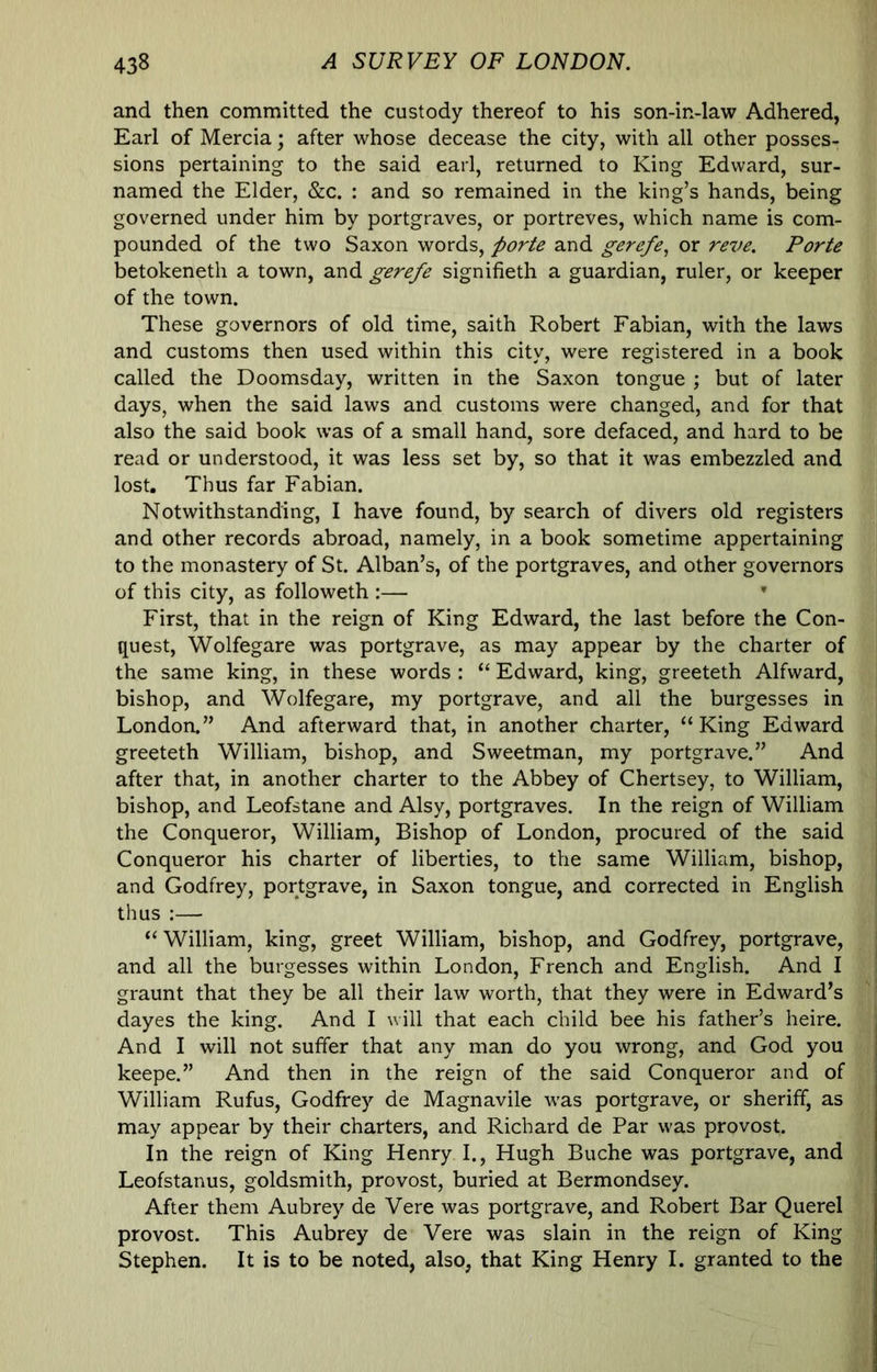 and then committed the custody thereof to his son-in-law Adhered, Earl of Mercia; after whose decease the city, with all other posses- sions pertaining to the said earl, returned to King Edward, sur- named the Elder, &c. : and so remained in the king’s hands, being governed under him by portgraves, or portreves, which name is com- pounded of the two Saxon words, ^orU and gerefe^ or reve. Porte betokeneth a town, and gerefe signifieth a guardian, ruler, or keeper of the town. These governors of old time, saith Robert Fabian, with the laws and customs then used within this city, were registered in a book called the Doomsday, written in the Saxon tongue ; but of later days, when the said laws and customs were changed, and for that also the said book was of a small hand, sore defaced, and hard to be read or understood, it was less set by, so that it was embezzled and lost. Thus far Fabian. Notwithstanding, I have found, by search of divers old registers and other records abroad, namely, in a book sometime appertaining to the monastery of St. Alban’s, of the portgraves, and other governors of this city, as followeth :— • First, that in the reign of King Edward, the last before the Con- quest, Wolfegare was portgrave, as may appear by the charter of the same king, in these words : “ Edward, king, greeteth Alfward, bishop, and Wolfegare, my portgrave, and all the burgesses in London.” And afterward that, in another charter, “King Edward greeteth William, bishop, and Sweetman, my portgrave.” And after that, in another charter to the Abbey of Chertsey, to William, bishop, and Leofstane and Alsy, portgraves. In the reign of William the Conqueror, William, Bishop of London, procured of the said Conqueror his charter of liberties, to the same William, bishop, and Godfrey, portgrave, in Saxon tongue, and corrected in English thus ;— “ William, king, greet William, bishop, and Godfrey, portgrave, and all the burgesses within London, French and English. And I graunt that they be all their law worth, that they were in Edward’s dayes the king. And I will that each child bee his father’s heire. And I will not suffer that any man do you wrong, and God you keepe.” And then in the reign of the said Conqueror and of William Rufus, Godfrey de Magnavile was portgrave, or sheriff, as may appear by their charters, and Richard de Par w-as provost. In the reign of King Henry I., Hugh Buche was portgrave, and Leofstanus, goldsmith, provost, buried at Bermondsey. After them Aubrey de Vere was portgrave, and Robert Bar Querel provost. This Aubrey de Vere was slain in the reign of King Stephen. It is to be noted, also, that King Henry I. granted to the