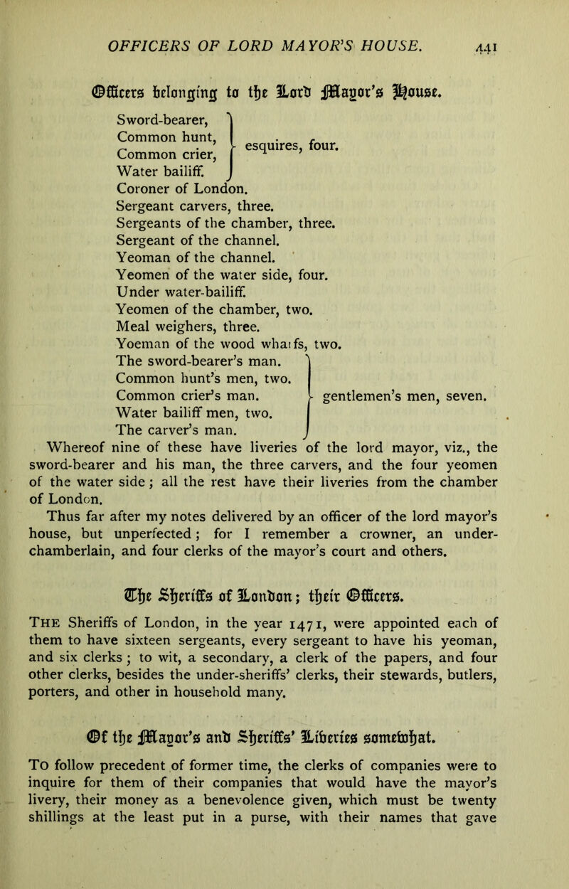 OFFICERS OF LORD MAYOR^S HOUSE. ©fficers belonging to tfje ILorti ilHagor’s ^ esquires, four. Sword-bearer, Common hunt. Common crier. Water bailiff. Coroner of London. Sergeant carvers, three. Sergeants of the chamber, three. Sergeant of the channel. Yeoman of the channel. Yeomen of the water side, four. Under water-bailiff. Yeomen of the chamber, two. Meal weighers, three. Yoeman of the wood whaifs, two. The sword-bearer’s man. Common hunt’s men, two. Common crier’s man. Water bailiff men, two. The carver’s man. Whereof nine of these have liveries of the lord mayor, viz., the sword-bearer and his man, the three carvers, and the four yeomen of the water side; all the rest have their liveries from the chamber of London. Thus far after my notes delivered by an officer of the lord mayor’s house, but unperfected; for I remember a crowner, an under- chamberlain, and four clerks of the mayor’s court and others. gentlemen’s men, seven. of Honhon; tfjei'r ©CKccrs. The Sheriffs of London, in the year 1471, were appointed each of them to have sixteen sergeants, every sergeant to have his yeoman, and six clerks ; to wit, a secondary, a clerk of the papers, and four other clerks, besides the under-sheriffs’ clerks, their stewards, butlers, porters, and other in household many. tlje JHasor's anb Sheriffs* Hi'berws gomefoj^at. To follow precedent of former time, the clerks of companies were to inquire for them of their companies that would have the mayor’s livery, their money as a benevolence given, which must be twenty shillings at the least put in a purse, with their names that gave