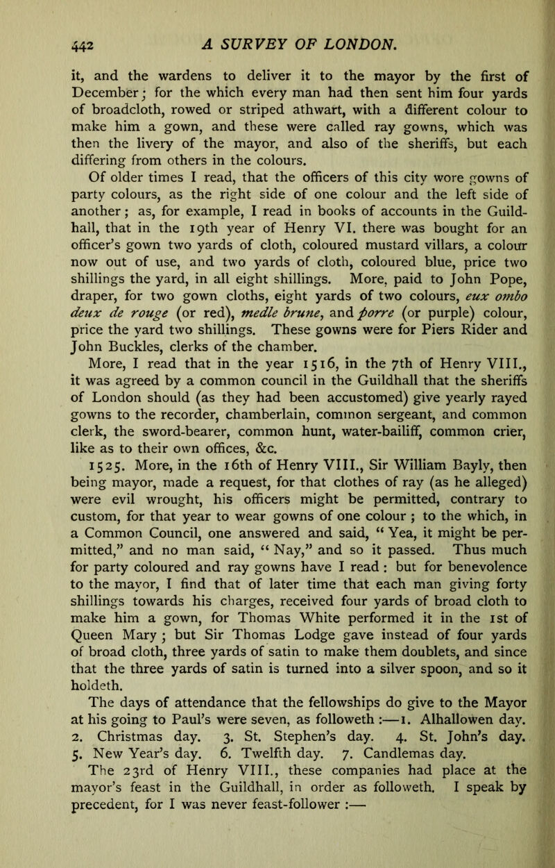 it, and the wardens to deliver it to the mayor by the first of December; for the which every man had then sent him four yards of broadcloth, rowed or striped athwart, with a different colour to make him a gown, and these were called ray gowns, which was then the livery of the mayor, and also of the sheriffs, but each differing from others in the colours. Of older times I read, that the officers of this city wore gowns of party colours, as the right side of one colour and the left side of another; as, for example, I read in books of accounts in the Guild- hall, that in the 19th year of Henry VI. there was bought for an officer’s gown two yards of cloth, coloured mustard villars, a colour now out of use, and two yards of cloth, coloured blue, price two shillings the yard, in all eight shillings. More, paid to John Pope, draper, for two gown cloths, eight yards of two colours, eux ombo deux de rouge (or red), medle brune^ and porre (or purple) colour, price the yard two shillings. These gowns were for Piers Rider and John Buckles, clerks of the chamber. More, I read that in the year 1516, in the 7th of Henry VIII., it was agreed by a common council in the Guildhall that the sheriffs of London should (as they had been accustomed) give yearly rayed gowns to the recorder, chamberlain, common sergeant, and common clerk, the sword-bearer, common hunt, water-bailiff, common crier, like as to their own offices, &c. 1525. More, in the i6th of Henry VIII., Sir William Bayly, then being mayor, made a request, for that clothes of ray (as he alleged) were evil wrought, his officers might be permitted, contrary to custom, for that year to wear gowns of one colour ; to the which, in a Common Council, one answered and said, “ Yea, it might be per- mitted,” and no man said, “ Nay,” and so it passed. Thus much for party coloured and ray gowns have I read: but for benevolence to the mayor, I find that of later time that each man giving forty shillings towards his charges, received four yards of broad cloth to make him a gown, for Thomas White performed it in the ist of Queen Mary ; but Sir Thomas Lodge gave instead of four yards of broad cloth, three yards of satin to make them doublets, and since that the three yards of satin is turned into a silver spoon, and so it holdeth. The days of attendance that the fellowships do give to the Mayor at his going to Paul’s were seven, as followeth :—1. Alhallowen day. 2. Christmas day. 3. St. Stephen’s day. 4. St. John’s day. 5. New Year’s day. 6. Twelfth day. 7. Candlemas day. The 23rd of Henry VIII., these companies had place at the mayor’s feast in the Guildhall, in order as followeth. I speak by precedent, for I was never feast-follower :—