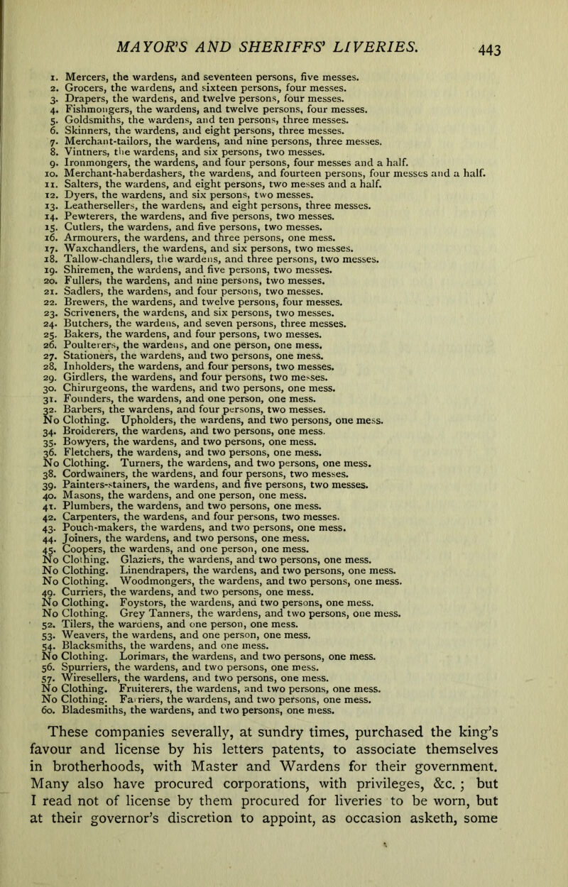 MAYOR^S AND SHERIFFS’ LIVERIES. 1. Mercers, the wardens, and seventeen persons, five messes. 2. Grocers, the wardens, and sixteen persons, four messes. 3. Drapers, the wardens, and twelve persons, four messes. 4. Fishmongers, the wardens, and twelve persons, four messes. 5. Goldsmiths, the wardens, and ten persons, three messes. 6. Skinners, the wardens, and eight persons, three messes. 7. Merchant-tailors, the wardens, and nine persons, three messes. 8. Vintners, the wardens, and six persons, two messes. 9. Ironmongers, the wardens, and four persons, four messes and a half. 10. Merchant-haberdashers, the wardens, and fourteen persons, four messes and a half. 11. Salters, the wardens, and eight persons, two messes and a half. 12. Dyers, the wardens, and six persons, two messes. 13. Leathersellers, the wardens, and eight persons, three messes. 14. Pewterers, the wardens, and five persons, two messes. 15. Cutlers, the wardens, and five persons, two messes. 16. Armourers, the wardens, and three persons, one mess. 17. Waxchandlers, the wardens, and six persons, two messes. 18. Tallow-chandlers, the wardens, and three persons, two messes. 19. Shiremen, the wardens, and five persons, two messes. 20. Fullers, the wardens, and nine persons, two messes. 21. Sadlers, the wardens, and four persons, two messes. 22. Brewers, the wardens, and twelve persons, four messes. 23. Scriveners, the wardens, and six persons, two messes. 24. Butchers, the wardens, and seven persons, three messes, 25. Bakers, the wardens, and four persons, two messes. 26. Poulterer., the wardens, and one person, one mess. 27. Stationers, the wardens, and two persons, one mess. 28. Inholders, the wardens, and four persons, two messes. 29. Girdlers, the wardens, and four persons, two messes. 30. Chirurgeons, the wardens, and two persons, one mess. 31. Founders, the wardens, and one person, one mess. 32. Barbers, the wardens, and four persons, two messes. No Clothing. Upholders, the wardens, and two persons, one mess. 34. Broiderers, the v/ardens, and two persons, one mess. 35. Bowyers, the wardens, and two persons, one mess. 36. Fletchers, the wardens, and two persons, one mess. No Clothing. Turners, the wardens, and two persons, one mess. 38. Cordwainers, the wardens, and four persons, two messes. 39. Painters-stainers, the wardens, and five persons, two messes. 40. Masons, the wardens, and one person, one mess. 41. Plumbers, the wardens, and two persons, one mess. 42. Carpenters, the wardens, and four persons, two messes. 43. Pouch-makers, the wardens, and two persons, one mess. 44. Joiners, the wardens, and two persons, one mess. 45. Coopers, the wardens, and one person, one mess. No Clothing. Glaziers, the wardens, and two persons, one mess. No Clothing. Linendrapers, the wardens, and two persons, one mess. No Clothing. Woodmongers, the wardens, and two persons, one mess. 49. Curriers, the wardens, and two persons, one mess. No Clothing. Foystors, the wardens, and two persons, one mess. No Clothing. Grey Tanners, the wardens, and two persons, one mess. 52. Tilers, the wardens, and one person, one mess. 53. Weavers, the wardens, and one person, one mess. 54. Blacksmiths, the wardens, and one mess. No Clothing. Lorimars, the wardens, and two persons, one mess. 56. Spurriers, the wardens, and two persons, one mess. 57. Wiresellers, the wardens, and two persons, one mess. No Clothing. Fruiterers, the wardens, and two persons, one mess. No Clothing. Farriers, the wardens, and two persons, one mess. 60. Bladesmiths, the wardens, and two persons, one mess. These companies severally, at sundry times, purchased the king’s favour and license by his letters patents, to associate themselves in brotherhoods, with Master and Wardens for their government. Many also have procured corporations, with privileges, &c. ; but I read not of license by them procured for liveries to be worn, but at their governor’s discretion to appoint, as occasion asketh, some