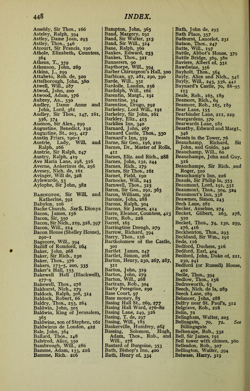 Asseldy, Sir Thos., i66 Asteley, Ralph, 394 Astley, Dame Joan, 295 Astley, Thos., 346 Atcourt, Sir Francis, 190 Athole, Elizabeth, ^untess, 364 Athens, T., 359 Atkenson, John, 269 Atkins, J., 299 Attabeto, Rob. de, 320 Attelborough, John, 380 Atwell, Will,, 287 Atwod, John, 200 ' Atwood, Adam, 376 Aubrey, An., 330 Audley, Dame Anne and John, Lord, 381 Audley, Sir Thos., 147, 161, 356, 374 Auenon, Sir Alex., 299 Augustine, Benedict, 192 Augustine, St., 203, 427 Austin Friars, xgo-i Austrie, Lady, Will, and Ralph, 266 Austrie, Sir Ralph, 247 Austry, Ralph, 419 Ave Maria Lane, 298, 316 Aveme, Ankerinus de, 296 Avesey, Nich. de, 161 Avinger, Will de, 328 Aylewarde, 53 Aylophe, Sir John, 382 Babington, Sir Will, and Katherine, 392 Babylon, 106 Backe Church. See S. Dionys Bacon, James, 156 Bacon, Sir, 350 Bacon, Sir Nich,, 219,318, 397 Bacon, Will., 214 Bacon House (Shelley House), 290-1 Bagecore, Will., 394 BailiS of Romford, 164 Baker, John. 268 Baker, Sir Rich., 230 Baker, Thos,, 376 Bakers, i73~5. 200, 335 Baker’s Hall, 155 Bakewell Hall (Blackwell), 277-9 Bakewell, Thos., 278 Bakhurst, Nich., 279 Baldock, Ralph, 308, 314 Baldock, Robert, 66 Baldry, Thos., 253, 264 Baldwin, John, 305 Baldwin, King of Jerusalem, 365 Baldwine, son of Stephen, 161 Baldwinus de London, 422 Bale, John, 364 Ballard, Thos., 148 Balstred, Alice, 350 Bambrough, Will., 286 Bamme, Adam, 133, 216 Bamme, Rich.. 216 Bampton, John, 365 Band, Margery. 191 Band, Sir Walter, 315 Band, Sir Will., 314 Bane, Ralph, 360 Bankes, Edward, 253 Bankes, TTios., 321 Bannerers, 90 Bapthorpe, Will., 394 Barber Chirurgeon’s Hall, 300 Barbican, 97, 281, 290, 390 Barde, Will., 331 Bardoile, Landus, 256 Bardolph, Will., 161 Barentin, Margt., 191 Barentine, 354 Barentine, Drugo, 292 Barkeley, Lord Will., 191 Barkeley, Sir John, 161 Barkley, Eliz., 415 Barklies Inn, 340 Barnard, John, 267 Barnard Castle, Thos., 330 Barnard’s Inn, 359 Barne, Sir Geo., 196, 210 Barnes, Dr., Master of Rolls, 411 Barnes, Eliz. and Rich., 288 Barnes, John, 132, 244 Barnes, Rich., 279 Barnes, Sir Thos., 161 Barnet, Field, 190 Barnocke, Will., 243 Barnwell, Thos., 325 Baron, Sir Geo., 291, 363 Baron, William, 392 Baronie, John, 288 Barons, Ralph, 304 Barons, Sir James, 414 Barre, Eleanor, Coimtess, 413 Barre, Rob., 226 Barret, 165 Barringtine Drengh, 279 Barrow, Richard, 394 Barry, Thos., 156 Bartholomew of the Castle, 301 Bartlet James, 247 Bartlet, Simon, 268 Barton, Henry, 230, 267, 287, 311 Barton, John, 319 Barton, John, 279 Barton, Will., 268 Bar tram, Rob., 304 Barty Peregrine, 290 Base Court, 97 Base money, 85 Basing Hall St., 269, 277 Basing Hall Ward, 27^80 Basing Lane, 249, 326 Basing, T. de, 297 Basing, Will., 185 Baskerville, Humfrey, 264 Bassing, Solomon, Hugh, Adam, Thos., Rob., and Will., 278 Bastard of Burgoine, 353 Bath, Bishop’s Inn, 400 Bath, Henry of, 334 Bath, John de, 295 Bath Place, 357 Bathurst, Lancelot, 231 Batson, Thos., 247 Batte, Will., 197 Battle, Abbot’s House, 379 Battle Bridge, 369, 380 Baviere, Albert of, 351 Bawdwine, 356 Bayholt, Thos., 364 Bayly, Alice and Nich., 346 Bayly, Will., 243, 336, 442 Baynard’s Castle, 70, 88-95 113 Beale, Rob., 165, 189 Beamore, Rich., 64 Beamore, Rob., 165, 189 Bear Lane, 155 Bearbinder Lane, 211, 229 Beargardens, 370 Bearwards Lane, 181 Beastby, Edward and Margt,, 346 Beasts in the Tower, 76 Beauchamp, Richard, Sir John, and Guido, 340 Beauchamp, Will., 60 Beauchampe, John and Guy, 316 Beauchampe, Sir Rich, and Roger, 320 Beauchamp’s Inn, 226 Beaufe, Sir Philip la, 353 Beaumont, Lord, 191, 351 Beaumont, Thos., 304, 324 Beaumont’s Inn, 338 Beawmes, Simon, 243 Bech Lane, 281 Becker, Anselme, 274 Becket, Gilbert, 263, 278, 310 Becket, Thos., 74, 130, 259, 276, 416 Beckhenton, Thos., 293 Beckland, Sir Wm., 191 Bede, 116 Bedford, Duchess. 316 Bedford, Earl, 404 Bedford, John, Duke of, 221, 230, 241 Bedford (or Russell) House, 402 Bedle, Thos., 394 Bedlow, Thos., 156 Bedresworth, 63 Beech, Nich. de la, 289 Beech Lane, 289 Belancer, John, 288 Belfry near St. Paul’s, 312 Belgrave, Rob., 218 Belin, 72 Belingham, Walter, 205 Belinsgate, 70, 72. See Billingsgate Belkenape, Rob., 332 Bell, Sir James, 191 Bell tower with chimes, 360 Bellesdon, Rob., 307 Bellington, Walter, 394 Belwase, Harry, 319