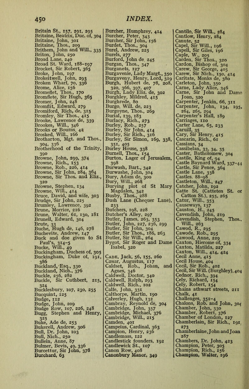 Britain St., 157, 291, 295 Britaine, Beatrix, Due. of, 304 Britaine, John, 301 Britaine, Thos., 209 Brithem, John and Will., 335 Briton, John, 250 Broad Lane, 240 Broad St. Ward, 188-197 Brocket, Sir Robert, 365 Broke, John, 197 Brokeitwell, John, 293 Broken Wharf, 70, 336 Brome, AHce, 156 Bromeflet, Thos., 170 Bromflete, Sir Hugh, 365 Bromer, John, 248 Bromflit, Edward, 279 Bromiford, Rich, de, 315 Bromley, Sir Thos., 415 Brooke, Lawrence de, 339 Brookes, Will., 346 Brooks or Bourns, 42 Brosked, Will., 166 Brotharton, Mgt. and Thos., 304, 336 Brotherhood of the Trinity, 390 Browne, John, 299, 374 Browne, Rich., 153 Browne, Rob., 226, 414 Browne, Sir John, 284, 364 Browne, Sir Thos. and Eliz., 320 Browne, Stephen, 134 Browne, Will,, 414 Bruce, David, and wife, 303 Brudge, Sir John, 225 Brmnley, Lawrence, 392 Brune, Morrice, 216 Bnme, Walter, 61, 130, 181 Bnmell, Edward, 304 Brute, 33 Buche, Hugh de, 146, 278 Buchevite, Andrew, 147 Buck and doe given to St Paul’s, 314-5 Bucke, Will., 49 Buckingham, Duchess of, 305 Buckingham, Duke of, 191, 386 Bucklandj'Esq., 330 Buckland, Nich., 376 Buckle, 256, 282 Buckle, Sir Cuthbert, 215, 324 Bucklesbury, 107, 230, 255 Bucquint, 125 Budge, 112 Budge, John, 209 Budge Row, 107, 226, 248 Bugg, Stephen and Henry, 325 Buke, Ade de, 253 Bukerell, Andrew, 306 Bull, Dr. John, 103 BuU, Nich., 250 Bullein, Anne, 87 Bulmer, Bevis, 49, 336 Burcettur, Sir John, 378 Burchard, 63 Burcher, Humphrey, 414 Burcher, Peter, 343 Burcher, Sir John, 156 Burdet, Thos., 304 Bmrel, Andrew, 225 Burels, 277 Burford, John de. 245 Burgan, Thos., 347 Burganets, 127 Burgavenie, Lady Margt,, 350 Burgaveny, Henry, Lord, 319 Burgh, Hubert de. 78, 208, 320, 366, 397, 407 Burgh, Lady Eliz. de, 302 Bmrghley, Mildred, 415 Burghrede, 80 Burgo, Will, de, 223 Burgoyne, Thos., 269 Burial, 139, 183 Burlacy, Rich., 273 Burley, Rob., 257 Burley, Sir John, 414 Burley, Sir Rich., 316 Burley, Sir Simon, 169, 338, 351, 405 Burley House, 338 Burnell, Thos., 154 Burton, Lager of Jerusalem, 398 Burwash, Bart., 342 Burwashe, John, 304 Bury, Adam de, 300 Bury, Will., 268 Burying plot of St Mary Magdalen, 342 Busby, Thos., 288 Bush Lane (Chequer Lane), 233 Butchers, 198. 228 Butcher’s Alley, 297 Butler, James, 263, 353 Butler, John, 227, 236, 299 Butler, Sir John, 304 Butler, Sir Thos., 186, 263 Butler, Sir Will., 264 Bygot, Sir Roger and Dame Isabel, 320 Cade, Jack, 56, 155. 260 Caesar, Augustus, 117 Caldset, Rob., Johan, and Agnes, 346 Caldwell, Doctor, 340 Caldwell, Ralph, 293 Caldwell. Rich., 102 Calfe, John, 331 Calthorpe, Martin, 190 Calverley, Hugh, 132 Cambray, Reynold de, 304 Cambridge, John, 357 Cambridge, Michael, 376 Cambridge, Will., 215 Camden, 401 Campeius, Cardinal, 363 Campion, Henry, 236 Candlemass, 122 Candlestick founders, 192 Candlewick St., 107 Canon Row, 408 Canonbury Manor, 349 Cantilo, Sir Will,, 284 Cantlow, Henry, 284 Canute, 52 Capel, Sir Will., 196 Capell, Sir Giles, 196 Caple, W., 205 Carden, Sir Thos., 320 Cardon, Bishop of, 304 Carew, Sir George, 405 Carew, Sir Nich., 150, 414 Caritate, Monks de, 380 Carleton, John, 350 Came, Lady Alice, 346 Came, Sir John and Dame Joan, 320 Carpenter, Jenkin, 66, 311 Carpenter, John, 134, 195, 264, 265, 294 Carpenter’s Hall, 189 Carriages, no Carter Lane, 65, 233 Caruill, 35 Cary, Sir Henry, 415 Cascarin, Rich., 6r Cassians, 34 Cassibelan, 33, 34, 35 Caster, Batholomew, 304 Castile, King of, 94 Castle Baynard Ward, 337-44 Castle, Sir Pence, 364 Castle Lane, 338 Castles. 88-98 Castleton, Will., 247 Catcher, John, 192 Catte St. (Catteten St. or Catton St.), 255, 265 Catur, Will., 353 Causeways, 137 Causton, H., 245 Cavendish, John, 219 Cavendish, Stephen, Thos.. Will., 263 Cawod, R., 295 Cawode, Rob., 295 Cawood, Anne, 229 Caxton, Hierome of, 334 Caxton, Matilda, 227 Caxton, Will., 414, 424 Cecil Anne, 415 Cecil House, 404 Cecil, Sir Rob., 402 Cecil, Sir Will. (Burghley), 404 Cednor, Rich., 394 Cely, Richard, 154 Cely, Robert, 154 Chains athwart streets, 211 Chalk, 41 Challenges, 351-4 Chalons, Rob. and John, 304 Chamber, John, 330 Chamber, Robert, 376 Chamber of London, 127 Chamberlain, Sir Rich., 191 273 Chamber laine, J ohn and J oan 287 Chambers, Dr. John, 423 Champion, Peter, 305 Champion, Rich., 156 Champion, Walter, 196