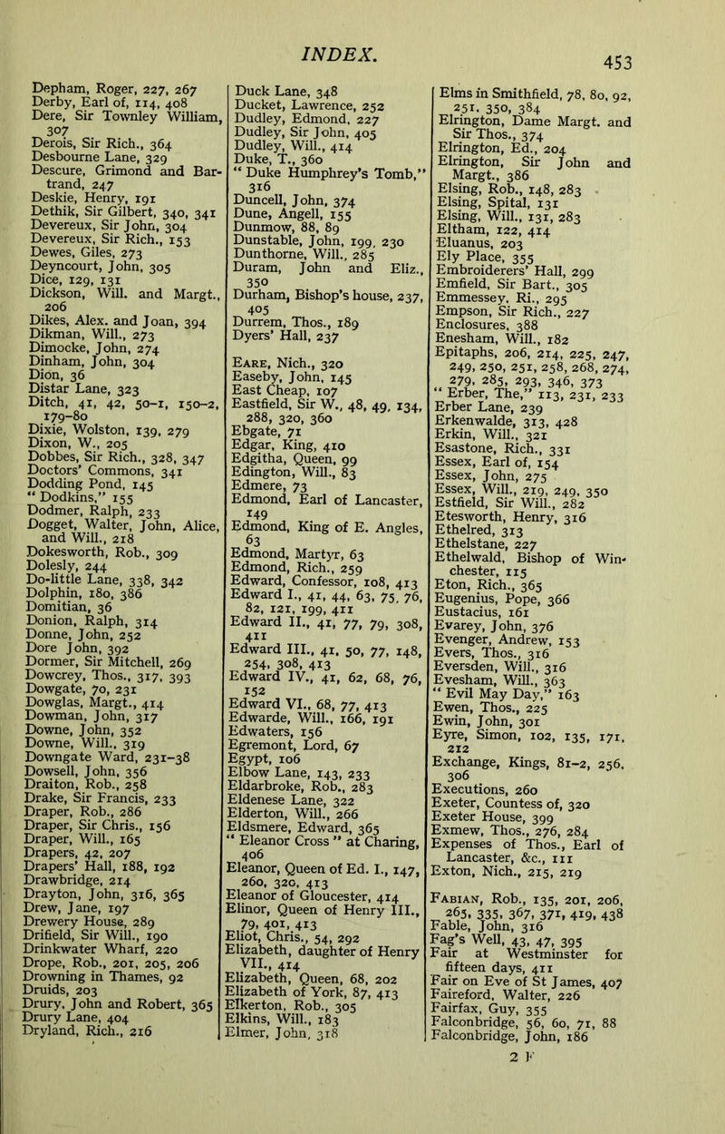 Depham, Roger, 227, 267 Derby, Earl of, 114, 408 Dere, Sir Townley William^ 307 Derois, Sir Rich., 364 Desbourne Lane, 329 Descure, Grimond and Bar- trand, 247 Deskie, Henry, 191 Dethik, Sir Gilbert, 340, 341 Devereux, Sir John, 304 Devereux, Sir Rich., 153 Dewes, Giles, 273 Deyncourt, John, 305 Dice, 129, 131 Dickson, Will, and Margt., 206 Dikes, Alex, and Joan, 394 Dikman, Will., 273 Dimocke, John, 274 Dinham, John, 304 Dion, 36 Distar Lane, 323 Ditch, 41, 42, 50-1, 150-2. 179-80 Dixie, Wolston, 139, 279 Dixon, W., 205 Dobbes, Sir Rich., 328, 347 Doctors’ Commons, 341 Dodding Pond, 145 “ Dodkins,” 155 Dodmer, Ralph, 233 Dogget, Walter, John, Alice, and Will., 218 Dokesworth, Rob., 309 Dolesly, 244 Do-little Lane, 338, 342 Dolphin, 180, 386 Domitian, 36 Donion, Ralph, 314 Donne, John, 252 Dore John, 392 Dormer, Sir Mitchell, 269 Dowcrey, Thos., 317, 393 Dowgate, 70, 231 Dowglas, Margt., 414 Dowman, John, 317 Downe, John, 352 Downe, Will., 319 Downgate Ward, 231-38 Dowsell, John, 356 Draiton, Rob., 258 Drake, Sir Francis, 233 Draper, Rob., 286 Draper, Sir Chris., 156 Draper, Will., 165 Drapers, 42, 207 Drapers’ Hall, 188, 192 Drawbridge, 214 Drayton, John, 316, 365 Drew, Jane, 197 Drewery House, 289 Drifield, Sir Will., 190 Drinkwater Wharf, 220 Drope, Rob., 201, 205, 206 Drowning in Thames, 92 Druids, 203 Drury, John and Robert, 365 Drury Lane, 404 Dryland, Rich., 216 Duck Lane, 348 Ducket, Lawrence, 252 Dudley, Edmond, 227 Dudley, Sir John, 405 Dudley, Will., 414 Duke, T., 360 “ Duke Humphrey’s Tomb,” 316 Duncell, John, 374 Dune, Angell, 155 Dunmow, 88, 89 Dunstable, John, 199, 230 Dunthorne. Will., 285 Duram, John and EHz., 350 Durham, Bishop’s house, 237, 405 Durrem, Thos., 189 Dyers’ Hall, 237 Eare, Nich., 320 Easeby, John, 145 East Cheap, 107 Eastfield, Sir W., 48, 49, 134, 288, 320, 360 Ebgate, 71 Edgar, King, 410 Edgitha, Queen, 99 Edington, Will., 83 Edmere, 73 Edmond, Earl of Lancaster, 149 Edmond, King of E. Angles, 63 Edmond, Martyr, 63 Edmond, Rich., 259 Edward, Confessor, 108, 413 Edward I., 41, 44, 63, 75 76, 82, 121, 199, 411 Edward IL, 41, 77, 79, 308, 411 Edward IIL, 41, 50, 77, 148, 254. 308, 413 Edward IV., 41, 62, 68, 76, 152 Edward VI., 68, 77, 413 Edwarde, Will., 166, 191 Edwaters, 156 Egremont, Lord, 67 Egypt, 106 Elbow Lane, 143, 233 Eldarbroke, Rob., 283 Eldenese Lane, 322 Elderton, Will., 266 Eldsmere, Edward, 365  Eleanor Cross ” at Charing 406 Eleanor, Queen of Ed. I., 147 260, 320, 413 Eleanor of Gloucester, 414 Elinor, Queen of Henry III. 79, 401, 413 Eliot, Chris., 54, 292 Elizabeth, daughter of Henr^ yiL, 414 Elizabeth, Queen, 68, 202 Elizabeth of York, 87, 413 Elkerton, Rob., 305 Elkins, Will., 183 Elmer, John, 318 453 Elms in Smithfield, 78, 80, 92, ^,251. 350, 384 Elriagton, Dame Margt, and Sir Thos,, 374 Elrington, Ed., 204 Elrington, Sir John and Margt., 386 Elsing, Rob., 148, 283 . Elsing, Spital, 131 Elsing, Will., 131, 283 Eltham, 122, 414 Eluanus, 203 Ely Place, 355 Embroiderers’ Hall, 299 Emfield, Sir Bart., 305 Emmessey, Ri., 295 Empson, Sir Rich., 227 Enclosures, 388 Enesham, Will., 182 Epitaphs, 206, 214, 225, 247, 249, 250, 251, 258, 268, 274, .. ^93, 346. 373 Erber, The,’ 113, 231, 233 Erber Lane, 239 Erkenwalde, 313, 428 Erkin, Will., 321 Esastone, Rich., 331 Essex, Earl of, 154 Essex, John, 275 Essex, Will., 219, 249, 350 Estfield, Sir Will., 282 Etesworth, Henry, 316 Ethelred, 313 Ethelstane, 227 Ethelwald. Bishop of Win- chester, 115 Eton, Rich., 365 Eugenius, Pope, 366 Eustacius, 161 Evarey, John, 376 Evenger, Andrew, 153 Evers, Thos., 316 Eversden, WiU., 316 Evesham, Will., 363 ” Evil May Day,” 163 Ewen, Thos., 225 Ewin, John, 301 Eyre, Simon, 102, 135, 171, 212 Exchange, Kings, 81-2, 256. 306 Executions, 260 Exeter, Countess of, 320 Exeter House, 399 Exmew, Thos., 276, 284 Expenses of Thos., Earl of Lancaster, &c., in Exton, Nich., 215, 219 Fabian, Rob., 135, 201, 206, ^ 263, 335, 367, 371, 419, 438 Fable, John, 316 Fag’s WeU, 43, 47, 395 Fair at Westminster for fifteen days, 411 Fair on Eve of St James, 407 Faireford, Walter, 226 Fairfax, Guy, 355 Falconbridge, 56, 60, 71, 88 Falconbridge, John, 186