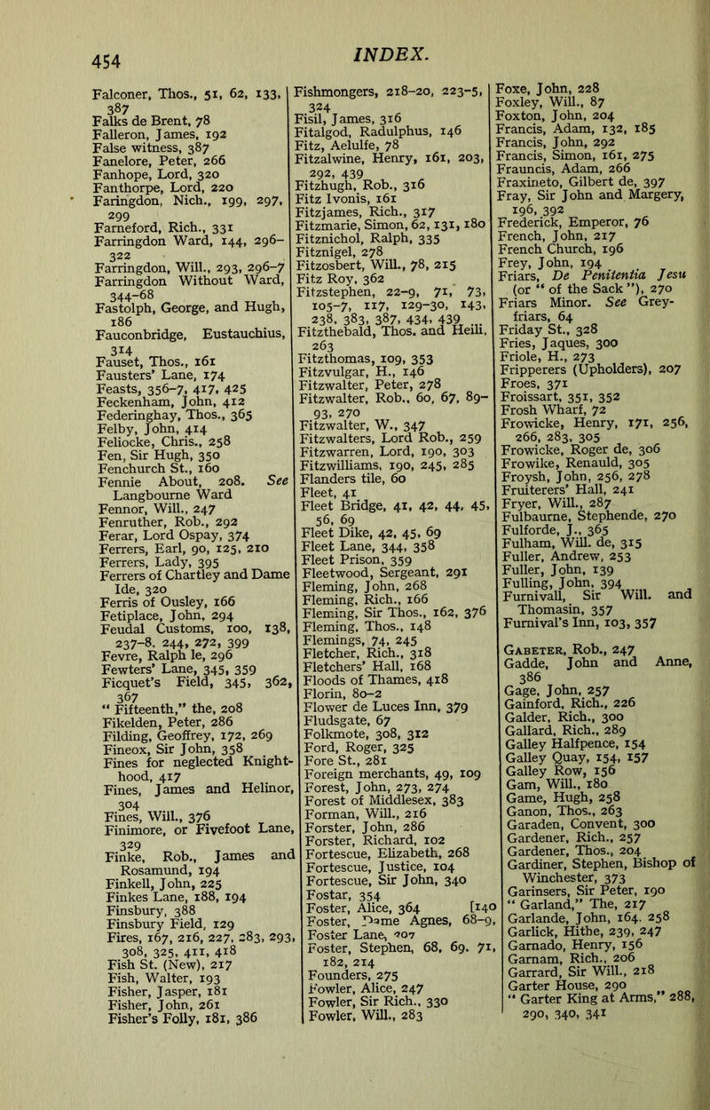 Falconer, Thos., 51, 62, 133, 387 Falks de Brent, 78 Falleron, James, 192 False witness, 387 Fanelore, Peter, 266 Fanhope, Lord, 320 Fanthorpe, Lord, 220 Faringdon, Nich., 199, 297. 299 Farneford, Rich., 331 Farringdon Ward, 144, 296- 322 Farringdon, Will., 293, 296-7 Farringdon Without Ward, 344-68 Fastolph, George, and Hugh, 186 Fauconbridge, Eustauchius, 314 Fauset, Thos., 161 Fausters’ Lane, 174 Feasts, 356-7. 4i7. 425 Feckenham, John, 412 Federinghay, Thos., 365 Felby, John, 414 Feliocke, Chris., 258 Fen, Sir Hugh, 350 Fenchurch St., 160 Fennie About, 208. See Langbourne Ward Fennor, Will., 247 Fenruther, Rob., 292 Ferar, Lord Ospay, 374 Ferrers, Earl, 90, 125, 210 Ferrers, Lady, 395 Ferrers of Chartley and Dame Ide, 320 Ferris of Ousley, 166 Fetiplace, John, 294 Feudal Customs, 100, 138, 237-8. 244, 272, 399 Fevre, Ralph le, 296 Fewters’ Lane, 345, 359 Ficquet’s Field, 345, 362, 367 “ Fifteenth,” the, 208 Fikelden, Peter, 286 Filding, Geoffrey, 172, 269 Fineox, Sir John, 358 Fines for neglected Knight- hood, 417 Fines, James and Helinor, 304 Fines, Will., 376 Finimore, or Fivefoot Lane, 329 Finke, Rob., James and Rosamund, 194 Finkell, John, 225 Finkes Lane, 188, 194 Finsbury, 388 Finsbury Field, 129 Fires, 167, 216, 227, 283, 293 308, 325, 411, 418 Fish St. (New), 217 Fish, Walter, 193 Fisher, Jasper, 181 Fisher, John, 261 Fisher’s Folly, 181, 386 INDEX. Fishmongers, 218-20, 223-5, 324 Fisil, James, 316 Fitalgod, Radulphus, 146 Fitz, Aelulfe, 78 Fitzalwine, Henry, 161, 203, 292, 439 ^ Fitzhugh, Rob., 316 Fitz Ivonis, 161 Fitzjames, Rich., 317 Fitzmarie, Simon, 62,131,180 Fitznichol, Ralph, 335 Fitznigel, 278 Fitzosbert, Will., 78, 215 Fitz Roy, 362 Fitzstephen, 22-9, 71. 73. 105-7, 117. 129-30, 143. 238. 383. 387. 434. 439 Fitzthebald, Thos. and Heih, 263 Fitzthomas, 109, 353 Fitzvulgar, H., 146 Fitzwalter, Peter, 278 Fitzwalter, Rob., 60, 67, 89- 93. 270 Fitzwalter, W., 347 Fitzwalters, Lord Rob., 259 Fitzwarren, Lord, 190, 303 Fitzwilliams, 190, 245, 285 Flanders tile, 60 Fleet, 41 Fleet Bridge, 41, 42, 44, 45. 56, 69 Fleet Dike, 42, 45, 69 Fleet Lane, 344, 358 Fleet Prison, 359 Fleetwood, Sergeant, 291 Fleming, John, 268 Fleming, Rich., 166 Fleming, Sir Thos., 162, 376 Fleming, Thos., 148 Flemings, 74, 245 Fletcher, Rich., 318 Fletchers’ Hall, 168 Floods of Thames, 418 Florin, 80-2 Flower de Luces Inn, 379 Fludsgate, 67 Folkmote, 308, 312 Ford, Roger, 325 Fore St., 281 Foreign merchants, 49, 109 Forest, John, 273, 274 Forest of Middlesex, 383 Forman, Will., 216 Forster, John, 286 Forster, Richard, 102 Fortescue, Elizabeth, 268 Fortescue, Justice, 104 Fortescue, Sir John, 340 Fostar, 354 Foster, Alice, 364 [140 Foster, D=»me Agnes, 68-9, Foster Lane, Foster, Stephen, 68, 69. 71, 182, 214 Founders, 275 Fowler, Alice, 247 Fowler, Sir Rich.. 330 Fowler, Will,, 283 Foxe, John, 228 Foxley, Will., 87 Foxton, John, 204 Francis, Adam, 132, 185 Francis, John, 292 Francis, Simon, 161, 275 Frauncis, Adam, 266 Fraxineto, Gilbert de, 397 Fray, Sir John and Margery, 196, 392 Frederick, Emperor, 76 French, John, 217 French Church, 196 Frey, John, 194 Friars, De Penitentia Jesu (or “ of the Sack ”), 270 Friars Minor. See Grey- friars, 64 Friday St., 328 Fries, Jaques, 300 Friole, H., 273 Fripperers (Upholders), 207 Froes, 371 Froissart. 351, 352 Frosh Wharf, 72 Frowicke, Henry, 171, 256, 266, 283, 305 Frowicke, Roger de, 306 Frowike, Renauld, 305 Froysh, John, 256, 278 Fruiterers’ Hall, 241 Fryer, Will., 287 Fulbaurne, Stephende, 270 Fulforde, J., 365 Fulham, Will, de, 315 Fuller, Andrew, 253 Fuller, John, 139 Fulling, John, 394 Furnivall, Sir Will. Thomasin, 357 Furnival’s Inn, 103, 357 and Gabeter, Rob., 247 Gadde, John and Anne, 386 Gage. John, 257 Gainford, Rich., 226 Galder, Rich., 300 Gallard, Rich., 289 Galley Halfpence, 154 Galley Quay, 154, 157 Galley Row, 156 Gam, Will., 180 Game, Hugh, 258 Ganon, Thos., 263 Garaden, Convent, 300 Gardener. Rich,, 257 Gardener, Thos., 204 Gardiner, Stephen, Bishop of Winchester, 373 Garinsers, Sir Peter, 190 “ Garland,” The, 217 Garlande, John, 164. 258 Garlick, Hitbe, 239, 247 Gamado, Henry, 156 Garnam, Rich., 206 Garrard, Sir Will., 218 Garter House, 290 ” Garter King at Arms, 288, 290, 340, 341