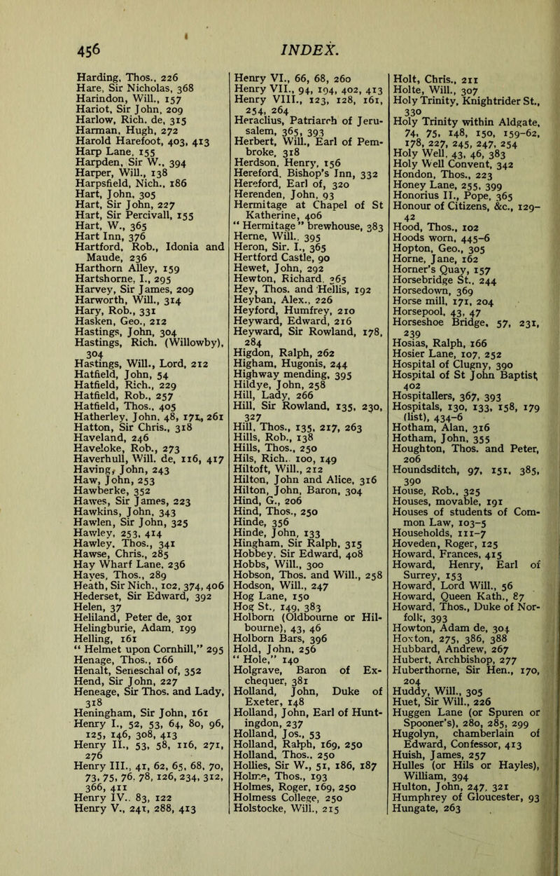 I Harding, Thos., 226 Hare, Sir Nicholas, 368 Harindon, Will., 157 Hariot, Sir John, 209 Harlow, Rich, de, 315 Harman, Hugh, 272 Harold Harefoot, 403, 413 Harp Lane, 155 Harpden, Sir W., 394 Harper, WiU., 138 Harpsfield, Nich., 186 Hart, John, 305 Hart, Sir John, 227 Hart, Sir Percivall, 155 Hart, W., 365 Hart Inn, 376 Hartford, Rob., Idonia and Maude, 236 Harthorn Alley, 159 Hartshorne, I., 295 Harvey, Sir J ames, 209 Harworth, Will., 314 Hary, Rob., 331 Hasken, Geo., 212 Hastings, John, 304 Hastings, Rich. (Willowby), 304 Hastings, Will., Lord, 212 Hatfield, John, 54 Hatfield, Rich., 229 Hatfield, Rob., 257 Hatfield, Thos., 405 Hatherley. John. 48, 171., 261 Hatton, Sir Chris., 318 Haveland, 246 Haveloke, Rob., 273 Haverhull, Will, de, 116, 417 Having^ John, 243 Haw, John, 253 Hawberke, 352 Hawes, Sir James, 223 Hawkins, John. 343 Hawlen, Sir John, 325 Hawley, 253, 414 Hawley. Thos,, 341 Hawse, Chris., 285 Hay Wharf Lane. 236 Hayes, Thos., 289 Heath, Sir Nich., ic2. 374,406 Hederset, Sir Edward, 392 Helen, 37 Heliland, Peter de, 301 Helingburie, Adam, 199 Helling, 161 “ Helmet upon Cornhill,” 295 Henage, Thos., 166 Henalt, Seneschal of, 352 Hend, Sir John, 227 Heneage, Sir Thos. and Lady, 318 Heningham, Sir John, 161 Henry I., 52, 53, 64, 80, 96, 125, 146, 308, 413 Henry II., 53, 58, 116, 271, 276 Henry III., 41, 62, 65, 68. 70, 73. 75. 76, 78, 126, 234, 312, 366, 411 Henry IV.. 83, 122 Henry V., 24T, 288, 413 Henry VI., 66, 68, 260 Henry VII., 94, 194, 402, 413 Henry VIII., 123, 128, 161, 254, 264 Heraclius, Patriarch of Jeru- salem, 365, 393 Herbert, Will., Earl of Pem- broke. 318 Herdson, Henry, 156 Hereford. Bishop's Inn, 332 Hereford, Earl of, 320 Herenden, John, 93 Hermitage at Chapel of St Katherine, 406 “ Hermitage ” brewhouse, 383 Herne, Will,. 395 Heron, Sir. I,, 365 Hertford Castle, 90 Hewet, John, 292 Hewton, Richard. 365 Hey, Thos. and Hellis, 192 Heyban, Alex., 226 Heyford, Humfrey, 210 Heyward, Edward, 216 Heyward, Sir Rowland, 178, 284 Higdon, Ralph, 262 Higham, Hugonis, 244 Highway mending, 395 Hildye, John, 258 Hill, Lady, 266 Hill, Sir Rowland, 135, 230, 327 Hill. Thos., 135, 217, 263 Hills. Rob., 138 Hills, Thos., 250 Hils, Rich., 100, 149 Hiltoft, Will., 212 Hilton, John and Alice, 316 Hilton, John, Baron, 304 Hind, G., 206 Hind, Thos., 250 Hinde, 356 Hinde, John, 133 Hingham, Sir Ralph, 315 Hobbey. Sir Edward, 408 Hobbs, Will., 300 Hobson, Thos. and Will., 258 Hodson, Will., 247 Hog Lane, 150 Hog St., 149, 383 Holborn (Oldbourne or Hil- bourne), 43, 46 Holborn Bars, 396 Hold, John, 256 “ Hole,” 140 Holgrave, Baron of Ex- chequer, 381 Holland, John, Duke of Exeter, 148 Holland, John, Earl of Hunt- ingdon, 237 Holland, Jos., 53 Holland, Ralph, 169, 250 Holland, Thos., 250 Hollies, Sir W., 51, 186, 187 Hohr.e, Thos., 193 Holmes, Roger, 169, 250 Holmess College, 250 Holstocke, Will., 215 Holt, Chris., 211 Holte, Will., 307 Holy Trinity, Knightrider St., 330 Holy Trinity within Aldgate, 74. 75. 148, 150, 159-62, 178, 227, 245, 247. 254 Holy WeU. 43. 46, 383 Holy Well Convent, 342 Hondon, Thos., 223 Honey Lane, 255, 399 Honorius II., Pope, 365 Honour of Citizens, &c., 129- 42 Hood, Thos., 102 Hoods worn, 445-6 Hop ton. Geo., 305 Horne, Jane, 162 Horner’s Quay, 157 Horsebridge St.. 244 Horsedown, 369 Horse mill, 171, 204 Horsepool. 43, 47 Horseshoe Bridge, 57, 231, 239 Hosias, Ralph, 166 Hosier Lane, 107, 252 Hospital of Clugny, 390 Hospital of St John Baptist; 402 Hospitallers, 367, 393 Hospitals, 130, 133, 158, 179 (list), 434-6 Hotham, Alan. 316 Hotham, John, 355 Houghton, Thos. and Peter, 206 Houndsditch, 97, 151, 385, 390 House, Rob., 325 Houses, movable, 191 Houses of students of Com- mon Law, 103-5 Households, 111-7 Hoveden, Roger, 125 Howard. Frances, 415 Howard, Henry, Earl of Surrey, 153 Howard, Lord Will., 56 Howard, Queen Kath., 87 Howard. Thos., Duke of Nor- folk, 393 Howton, Adam de, 304 Hoxton, 275, 386, 388 Hubbard, Andrew, 267 Hubert, Archbishop, 277 Huberthorne, Sir Hen., 170, 204 Huddy, Will., 305 Huet, Sir Will., 226 Huggen Lane (or Spuren or Spooner’s), 280, 285, 299 Hugolyn, chamberlain of Edward, Confessor, 413 Huish, James, 257 Hulles (or Hils or Hayles), William, 394 Hulton, John, 247, 321 Humphrey of Gloucester, 93 Hungate, 263