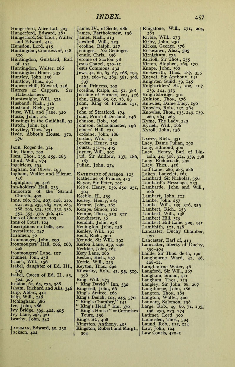 Hungerford, Alice Lat, 305 Hungerford, Edward, 283 Hungerford, Sir Thos., Walter and Edward, 414 Hunsdon, Lord, 415 Huntingdon, Countess of, 148, 320 Huntingdon, Guiskard, Earl of, 191 Huntingdon, Walter, 186 Huntingdon House, 337 Huntley, John, 256 Huntlow, Thos., 291 Hupcornehill, Edward, 146 Hurrers or Cappers. See Haberdashers Hurstwaight, Will., 325 Husband, Nich., 316 Husband, Rich., 327 Huse, Will, and Jane, 320 Husse, John, 161 Hustings in the Guildhall, 92 Hutch, John, 191 Huytley, Thos.,231 Hyde, Abbot’s House, 370, 376 Iale, Roger de, 314 Ide, Dame, 190 Ham, Thos., 135, 259, 263 Ilford, Will., 274 Ingelricus, 294 Ingham, Sir Oliver, 193 Ingham, Walter and Elienar, 346 Ingulphus, 99, 416 Inn-holders' Hall, 233 Innocents of the Strand Church, 400 Inns, 180, 184, 207, 208, 210, 221, 223. 239, 265, 270, 285, 288, 295. 324, 326,330,338, 351. 355, 376. 386. 411 Inns of Chancery, 103 Inns of Court. 104 Inscriptions on bells, 422 Investiture, 147 Irishmen, 36 Ironmonger, John, 290 Ironmongers’ Hall, 166, 168, 208 Ironmongers’ Lane, 107 /runnes. Ion., 258 Isaack, Will., 156 Isabel, daughter of Ed. III., 303 Isabel, Queen of Ed. II., 55, 302, 303 Iseldon, 61, 65, 275, 388 Isham, Richard and Alis, 346 Islip, Abbot, 411 Islip, Will., 156 Itchingham, 386 Ive, John, 286 Ivy Bridge, 399, 402, 405 Ivy Lane, 298, 321 Iwarby, John, 342 J ACKMAN, Edward, 50, 230 Jackson, 402 James IV„ of Scots, 286 James, Bartholomew, 156 James, Nich., 213 Jawdrell. Will., 223 Jecoline, Ralph, 227 J eninges. See Geninges Jennie, Chris., 356 Jerome of Saxton, 78 Jesus Chapel, 310-ir Jesus Commons, 232 Jews, 41, 60, 65, 67, 168, 194, 203, 269-74, 289, 361, 396, , 397 ^ . Joan, Princess, 190 Joceline, Ralph, 41, 51, 388 Joceline of Furness, 203, 426 John, King, 65, 67, 78, 89 John, King of France. 131, 401 John of Stratford, 174 John, Prior of Durland, 146 Johnson, Rob., 306 Johnson, Schoolmaster, 196 Joiners’ Hall, 233 Jordaine, John, 186 Jordan, Will., 45 Jorden, Henry, 150 Jousts, 351-4, 405 Joyner, Will., 301 Jud, Sir Andrew, 137, 186, 187 Julian, John, 274 Katherine of Aragon, 123 Katherine of France, 413 Kayor, Sir Peter, 191 Kebe, Henry, 136, 250, 251, 304 Keeble, H., 259 Keisey, Henry, 284 Kempe, John, 161 Kempe, Simon, 161 Kempe, Thos., 313, 317 Kenchester, 36 Kendall, John, 258 Kenington, John, 156 Kenley, Will., 191 Kent, Rich., 300 Kenude, Sir Will., 191 Kerion Lane, 239, 246 Kerkbie, John, 164 Kery Lane, 280 Keston, Rich., 257 Kettle, Wm., 223 Key ton, Thos., 292 Kilwarby, Rob., 41, 95, 319, 398 King, Will., 275 “ King David ” Inn, 330 Kingesell, John, 66 King’s Artirce, 169 King’s Bench, 104, 245, 370 “ King’s Chamber,” 141 “ King’s Head ” Inn, 376 “ King’s House ” or Comettes Toure, 256 King’s St,, 408 Kingston, Anthony, 405 Kingston, Robert and Margt., 394 Kingstone, Will., 171, 204, 283 Kirbie, Will., 273 Kirby, John, 230 Kirkes, George, 376 Kirketown, Alex., 305 Kirnigham, 275 Kirrioll, Sir Thos., 155 Kir ton, Stephen, 169, 170 Knape, John, 360 Knesworth, Thos., 187, 355 Knevet, Sir Anthony, 141 Knighten Guild, 59, 145 Knightriders' St., 102, 107. 239, 244, 323 Knightsbridge, 301 Kninton, Thos., 376 Knowles, Dame Lucy, 190 Knowles, Rob., 132, 364 Knowles, Thos., 133, 249, 259, 260, 264, 265 Kyme, The Lady, 243 Kyriell, Will., 166 Kyroll, John, 156 Lacty, Rich., 331 Lacy, Dame Julian, 190 Lacy, Edmond, 400 Lacy, Henry, Earl of Lin- coln, 44, 308, 314, 339, 398 Lacy, Richard de, 392 Lacy, Thos., 416 Lad Lane, 280, 285, 286 Laken, Lancelet, 263 Lambard. Sir Nicholas, 356 Lambard’s Messuage, 233 Lambarde, John and Will, 286 Lambart, John, 212 Lambe, John, 257 Lambe, Will., 139, 316, 355 Lambert, Rich., 253 Lambert, Will., 138 Lambert Hill, 329 Lambert Hill Lane, 329, 341 Lambhith, 121, 348 Lancaster, Duchy Chamber, 420 Lancaster, Earl of, 413 Lancaster, liberty of Duchy, 399-404 Lande, Sir Thos. de la, 190 Langbourne Ward, 42, 46, 208-12, Langbourne Water, 46 Langford, Sir Will., 267 Langham, Simon, 411 Langham, Thos., 325 Langley, Sir John, 88, 267 Langthorpe, John, 186 Langton, Thos., 185 Langton, Walter, 400 Lanuare, Salomon, 258 Large. Rob., 49. 66, 71, 135, 196 270, 273, 274 Latimer, Lord, 300 Launcelen, Thos., 394 Laund, Rob., 132, 224 Law, John, 104 Law Courts, 420-1