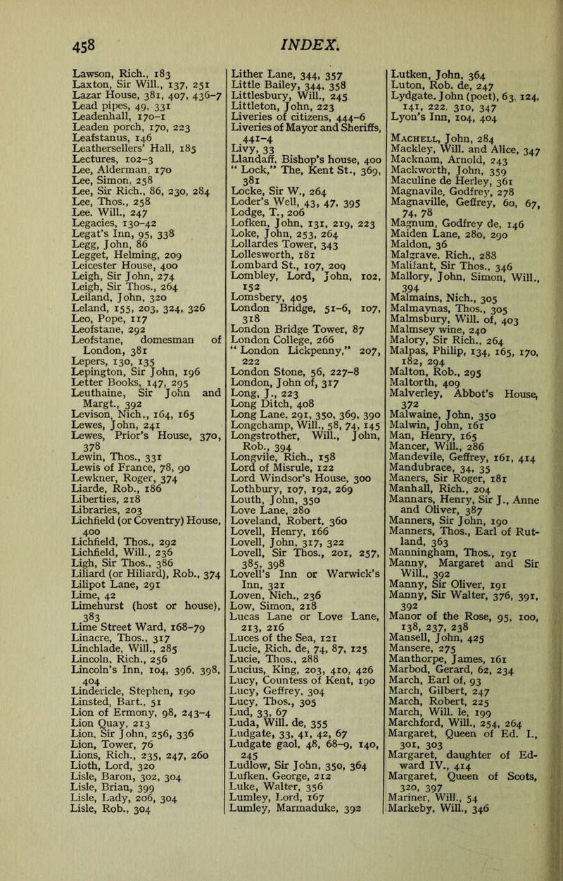 Lawson, Rich., 183 Laxton, Sir Will., 137, 251 Lazar House, 381, 407, 436-7 Lead pipes, 49, 331 Leadenhall, 170-1 Leaden porch, 170, 223 Leafstanus, 146 Leathersellers’ Hall, 185 Lectures, 102-3 Lee, Alderman, 170 Lee, Simon. 258 Lee, Sir Rich., 86, 230. 284 Lee, Thos., 258 Lee. Will., 247 Legacies, 130-42 Legat’s Inn, 95, 338 Legg. John, 86 Legget, Helming, 209 Leicester House, 400 Leigh, Sir John, 274 Leigh, Sir Thos., 264 Leiland, John, 320 Leland, 155, 203, 324, 326 Leo, Pope, 117 Leofstane, 292 Leofstane, domesman of London, 381 Lepers, 130, 135 Lepington, Sir John, 196 Letter Books, 147, 295 Leuthaine, Sir John and Margt., 392 Levison, Nich., 164, 165 Lewes, John, 241 Lewes, Prior’s House, 370, 378 Lewin, Thos., 331 Lewis of France, 78, go Lewkner, Roger, 374 Liarde, Rob., 186 Liberties, 218 Libraries, 203 Lichfield (or Coventry) House, 400 Lichfield, Thos., 292 Lichfield, Will., 236 Ligh, Sir Thos., 386 Liliard (or Hiliard), Rob., 374 Lilipot Lane, 291 Lime, 42 Limehurst (host or house), 383 Lime Street Ward, 168-79 Linacre, Thos., 317 Linchlade, Will., 285 Lincoln, Rich., 256 Lincoln’s Inn, 104, 396. 398, 404 Lindericle, Stephen, 190 Linsted, Bart., 51 Lion of Ermony, 98, 243-4 Lion Quay, 213 Lion, Sir John, 256, 336 Lion, Tower, 76 Lions, Rich., 235, 247, 260 Lioth, Lord, 320 Lisle, Baron, 302, 304 Lisle, Brian, 399 Lisle, Lady, 206, 304 Lisle, Rob., 304 Lither Lane, 344, 357 Little Bailey, 344, 358 Littlesbury, Will., 245 Littleton, John, 223 Liveries of citizens, 444-6 Liveries of Mayor and Sheriffs, 441-4 Livy, 33 Llandaff. Bishop’s house, 400 “ Lock,” The, Kent St., 369, 381 Locke, Sir W., 264 Loder’s Well, 43, 47, 395 Lodge, T., 206 Lofken, John, 131, 219, 223 Loke, John, 253, 264 Lollardes Tower, 343 Lollesworth, 181 Lombard St., 107, 209 Lombley, Lord, John, 102, 152 Lomsbery, 405 London Bridge, 51-6, 107, 318 London Bridge Tower, 87 London College, 266 “ London Lickpenny,” 207, 222 London Stone, 56, 227-8 London, John of, 317 Long, J., 223 Long Ditch, 408 Long Lane, 291, 350, 369, 390 Longchamp, Will., 58, 74, 145 Longstrother, Will., John, Rob., 394 Longvile, Rich., 158 Lord of Misrule, 122 Lord Windsor’s House, 300 Lothbury, 107, 192, 269 Louth, John, 350 Love Lane, 280 Loveland, Robert, 360 Lovell, Henry, 166 Lovell, John, 317, 322 Lovell, Sir Thos., 201, 257, 385, 398 Lovell’s Inn or Warwick s Inn, 321 Loven, Nich., 236 Low, Simon, 218 Lucas Lane or Love Lane, 213, 216 Luces of the Sea, 121 Lucie, Rich, de, 74, 87, 125 Lucie, Thos., 288 Lucius, King, 203, 410, 426 Lucy, Countess of Kent, 190 Lucy, Geffrey. 304 Lucy, Thos., 305 Lud, 33, 67 Luda, Will, de, 355 Ludgate, 33, 41, 42, 67 Ludgate gaol, 48, 68-9, 140, 245 Ludlow, Sir John, 350, 364 Lufken, George, 212 Luke, Walter, 356 Lumley, Lord, 167 Lumley, Marmaduke, 392 Lutken, John. 364 Luton, Rob. de, 247 Lydgate. John (poet), 63, 124, 141, 222. 310, 347 Lyon’s Itm, 104, 404 Machell, John, 284 Mackley, Will, and Alice, 347 Macknam, Arnold, 243 Mackworth, John, 359 Maculine de Herley, 361 Magnavile, Godfrey, 278 Magnaville, Geffrey, 60, 67. 74. 78 Ma^um, Godfrey de, 146 Maiden Lane, 280, 290 Maldon, 36 Malgrave. Rich., 288 Malifant, Sir Thos., 346 Mallory, John, Simon, Will., 394 Malmains, Nich., 305 Malmaynas, Thos., 305 Malmsbury, Will, of, 403 Malmsey wine, 240 Malory, Sir Rich., 264 Malpas, Philip, 134, 165, 170, 182, 294 Malton, Rob., 295 Maltorth, 409 Malverley, Abbot’s House, 372 Malwaine, John, 350 Malwin, John, 161 Man, Henry, 165 Mancer, Will., 286 Mandevile, Geffrey, 161, 414 Mandubrace, 34, 35 Maners, Sir Roger, 181 Manhall, Rich., 204 Mannars, Henry, Sir J., Anne and Oliver, 387 Manners, Sir John, 190 Manners, Thos., Earl of Rut- land, 363 Manningham, Thos., 191 Manny, Margaret and Sir Will., 392 Manny, Sir Oliver, 191 Manny, Sir Walter, 376, 391, 392 Manor of the Rose, 95, 100, 138, 237, 238 Mansell, John, 425 Mansere, 275 Manthorpe, James, 161 Marbod, Gerard, 62, 234 March, Earl of, 93 March, Gilbert, 247 March, Robert, 225 March, Will, le, 199 Marchford, Will., 254, 264 Margaret, Queen of Ed. I., 301, 303 Margaret, daughter of Ed- ward IV., 414 Margaret, Queen of Scots, 320, 397 Mariner, Will., 54 Markeby, Will., 346