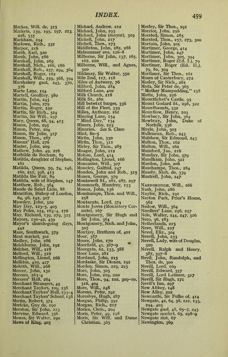 Markes, Will, de, 315 Markets, 139, 195, 197, 213. 228, 335 Markham, 294 Marlowe, Rich., 332 Marpor, 216 Marsh, Earl, 320 Marsh, John, 286 Marshall, John, 269 Marshall, Nich., 166, 186 Marshall, Rob., 257, 294, 364 Marshall, Roger, 162 Marshall, Will., 259, 368, 394 Marshalsey gaol, 245, 370, 376 Marte Lane, 154 Martell, Geoffrey, 380 Martin, John, 245 Martin, John, 279 Martin. Roger, 250 Martin, Sir Rich., 324 Martin, Sir Will., 197 Mary, Queen, 68, 94, 413 Mason, John, 295 Mason, Peter, 204 Mason, Sir John, 317 Mason, Thos., 287 Masons’ Hall, 276 Master, John, 209 Mathew, John. 49, 226 Mathilde de Bocham, 89 Matilda, daughter of Stephen, 161 Matilda, Queen, 59, 74, 146, 160, 251, 398, 413 Matilda the Fair, 89 Matilda, wife of Stephen, 147 Matthew, Rob., 364 Maude de Saint Licio, 88 Mauritius, Bishop of London, 64, 96, 142, 307 Mawsley, John, 320 May Day, 123-5, 405 May Poles, 124, 163-4. 176 May, Richard, 139, 279, 325 Mayors, 130-42, 439 Mayor’s church-going days, 442 Maze, Southwark, 379 Meat market, 301 Medley, John. 286 Melchborne, John, 192 Melcher, Will., 218 Melford, Will., 316 Mellington, Lionel, 166 Mellitus, 410, 427 Melrith, Will., 268 Mercer, John, 132 Mercers, 263-4 Mercers’ Hall, 264 Merchant Strangers, 49 Merchant Taylors, 109. 138 Merchant Taylors’ Hall, 193-4 Merchant Taylors’ School, 138 Merfin, Robert, 374 Mericke, Guy de, 190 Merston, Sir John, 223 Mervine, Edward, 356 Mewes, Sir Walter, 190 Mews of King, 405 Michael, Andrew, 212 Michael, John, 295 Michael, John (mayor), 319 Michell, John, 217 Michell, Thos., 273 Middleton, John, 282, 288 Midsummer eve, 126-8 Milbome, Sir John, 137, 165. 167, 210 Milborne, Will., and Agnes, 300 Mildmay, Sir Walter, 350 Mile End, 117, 118 Miles of Antwerp, 76 Milford, John, 284 Milford Lane, 400 Milk Church, 218 Milk St., 280 Mill betwixt barges, 336 Mill ot the Fleet, 339 Milles, Anthony, i6r Mincing Lane, 154 “ Mind Day,” 134 Miners, John, 223 Minories. See S. Clare Mint, 80-5 Mirfin, John, 330 Mirfin, Thos., 311 Mirley, Sir Thos., 285 Moager, John, 212 Mohun, Lord, 414 Mollington, Lionel, 166 Moncaster, Will., 307 Moncley, Galfrid, 247 Monden, John and Rob., 315 Monex, George, 379 Monkswell St., 281, 287, 297 Monmouth, Humfrey, 153 Monox, John, 136 Monshampe, Thos. and Will., 258 Montacute, Lord, 374 Monte Joves (Monastery Cor- nu te), 167 Montgomery, Sir Hugh and Sir John, 364 Montgomery, Nich. and John, 305 Montjoy, Brethren of, 401 Moor, 387 Moore, John, 170 Moorfield, 41, 387-9 * Moorgate, 62, 133, 388 Moor Lane, 281 Mordand, John, 213 Mordaske, Sir Diones, 19 r Morden, Simon, 219, 225 More, John, 305 More, John, 219, 220 More, Thos., 94, 102, 309-10, 316, 404 More, Will., 248 Morens, Peter, 191 Moresbye, Hugh, 287 Morgan, Philip, 392 Morgan, Rich., 217 Morice, Chris., 204 Moris, Peter, 49, 198 Moris, Sir Will, and Dame Christian, 365 Morley, Sir Thos., 191 Morrice, John, 256 Morsted, Simon, 285 Morsted, Thos., 257, 273, 300 Mortain, John, 305 Mortimer, George, 414 Mortimer, John, 247 Mortimer, John, 305, 394 Mortimer, Roger (Ed. L), 79 Mortimer, Roger (Ed. II.), 79, 80, 304 Mortimer, Sir Thos., 161 Moses of Canterbury, 272 Mosley, Sir Nich., 261 Mota, Sir Peter de, 365 “ Mother Mampudding,” 158 Motte, John, 226 Mountfichet’s Castle, 95 Mount Godard St., 298, 322 Mounthaunts, 332 Mountlow, Henry, 103 Mowbery, Sir John, 364 Mowbray, John, Duke of Norfolk, 336 Moyle, John, 305 Mulleneux, Rob., 243 Mulshew, Sir Edmond, 243 Multon, Thos., 162 Multon, W'ill., 162 Mumford, Jas., 216 Munday, Sir John, 379 Mundham, John, 321 Murdon, John, 206 Muschampe, Thos., 284 Musely, Nich. de, 339 Mustrell, John, 247 Narborough, Will., 166 Nash, John, 286 Naylor, Rich,, 191 Necton Park, Prior’s House, 362 Nedow, Will., 364 Needlers’ Lane, 256, 257 Nele, Walter, 244, 247, 316 Nero, 36, 183 Netherlands, 215 Neve, Will., 227 Nevel, Eliz., 304 Nevell, John, 233 Novell, Lady, wife of Douglas, 320 Nevell, Ralph and Henry, 387, 397-8 Nevil, John, Randulph, and Thos. de, 300 Nevill, Lord, 169 NeviU, Edward, 357 Nevill, Lord Latimer, 317 Nevill, Sir Hugh, 171 Nevil’s Inn, 297 New Abbey, 148 New Alley, 202 Newcastle, Sir Fulke of, 414 Newgate, 42, 64, 58, 121, 133, 294. 403 Newgate gaol, 48, 65-7, 245 Newgate market, 65, 298-9 Newgate riot, 67 Newington, 369