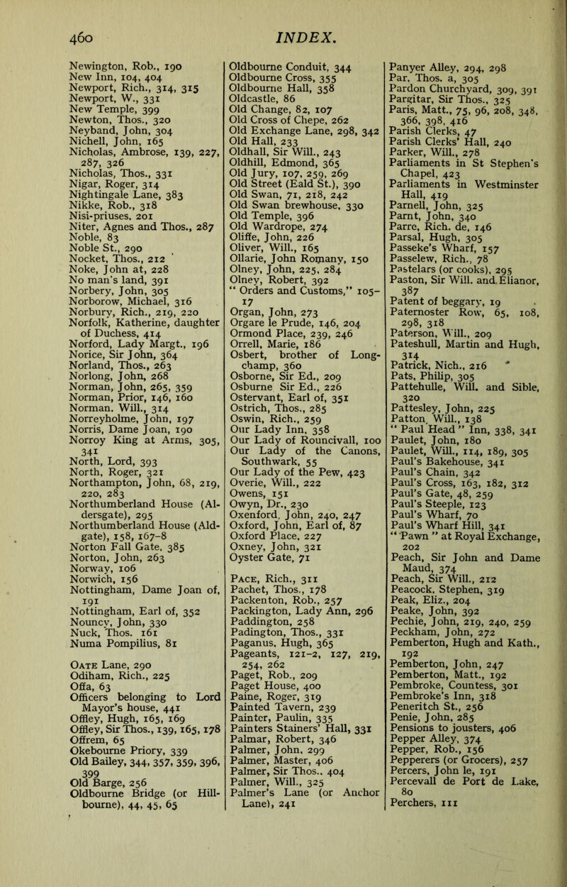 Newington, Rob., 190 New Inn, 104, 404 Newport, Rich., 314, 315 Newport, W., 331 New Temple, 399 Newton, Thos., 320 Neyband, John, 304 Nichell, John, 165 Nicholas, Ambrose, 139, 227, 287, 326 Nicholas, Thos., 331 Nigar, Roger, 314 Nightingale Lane, 383 Nikke, Rob,, 318 Nisi-priuses. 201 Niter, Agnes and Thos., 287 Noble, 83 Noble St., 290 Nocket, Thos., 212 Noke, John at, 228 No man's land, 391 Norbery, John, 305 Norborow, Michael, 316 Norbury, Rich., 219, 220 Norfolk, Katherine, daughter of Duchess, 414 Norford, Lady Margt., 196 Norice, Sir J ohn, 364 Norland, Thos., 263 Norlong, John, 268 Norman, John, 265, 359 Norman, Prior, 146, 160 Norman. Will., 314 Norreyholme, John, 197 Norris, Dame Joan, 190 Norroy King at Arms, 305, 341 North, Lord, 393 North, Roger, 321 Northampton, John, 68, 219, 220, 283 Northumberland House (Al- dersgate), 295 Northumberland House (Aid- gate), 158,167-8 Norton Fall Gate. 385 Norton, John, 263 Norway, 106 Norwich, 156 Nottingham, Dame Joan of, 191 Nottingham, Earl of, 352 Nouncy, John, 330 Nuck, Thos. 161 Numa Pompilius, 81 Gate Lane, 290 Odiham, Rich., 225 Offa, 63 Officers belonging to Lord Mayor’s house, 441 Offley, Hugh, 165, 169 Offiey, Sir Thos., 139,165,178 Offrem, 65 Okeboume Priory, 339 Old Bailey, 344, 357, 359. 396, 399 Old Barge, 256 Oldbourne Bridge (or Hill- bourne), 44, 45, 65 Oldbourne Conduit, 344 Oldbourne Cross, 355 Oldbourne Hall, 358 Oldcastle, 86 Old Change, 82, 107 Old Cross of Chepe, 262 Old Exchange Lane, 298, 342 Old Hall, 233 Oldhall, Sir Will., 243 Oldhill, Edmond, 365 Old Jury, 107, 259, 269 Old Street (Eald St.), 390 Old Swan, 71, 218, 242 Old Swan brewhouse, 330 Old Temple, 396 Old Wardrope, 274 Oliffe, John, 226 Oliver, Will., 165 Ollarie, John Ronaany, 150 Olney, John, 225, 284 Olney, Robert, 392 “ Orders and Customs,” 105- 17 Organ, John, 273 Orgare le Prude, 146, 204 Ormond Place, 239, 246 Orrell, Marie, 186 Osbert, brother of Long- champ, 360 Osborne, Sir Ed., 209 Osburne Sir Ed., 226 Ostervant, Earl of, 351 Ostrich, Thos., 285 Oswin, Rich,, 259 Our Lady Inn, 358 Our Lady of Rouncivall, 100 Our Lady of the Canons, Southwark, 55 Our Lady of the Pew, 423 Overie, Will,, 222 Owens, 151 Owyn, Dr., 230 Oxenford, John, 240, 247 Oxford, John, Earl of, 87 Oxford Place, 227 Oxney, John, 321 Oyster Gate, 71 Pace, Rich., 311 Pachet, Thos., 178 Packenton, Rob., 257 Packington, Lady Ann, 296 Paddington, 258 Padington, Thos., 331 Paganus, Hugh, 365 Pageants, 121-2, 127, 219, 254, 262 Paget, Rob., 209 Paget House, 400 Paine, Roger, 319 Painted Tavern, 239 Painter, Paulin, 335 Painters Stainers’ Hall, 331 Palmar, Robert, 346 Palmer, John, 299 Palmer, Master, 406 Palmer, Sir Thos.. 404 Palmer, Will., 325 Palmer’s Lane (or Anchor Lane), 241 Panyer Alley, 294, 298 Par. Thos. a, 305 Pardon Churchyard, 309, 391 Pargitar, Sir Thos., 325 Paris, Matt., 75, 96, 208, 348, 366, 398, 416 Parish Clerks, 47 Parish Clerks’ Hall, 240 Parker, Will., 278 Parliaments in St Stephen’s Chapel, 423 Parliaments in Westminster Hall, 419 Parnell, John, 325 Parnt, John, 340 Parre, Rich, de, 146 Parsal, Hugh, 305 Passeke’s Wharf, 157 Passelew, Rich., 78 Pastelars (or cooks), 295 Pas ton. Sir Will. and.Elianor, 387 Patent of beggary, 19 Paternoster Row, 65, 108, 298, 318 Paterson, M ill., 209 Pateshull, Martin and Hugh, 314 Patrick, Nich., 216 Pats. Philip, 305 PattehuUe, Will, and Sible, 320 Pattesley, John, 225 Patton Will., 138 ” Paul Head ” Inn, 338, 341 Paulet, John, 180 Paulet, WiU., 114, 189, 305 Paul’s Bakehouse, 341 Paul’s Chain, 342 Paul’s Cross, 163, 182, 312 Paul’s Gate, 48, 259 Paul’s Steeple, 123 Paul’s Wharf, 70 Paul’s Wharf Hill, 341 “ Pawn ” at Royal Exchange, 202 Peach, Sir John and Dame Maud, 374 Peach, Sir Will., 212 Peacock. Stephen, 319 Peak, Eliz., 204 Peake, John, 392 Pechie, John, 219, 240, 259 Peckham, John, 272 Pemberton, Hugh and Kath., 192 Pemberton, John, 247 Pemberton, Matt., 192 Pembroke, Countess, 301 Pembroke’s Inn, 318 Peneritch St., 256 Penie, John, 285 Pensions to jousters, 406 Pepper Alley, 374 Pepper, Rob., 156 Pepperers (or Grocers), 257 Percers, John le, 191 Percevall de Port de I.ake, 80 Perchers, in