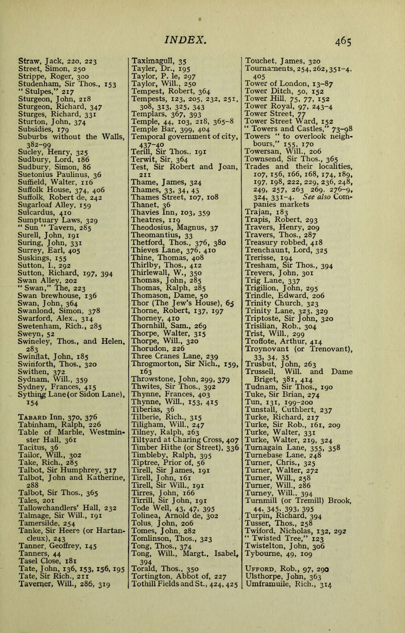 Straw, Jack, 220, 223 Street, Simon, 250 Strippe, Roger, 300 Studenham, Sir Thos., 153 “ Stulpes,” 217 Sturgeon, John, 218 Sturgeon, Richard, 347 Sturges, Richard, 331 Sturton, John, 374 Subsidies, 179 Suburbs without the Walls, 382-99 Sucley, Henry, 325 Sudbury, Lord, 186 Sudbury, Simon, 86 Suetonius Paulinus, 36 Suffield, Walter, 116 Suffolk House, 374, 406 Suffolk, Robert de, 242 Sugarloaf Alley, 159 Sulcardus, 410 Sumptuary Laws, 329 “ Sun ” Tavern, 285 Surell, John, 191 Suring, John, 331 Surrey, Earl, 405 Suskings, 155 Sutton, L, 292 Sutton, Richard, 197, 394 Swan Alley, 202 “ Swan,” The, 223 Swan brewhouse, 136 Swan, John, 364 Swanlond, Simon, 378 Swarford, Alex., 314 Swetenham, Rich., 285 Sweyn, 52 Swineley, Thos., and Helen, 283 Swinflat, John, 185 Swinforth, Thos., 320 Swithen, 372 Sydnam, Will., 359 Sydney, Frances, 415 Sythii\g Lane (or Sidon Lane), 154 Tabard Inn, 370, 376 Tabinham, Ralph, 226 Table of Marble, Westmin- ster Hall, 361 Tacitus, 36 Tailor, Will., 302 Take, Rich., 285 Talbot, Sir Humphrey, 317 Talbot, John and Katherine, 288 Talbot, Sir Thos., 365 Tales, 201 Tallowchandlers’ Hall, 232 Talmage, Sir Will., 191 Tamersilde, 254 Tanke, Sir Heere (or Hartan- deux), 243 Tanner, Geoffrey, 145 Tanners, 44 Tasel Close, 181 Tate, John, 136, 153, 156, 195 Tate, Sir Rich., 211 Taverner, Will., 286, 319 Taximagull, 35 Tayler, Dr., 195 Taylor, P. le, 297 Taylor, Will., 250 Tempest, Robert, 364 Tempests, 123, 205, 232, 251, 308, 313, 325, 343 Templars, 367, 393 Temple, 44, 103, 218, 365-8 Temple Bar, 399, 404 Temporal government of city, 437-40 Terill, Sir ITios., 191 Terwit, Sir, 364 Test, Sir Robert and Joan, 211 Thame, James, 324 Thames, 33, 341 43 Thames Street, 107, 108 Thanet, 36 Thavies Inn, 103, 359 Theatres, 119 Theodosius, Magnus, 37 Theomantius, 33 Thetford, Thos., 376, 380 Thieves Lane, 376, 410 Thine, Thomas, 408 Thirlby, Thos., 412 Thirlewall, W., 350 Thomas, John, 285 Thomas, Ralph, 285 Thomason, Dame, 50 Thor (The Jew’s House), 65 Thome, Robert, 137, 197 Thomey, 410 Thornhill, Sam., 269 Thorpe, Walter, 315 Thorpe, Will., 320 Thorudon, 226 Three Cranes Lane, 239 Throgmorton, Sir Nich., 159, 163 Throwstone, John, 299, 379 Thwites, Sir Thos., 392 Thynne, Frances, 403 Thynne, Will., 153, 415 Tiberias, 36 Tilberie, Rich., 315 Tiligham, Will., 247 Tilney, Ralph, 263 Tiltyard at Charing Cross, 407 Timber Hithe (or Street), 336 Timbleby, Ralph, 395 Tip tree. Prior of, 56 Tirell, Sir James, 191 Tirell, John, 161 Tirell, Sir Will., 191 Tirres, John, 166 Tirrill, Sir John, 191 Tode Well, 43, 47, 395 Tolinea, Arnold de, 302 Tolus, John, 206 Tomes, John, 282 Tomlinson, Thos., 323 Tong, Thos., 374 Tong, Will., Margt., Isabel, 394 Torald, Thos., 350 Tortington, Abbot of, 227 Tothill Fields and St., 424,425 Touchet, James, 320 Tournaments, 254,262,351-4. 405 Tower of London, 13-87 Tower Ditch, 50, 152 Tower Hill, 75, 77, 152 Tower Royal, 97, 243-4 Tower Street, 77 Tower Street Ward, 152 “ Towers and Castles,” 73-98 Towers “ to overlook neigh- bours,” 155, 170 Towersan, Will., 206 Townsend, Sir Thos., 365 Trades and their localities, 107, 156, 166, 168, 174, 189, 197, 198, 222,229,236,248, 249. 257, 263 269. 276-9, 324, 331-4. See also Com- panies markets Trajan, 183 Trapis, Robert, 293 Travers, Henry, 209 Travers, Thos., 287 Treasury robbed, 418 Trenchaunt, Lord, 325 Trerisse, 194 Tresham, Sir Thos., 394 Trevers, John, 301 Trig Lane, 337 Trigilion, John, 295 Trindle, Edward, 206 Trinity Church, 323 Trinity Lane, 323. 329 Triptoste, Sir John, 320 Trisilian, Rob., 304 Trist, Will., 299 Troffote, Arthur, 414 Troynovant (or Trenovant), 33, 34, 35 Trusbut, John, 263 Trusseil, Will, and Dame Briget, 381, 414 Tudnam, Sir Thos., 190 Tuke, Sir Brian, 274 Tun, 131, 199-200 Tunstall, Cuthbert, 237 Turke, Richard, 217 Turke, Sir Rob., 161, 209 Turke, Walter, 331 Turke, Walter, 219, 324 Tumagain Lane, 355, 358 Tumebase Lane, 248 Turner, Chris., 325 Turner, Walter, 272 Turner, Will., 258 Turner, Will., 286 Tumey, Will.. 394 Tummill (or Tremill) Brook, 44. 345, 393, 395 Turpin, Richard, 394 Tusser, Thos., 258 Twiford, Nicholas, 132, 292 ” Twisted Tree,” 123 Twistelton, John, 306 Tybourne, 49, 109 Ufford, Rob., 97, 290 Ulsthorpe, John, 363 Umframuile, Rich., 314