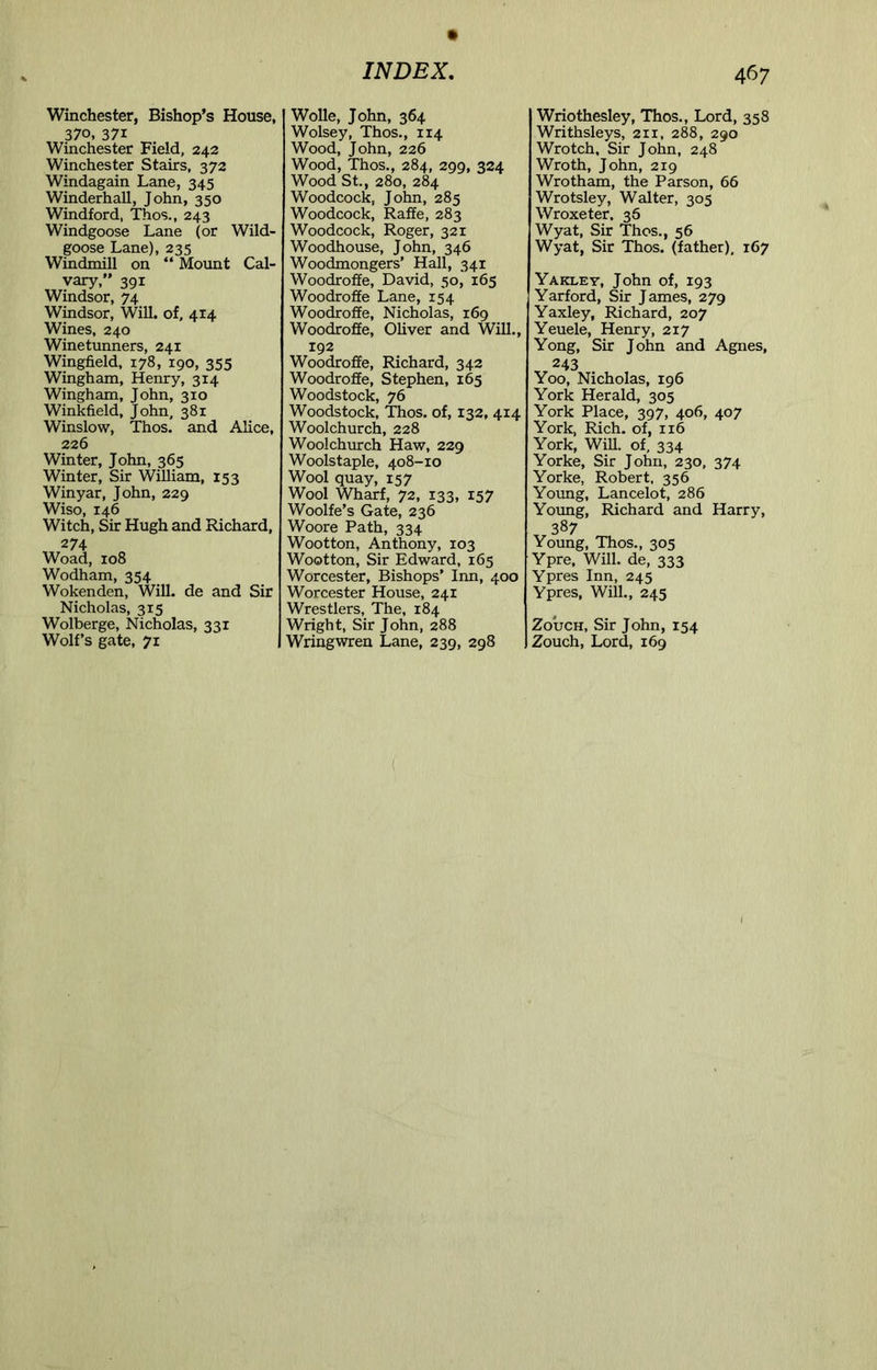 370, 371 Winchester Field, 242 Winchester Stairs, 372 Windagain Lane, 345 Winderhall, John, 350 Windford, Thos., 243 Windgoose Lane (or Wild- goose Lane), 235 Windmill on “ Mount Cal- vary,” 391 Windsor, 74 Windsor, Will, of, 414 Wines, 240 Winetunners, 241 Wingfield, 178, 190, 355 Wingham, Henry, 314 Wingham, John, 310 Winkfield, John, 381 Winslow, Thos. and Alice, 226 Winter, John, 365 Winter, Sir William, 153 Winyar, John, 229 Wiso, 146 Witch, Sir Hugh and Richard, 274 Woad, 108 Wodham, 354 Wokenden, Will, de and Sir Nicholas, 315 Wolberge, Nicholas, 331 Wolf’s gate, 71 INDEX, Wolsey, Thos., 114 Wood, John, 226 Wood, Thos., 284, 299, 324 Wood St., 280, 284 Woodcock, John, 285 Woodcock, Raffe, 283 Woodcock, Roger, 321 Woodhouse, John, 346 Woodmongers’ Hall, 341 Woodroffe, David, 50, 165 Woodroffe Lane, 154 Woodroffe, Nicholas, 169 Woodroffe, Oliver and Will., 192 Woodroffe, Richard, 342 Woodroffe, Stephen, 165 Woodstock, 76 Woodstock, Thos. of, 132, 414 Woolchurch, 228 Woolchurch Haw, 229 Woolstaple, 408-10 Wool quay, 157 Wool Wharf, 72, 133, 157 Woolfe’s Gate, 236 Woore Path, 334 Wootton, Anthony, 103 Wootton, Sir Edward, 165 Worcester, Bishops’ Inn, 400 Worcester House, 241 Wrestlers, The, 184 Wright, Sir John, 288 Wringwren Lane, 239, 298 467 Writhsleys, 211, 288, 290 Wrotch, Sir John, 248 Wroth, John, 219 Wrotham, the Parson, 66 Wrotsley, Walter, 305 Wroxeter. 36 Wyat, Sir Thos., 56 Wyat, Sir Thos. (father), 167 Yaklev, John of, 193 Yarford, Sir James, 279 Yaxley, Richard, 207 Yeuele, Henry, 217 Yong, Sir John and Agnes, 243 Yoo, Nicholas, 196 York Herald, 305 York Place, 397, 406, 407 York, Rich, of, 116 York, WiU. of, 334 Yorke, Sir John, 230, 374 Yorke, Robert. 356 Young, Lancelot, 286 Young, Richard and Harry, 387 Young, Thos., 305 Ypre, Will, de, 333 Ypres Inn, 245 Ypres, Will., 245 ZoucH, Sir John, 154 Zouch, Lord, 169