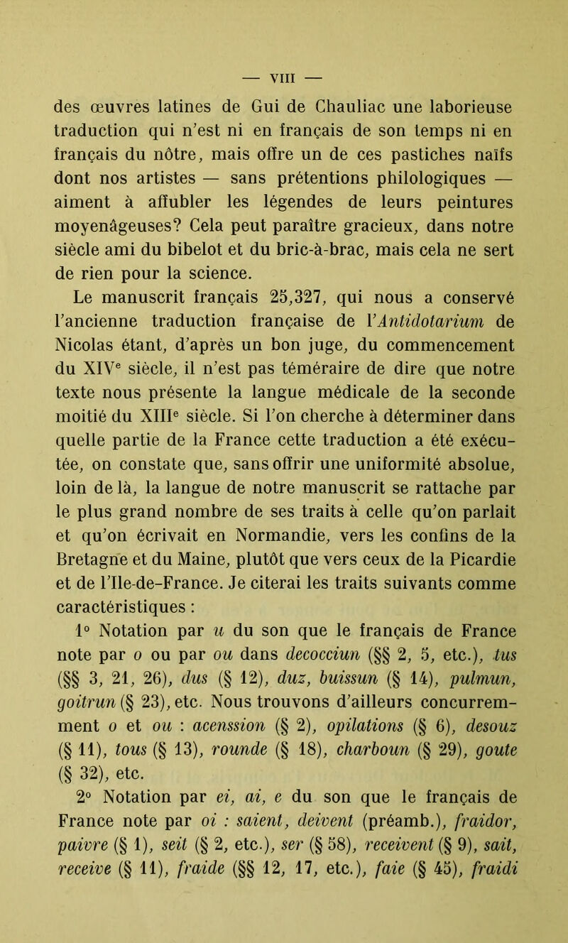 des œuvres latines de Gui de Chauliac une laborieuse traduction qui n’est ni en français de son temps ni en français du nôtre, mais offre un de ces pastiches naïfs dont nos artistes — sans prétentions philologiques — aiment à affubler les légendes de leurs peintures moyenâgeuses? Cela peut paraître gracieux, dans notre siècle ami du bibelot et du bric-à-brac, mais cela ne sert de rien pour la science. Le manuscrit français 25,327, qui nous a conservé l’ancienne traduction française de VAntidotarium de Nicolas étant, d’après un bon juge, du commencement du XIV® siècle, il n’est pas téméraire de dire que notre texte nous présente la langue médicale de la seconde moitié du XIII® siècle. Si l’on cherche à déterminer dans quelle partie de la France cette traduction a été exécu- tée, on constate que, sans offrir une uniformité absolue, loin de là, la langue de notre manuscrit se rattache par le plus grand nombre de ses traits à celle qu’on parlait et qu’on écrivait en Normandie, vers les confins de la Bretagne et du Maine, plutôt que vers ceux de la Picardie et de l’Ile-de-France. Je citerai les traits suivants comme caractéristiques : 1° Notation par u du son que le français de France note par o ou par ou dans decocciun (§§ 2, 5, etc.), tus (§§ 3, 21, 26), dus (§ 12), duz, buissun (§ 14), pulmun, goitrun (§ 23), etc. Nous trouvons d’ailleurs concurrem- ment O et oit : acenssion (§ 2), opilations (§ 6), desouz (§11), tous (§ 13), rounde (§ 18), charboun (§ 29), goûte (§ 32), etc. 2° Notation par ei, ai, e du son que le français de France note par oi : saient, doivent (préamb.), fraidor, paivre (§ 1), soit (§ 2, etc.), ser (§ 58), reçoivent (§ 9), sait, reçoive (§ 11), fraide (§§ 12, 17, etc.), faie (§ 45), fraidi