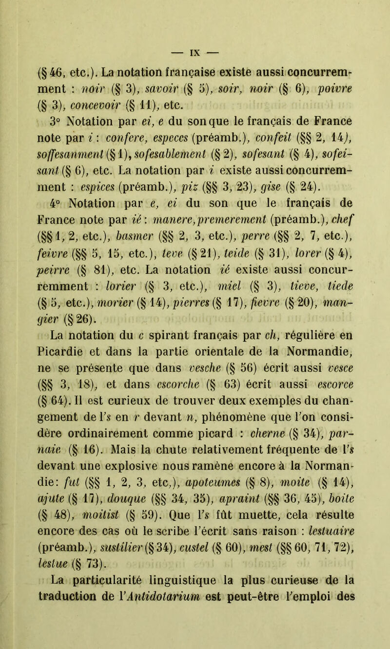 (§46, etc.), La notation française existe aussi concurrem- ment ; noir (§ 3), savoir (§ 5), soir, noir (§ 6), poivre (§ 3), concevoir (§ 11), etc. 3° Notation par ei, e du son que le français de France note par i : conféré, especes (préamb,), confeit (§§ 2, 14j, soffesanmenl l), sofesablement (§2), sofesajit (§ 4), sofei- sant (§ G), etc. La notation par i existe aussi concurrem- ment : espices (préamb.), piz (§§ 3, 23), gise (§ 24). 4° Notation par e, ei du son que le français de France note par ié : manere,premerement (préamb.), chef (§§1, 2, etc.), basmcr (§§ 2, 3, etc.), perre (§§ 2, 7, etc.), feivre (§§ 5, 15, etc.), teve (§21), teide (§ 31), lorer (§ 4), peirre (§ 81), etc. La notation ié existe aussi concur- remment : lorier (§ 3, etc.), miel (§ 3), lieve, tiede (§ 5, etc.), moricr (§ 14), pierres (§ 17), fievre (§ 20), man- gier (§26). La notation du c spirant français par ch, régulière en Picardie et dans la partie orientale de la Normandie, ne se présente que dans vesche (§ 56) écrit aussi vesce (§§ 3, 18), et dans cscorche (§ 63) écrit aussi escorce (§ 64). 11 est curieux de trouver deux exemples du chan- gement de Ps en r devant n, phénomène que Pon consi- dère ordinairement comme picard : cherne (§ 34), par- naie (§ 16). Mais la chute relativement fréquente de Ps devant une explosive nous ramène encore à la Norman- die: fut (§§ 1, 2, 3, etc,), apoteumes (§ 8), moite (§ 14), ajute (§ 17), douque (§§ 34, 35), apraint (§§ 36, 45), boite (§ 48), moitisl (§ 59). Que Ps fût muette, cela résulte encore des cas où le scribe Pécrit sans raison : lestuaire (préamb.), sustiliercustel (§ 60), mest (§§60, 71, 72), lestae (§ 73). La particularité linguistique la plus curieuse de la traduction de VAntidotarium est peut-être Pemploi des