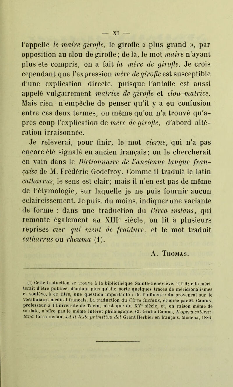 l’appelle le maire girofle, le girofle « plus grand », par opposition au clou de girofle; de là, le mot maire n’ayant plus été compris, on a fait la mère de girofle. Je crois cependant que l’expression mère de girofle est susceptible d’une explication directe, puisque l’antofle est aussi appelé vulgairement matrice de girofle et clou-matrice. Mais rien n’empêche de penser qu’il y a eu confusion entre ces deux termes, ou même qu’on n’a trouvé qu’a- prés coup l’explication de mère de girofle, d’abord alté- ration irraisonnée. Je relèverai, pour finir, le mot cierne, qui n’a pas encore été signalé en ancien français; on le chercherait en vain dans le Dictionnaire de l’ancienne langue fran- çaise de M. Frédéric Godefroy. Comme il traduit le latin catharriis, le sens est clair; mais il n’en est pas de même de l’étymologie, sur laquelle je ne puis fournir aucun éclaircissement. Je puis, du moins, indiquer une variante de forme : dans une traduction du Circa instans, qui remonte également au XIIP siècle, on lit à plusieurs reprises cier qui vient de froidure, et le mot traduit catharrus ou rheuma (1). A. Thomas. (1) Celte traduclion se trouve à la bibliothèque Sainte-Geneviève, T f 9; elle méri- terait d'être publiée, d’autant plus qu’elle porte quelques traces de méridionalismes et soulève, à ce titre, une question importante : de l’influence du provençal sur le vocabulaire médical français. La traduction du Circa instans, étudiée parM. Camus, professeur à l’Université de Turin, n’est que du XV° siècle, et, en raison même de sa date, n’oflre pas le même intérêt philologique. Cf. Giulio Camus, L’opera Salerni- tana Circa instans ed il testu primilico dcl Grant Herbier en français, .Modena, 188G