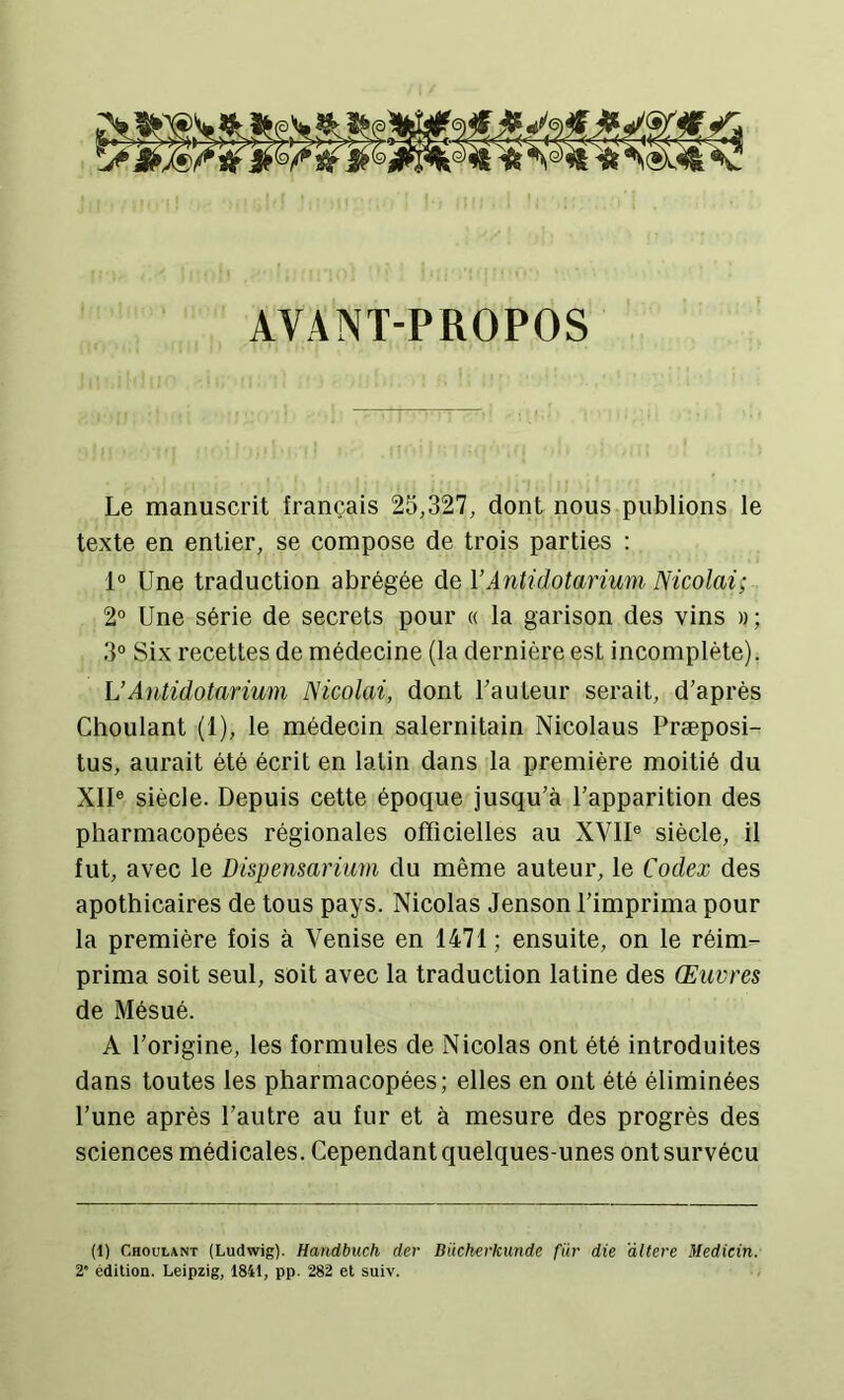 AVANT-PROPOS Le manuscrit français 25,327, dont nous publions le texte en entier, se compose de trois parties : 1° Une traduction abrégée de VAntidotarium Nicolai; 2° Une série de secrets pour « la garison des vins » ; 3° Six recettes de médecine (la dernière est incomplète). UAutidotarium Nicolai, dont Fauteur serait, d’après Choulant (1), le médecin salernitain Nicolaus Præposi- tus, aurait été écrit en latin dans la première moitié du XII® siècle. Depuis cette époque jusqu’à l’apparition des pharmacopées régionales officielles au XVII® siècle, il fut, avec le Dispensarium du même auteur, le Codex des apothicaires de tous pays. Nicolas Jenson l’imprima pour la première fois à Venise en 1471; ensuite, on le réim- prima soit seul, soit avec la traduction latine des Œuvres de Mésué. A l’origine, les formules de Nicolas ont été introduites dans toutes les pharmacopées; elles en ont été éliminées l’une après l’autre au fur et à mesure des progrès des sciences médicales. Cependant quelques-unes ont survécu (1) Choulant (Ludwig). Handbuch der Dücherkunde für die altéré Medicin. 2“ édition. Leipzig, 1841, pp. 282 et suiv.