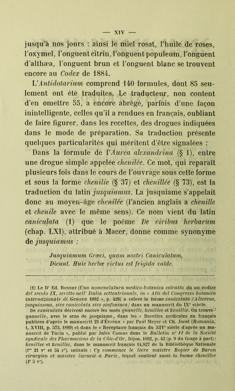 jusqu’à nos jours ; ainsi le miel rosat, l’huile de roses, l’oxymel, l’onguent citrin, l’onguent populeum, l’onguent d’althæa, l’onguent brun et l’onguent blanc se trouvent encore au Codex de 1884. \JAntidolariim comprend 140 formules, dont 85 seu- lement ont été traduites. Le traducteur, non content d’en omettre 55, a encore abrégé, parfois d’une façon inintelligente, celles qu’il a rendues en français, oubliant de faire figurer, dans les recettes, des drogues indiquées dans le mode de préparation. Sa traduction présente quelques particularités qui méritent d’être signalées : Dans la formule de VAurca alexandrina (§ 1), entre une drogue simple appelée chcriiléc. Ce mot, qui reparaît plusieurs fois dans le cours de l’ouvrage sous cette forme et sous la forme chenüie (§ 37) et chenillée (§ 73), est la traduction du latin jusquiamus. La jusquiame s’appelait donc au moyen-âge chcnilée (l’ancien anglais a chenille et chenile avec le même sens). Ce nom vient du latin caniculata (1) que le poème De viribus herbarum (chap. LXI), attribué à Macer, donne comme synonyme de jusquiamus : Jusquiamum Grœci, quam nostri Caniculatam, Dicunt. Huic herbœ virtus est frigida valde. (1) Le D' Ed. Bonnet {Una nomenclatura mcdico-botanica cstvalta da un codice dei secolo IX, scrittonell' Italia settentrionale, in « Atti dei Congresso botanico internationale di Genova 1892 », p. 428) a relevé Ia forme canicolata fAltercus, jusquianms, sive canicolata sive sinfoniacaJ dans un manuscrit du IX” siècle. De caniculata dérivent encore les mots quanellc, kenillce et kenillie. On trouve = quanelle, avec le sens de jusquiame, dans les « Recettes médicales en français publiées d’après le manuscrit 23 d’Evreux » par Paul Meyer et Ch. Joret {Uomania, t. XVIII, p. 573, 1889) et dans le « Réceptairc français du XIV” siècle d’après un ma- nuscrit de Turin », publié par Jules Camus dans le Bulletin n° H de la Société syndicale des Vharmaciens de la Côte-d’Or, Dijon, 1892, p. 42 (p. 9 du tirage à part): kenillee et kenillie, dans le manuscrit français 14,827 de la Bibliothèque Nationale ([”• 21 V” et 54 r”). intitulé : Cy commence le livre maislre liogier de Baron cirurgien et maistre licencié à Paris, lequel contient aussi la forme chcnillec (1” 5 V”).