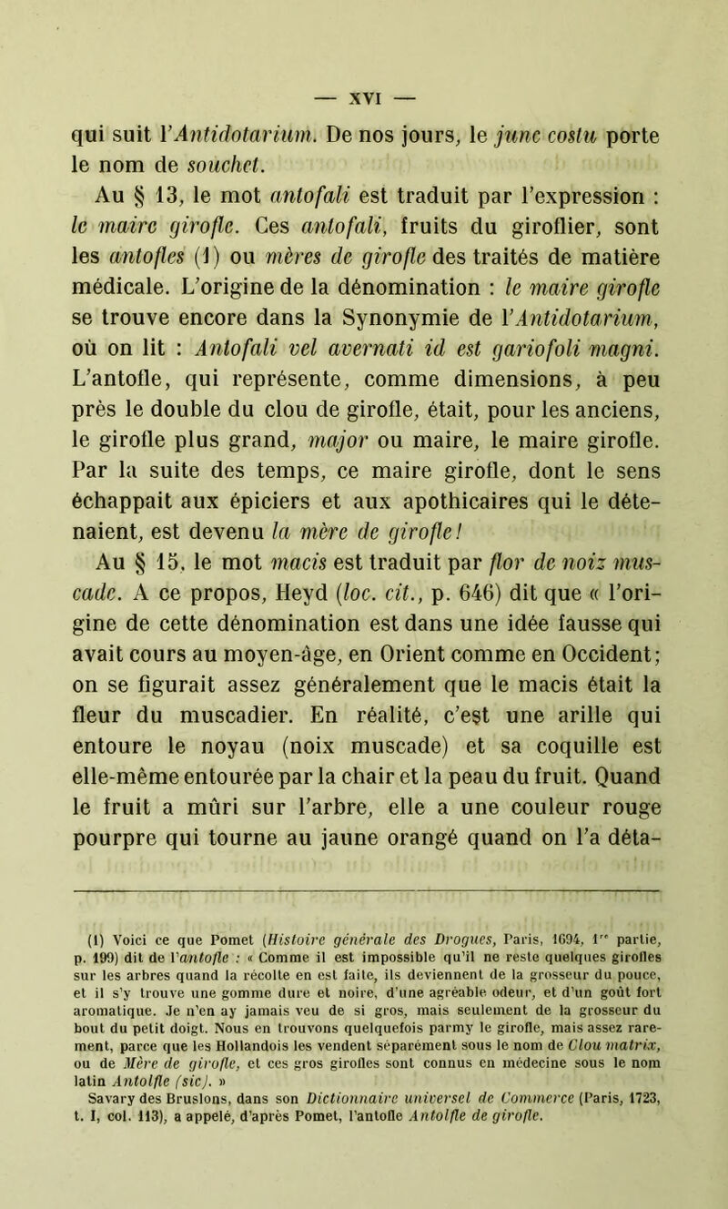 qui suit YAntidalarium. De nos jours, le junc coüu porte le nom de soucliet. Au § 13, le mot nntofali est traduit par l’expression : le maire girofle. Ces anlofali, fruits du giroflier, sont les antofles (1) ou mères de girofle des traités de matière médicale. L’origine de la dénomination : le maire girofle se trouve encore dans la Synonymie de YAntidotarium, où on lit : A7itofali vel avernati id est gaiûofoli magni. L’antofle, qui représente, comme dimensions, à peu près le double du clou de girofle, était, pour les anciens, le girofle plus grand, major ou maire, le maire girofle. Par la suite des temps, ce maire girofle, dont le sens échappait aux épiciers et aux apothicaires qui le déte- naient, est devenu la mère de girofle! Au § 15, le mot macis est traduit par flor de noiz mus- cade. A ce propos, Heyd {loc. cit., p. 646) dit que « l’ori- gine de cette dénomination est dans une idée fausse qui avait cours au moyen-àge, en Orient comme en Occident; on se figurait assez généralement que le macis était la fleur du muscadier. En réalité, c’est une arille qui entoure le noyau (noix muscade) et sa coquille est elle-même entourée par la chair et la peau du fruit. Quand le fruit a mûri sur l’arbre, elle a une couleur rouge pourpre qui tourne au jaune orangé quand on l’a déta- (1) Voici ce que Pomet {Histoire générale des Drogues, Paris, 1094, 1 partie, p. 199) dit de Vantofle : « Comme il est impossible qu’il ne reste quelques girofles sur les arbres quand la récolte en est faile, ils deviennent de la grosseur du pouce, et il s’y trouve une gomme dure et noire, d'une agréable odeur, et d’un goût fort aromatique. .Te n’en ay jamais veu de si gros, mais seulement de la grosseur du bout du petit doigt. Nous en trouvons quelquefois parmy le girofle, mais assez rare- ment, parce que les Hollandois les vendent séparément sous le nom de Clou matrix, ou de Mère de girofle, et ces gros girofles sont connus en médecine sous le nom latin Antolfle (sic). » Savary des Bruslons, dans son Dictionnaire universel de Commerce (Paris, 1723, l. 1, col. 113), a appelé, d’après Pomet, l’antofle Antolfle de girofle.