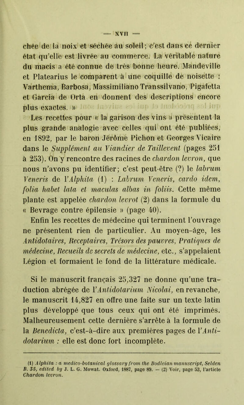 chée de la noix et séchée au soleil ; c'est dans ce dernier état qu’elle est livrée au commerce. La véritable nature du macis a été connue de très bonne heure. Mandeville et Platearius le comparent à une coquille de noisette : Varthema, Barbosa, Massimiliano Transsilvano, Pigafetta et Garcia de Orta en donnent des descriptions encore plus exactes. » ‘ Les recettes pour « la garison des vins » présentent la plus grande analogie avec celles qui ont été publiées, en 1892, par le baron Jérôme Pichon et Georges Vicaire dans le Supplément au Viandier de Taillevent (pages 251 à 253). On y rencontre des racines de chardon levron, que nous n'avons pu identifier; c'est peut-être (?) le labrum Veneris de VAlphita (1) : Labrum Veneris, cardo idem, folia habet lata et maculas albas in foliis. Cette même plante est appelée chardon leorot (2) dans la formule du « Bevrage contre épilensie » (page 40). Enfin les recettes de médecine qui terminent l’ouvrage ne présentent rien de particulier. Au moyen-âge, les Antidotaires, Receptaires, Trésors des pauvres. Pratiques de médecine. Recueils de secrets de médecine, etc., s’appelaient Légion et formaient le fond de la littérature médicale. Si le manuscrit français 25,327 ne donne qu’une tra- duction abrégée de VAntidotarium Nicolai, en revanche, le manuscrit 14,827 en offre une faite sur un texte latin plus développé que tous ceux qui ont été imprimés. Malheureusement cette dernière s’arrête à la formule de la Renedicta, c’est-à-dire aux premières pages de VAnli- dotarium : elle est donc fort incomplète. (1) Alphita : a, medico-botanical glossanj from the Bodleianmanuscript, Selden B. 33, edited by J. L. G. Mowat. Oxford, 1887, page 89. — (2) Voir, page 53, l’article Chardon levron.