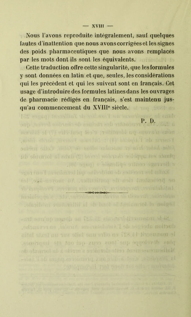Nous l’avons reproduite intégralement, sauf quelques fautes d’inattention que nous avons corrigées et les signes des poids pharmaceutiques que nous avons remplacés par les mots dont ils sont les équivalents. Cette traduction offre cette singularité, que les formules y sont données en latin et que, seules, les considérations qui les précèdent et qui les suivent sont en français. Cet usage d’introduire des formules latines dans les ouvrages de pharmacie rédigés en français, s’est maintenu jus- qu’au commencement du XVIIl® siècle. P. D.