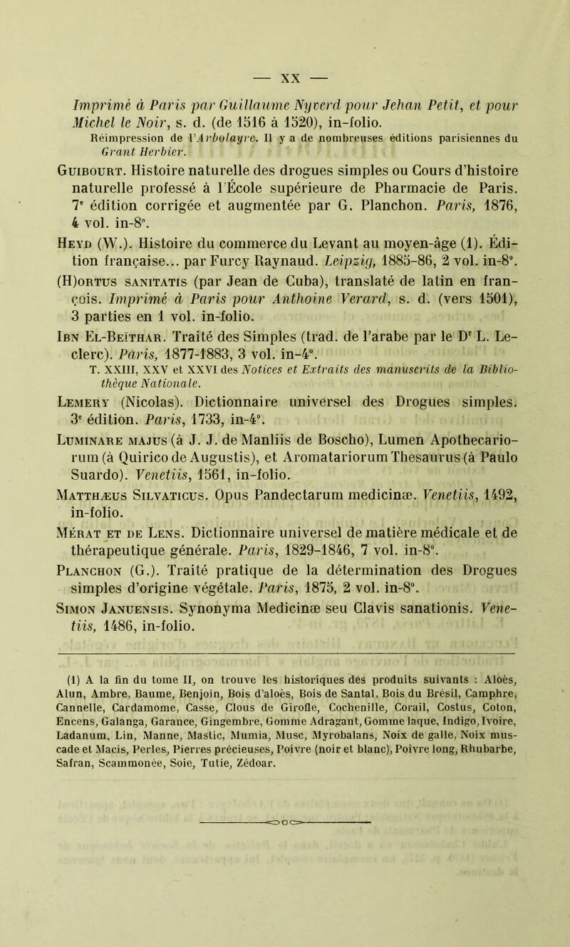 Imprimé à Paris par Guillaume Nyccrd pour Jehan Petit, et pour Michel le Noir, s. d. (de 1516 à 1520), in-Iolio. Réimpression de VArbolayvG. Il y a de nombreuses éditions parisiennes du Grant Herbier. Guibourt. Histoire naturelle des drogues simples ou Cours d’histoire naturelle professé à l'École supérieure de Pharmacie de Paris. 7' édition corrigée et augmentée par G. Planchon. Paris, 1876, 4 vol. in-8. Heyd (W.). Histoire du commerce du Levant au moyen-âge (1). Édi- tion française... par Furcy Raynaud. Leipzig, 1885-86, 2 vol. in-8“. (H)ortus sanitatis (par Jean de Cuba), translaté de latin en fran- çois. Imprimé à Paris pour Anthoine Verard, s. d. (vers 1501), 3 parties en 1 vol. in-folio. Ibn El-Beithar. Traité des Simples (trad. de l’arabe par le D' L. Le- clerc). Paris, 1877-1883, 3 vol. in-4°. T. XXIII, XXV et XXVI des Notices et Extraits des manuscrits de la Biblio- thèque Nationale. Lemery (Nicolas). Dictionnaire universel des Drogues simples. 3' édition. Paris, 1733, in-4. Luminare majus (à J. J. de Manliis de Boscho), Lumen Apothecario- rum(à Quirico de Augustis), et Aromatariorum Thesaurus (à Paulo Suardo). Venetiis, 1561, in-folio. Matthæus Silvaticus. Opus Pandectarum medicinæ. Venetiis, 1492, in-folio. Mérat et de Lens. Dictionnaire universel de matière médicale et de thérapeutique générale. Paris, 1829-1846, 7 vol. in-8“. Planchon (G.). Traité pratique de la détermination des Drogues simples d’origine végétale. Paris, 1875, 2 vol. in-8“. Simon Januensis. Synonyma Medicinæ seu Clavis sanationis. Vene- tiis, 1486, in-folio. (I) A la fin du tome II, on trouve les historiques des produits suivants : Aloès, Alun, Ambre, Baume, Benjoin, Bois d’aloès, Bois de Santal, Bois du Brésil, Camphre, Cannelle, Cardamome, Casse, Clous de Girolle, Cochenille, Corail, Costus, Coton, Encens, Galanga, Garance, Gingembre, Gomme .-Vdragant, Gomme laque. Indigo, Ivoire, Ladanum, Lin, Manne, Mastic, Mumia, Musc, Myrobalans, Noix de galle, Noix mus- cade et Macis, Reries, Pierres précieu.ses, Poivre (noir et blanc), Poivre long. Rhubarbe, Salran, Scammonée, Soie, Tutie, Zédoar.