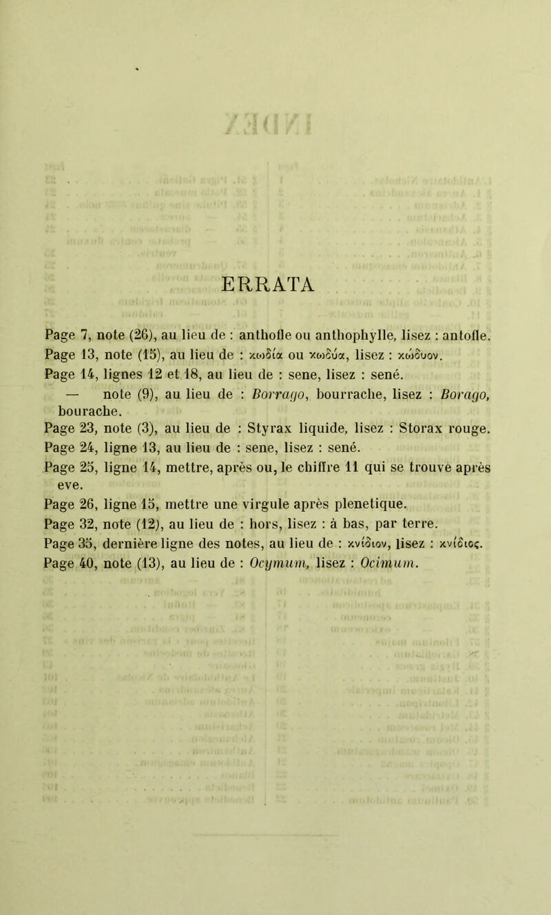 ERRATA Page 7, note (26), au lieu de : anthofle ou anthophylle, lisez ; antofle. Page 13, note (15), au lieu de : xtoSi'a ou vwSua, lisez : xmovov. Page 14, lignes 12 et 18, au lieu de ; sene, lisez : séné. — note (9), au lieu de : Borrafjo, bourrache, lisez : Borago, bourache. Page 23, note (3), au lieu de : Styrax liquide, lisez : Storax rouge. Page 24, ligne 13, au lieu de : sene, lisez : séné. Page 25, ligne 14, mettre, après ou, le chifire 11 qui se trouve après eve. Page 26, ligne 15, mettre une virgule après plenetique. Page 32, note (12), au lieu de : hors, lisez : à bas, par terre. Page 35, dernière ligne des notes, au lieu de : Hvîôtov, Usez : xvi'ôtoç. Page 40, note (13), au lieu de : Ocymiim, lisez : Ocimum.