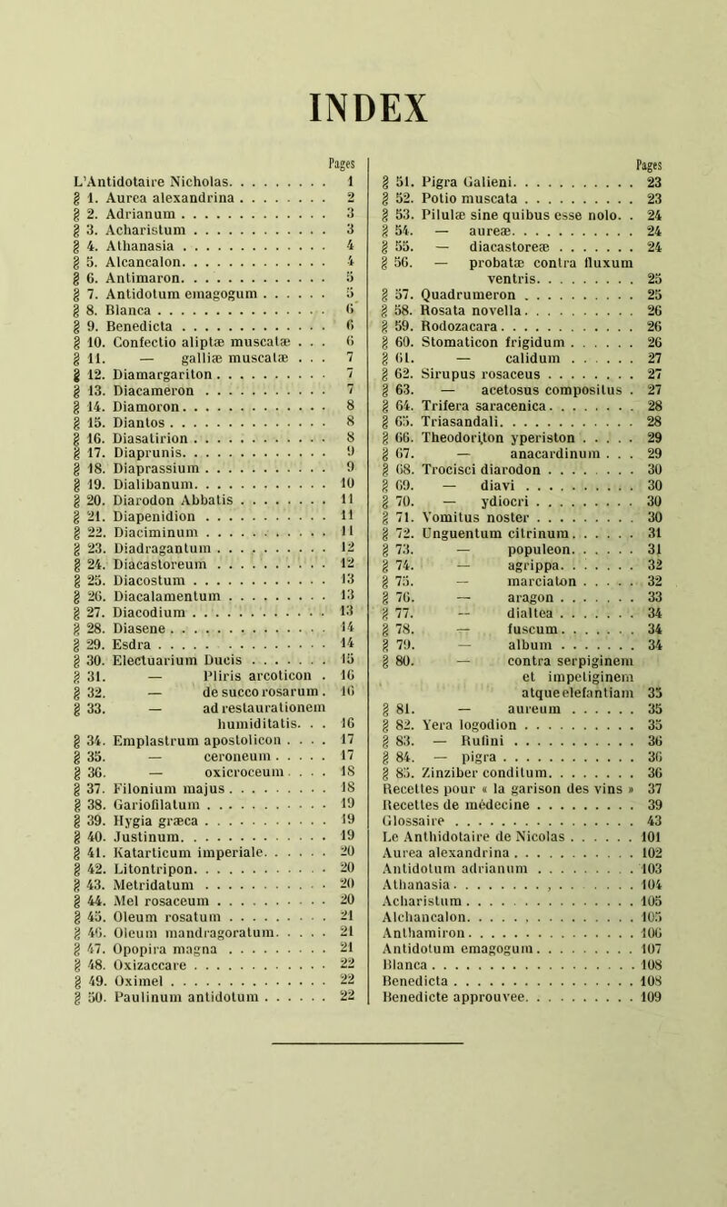 INDEX Pages L’Antidotaire Nicholas 1 § 1. Aurca alexandrina 2 g 2. Adrianum 3 g 3. Acharistum 3 g 4. AUianasia 4 g 5. Alcancalon 4 g 6. Anlimaron o g 7. Antidotum emagogum ü_ g 8. Blanca <> g 9. Benedicta fi g 10. Confectio aliptæ muscatæ ... fi g 11. — galliæ muscalæ ... 7 g 12. Diamargariton 7 g 13. Diacameron 7 g 14. Diamoron 8 g 15. Diantos 8 g 16. Diasatirion 8 g 17. Diaprunis 9 g 18. Diaprassium 9 g 19. Dialibanum lü g 20. Diarodon Abbatis 11 g 21. Diapenidion 11 g 22. Diaciminum 11 g 23. Diadraganlum 12 g 24. Diacastoreum 12 g 25. Diacostum 13 g 26. Diacalamentum 13 g 27. Diacodium 13 g 28. Diasene 14 g 29. Esdra 14 g 30. Electuai'ium Ducis 15 g 31. — PI iris arcoticon . IG g 32. — de succo rosarum . Ifi g 33. — ad restaurationem humiditatis. . . 16 g 34. Emplastrum apostolicon .... 17 g 35. — ceroneum 17 g 3G. — oxicroceum. ... 18 g 37. Filonium majus 18 g 38. Gariofilatum 19 g 39. Hygia græca 19 g 40. Justinum 19 g 41. Katarticum imperiale 20 g 42. Litontripon 20 g 43. Metridatum 20 g 44. Mel rosaceum 20 g 45. Oleum rosatum 21 g 40. Oleum mandragoratura 21 g 47. Opopira magna 21 g 48. Oxizaccare 22 g 49. Oximel 22 g 50. Pau linum antidotum 22 Pages g 51. Pigra Galieni 23 g 52. Potio muscata 23 g 53. Pilulæ sine quibus esse nolo. . 24 g 54. — aureæ 24 g 55. — diacastoreæ 24 g 56. — probatæ contra Iluxum ventris 25 g 57. Quadrumeron 25 g 58. Rosata novella 26 g 59. Rodozacara 26 g 60. Stomaticon frigidum 26 g fil. — calidum 27 g 62. Sirupus rosaceus 27 g 63. — acetosus compositus . 27 g 64. Trifera saracenica 28 g 65. Triasandali 28 g 66. TheodorUon yperiston 29 g 67. — anacardinum ... 29 g 68. Trocisci diarodon 30 g 69. — diavi 30 g 70. — ydiocri 30 g 71. Vomitus noster 30 g 72. Unguentum citrinum 31 g 73. — populeon 31 g 74. — agrippa 32 g 75. — marciaton 32 g 76. — aragon 33 g 77. - dialtea 34 g 78. — fuscum 34 g 79. — album 34 g 80. — contra serpiginem et impetiginem atqueelefantiam 35 g 81. — aureum 35 g 82. Yera logodion 35 g 83. — Ruüni 36 g 84. — pigra 36 g 85. Zinziber conditum 36 Recettes pour « la garison des vins » 37 Recettes de médecine 39 Glossaire 43 Le Antbidotaire de Nicolas 101 Aurea alexandrina 102 Antidotum adrianum 103 Atlianasia , 104 .Ycliaristum 105 Alcliancalon 105 Anlhamiron 106 Antidotum emagogum 107 Blanca 108 Benedicta 108 Benedicte approuvée 109
