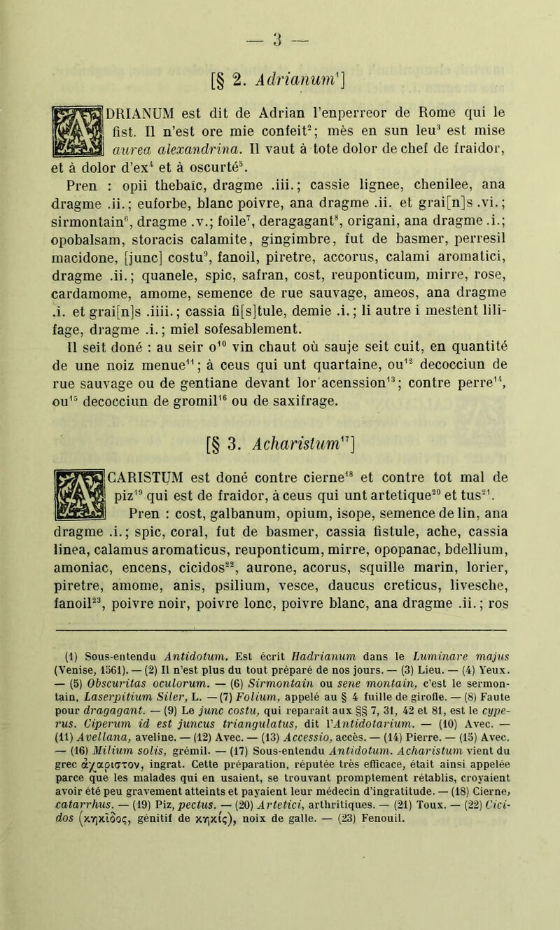 [§ 2. Adrianum'] DRIANUM est dit de Adrian 1’enperreor de Rome qui le fist. II n’est ore mie confeit^; mès en sun leu® est mise aurea alexandrina. II vaut à tote dolor de chef de fraidor, et à dolor d’ex^ et à oscurté®. Pren ; opii thebaïc, dragme .iii.; cassie lignee, chenilee, ana dragme .ii.; euforbe, blanc poivre, ana dragme .ii. et grai[n]s .vi.; sirmontain®, dragme .v.; foile^ deragagant*, origani, ana dragme .i.; opobalsam, storacis calamite, gingimbre, fut de basmer, perresil macidone, [junc] costu, fanoil, piretre, accorus, calami aromatici, dragme .ii.; quanele, spic, safran, cost, reuponticum, mirre, rose, cardamome, amome, semence de rue sauvage, ameos, ana dragme .i. et grai[n]s .iiii. ; cassia fi[s]tule, demie .i. ; li autre i mestent lili- fage, dragme .i. ; miel sofesablement. II seit doné : au seir o'“ vin chaut où sauje seit cuit, en quantité de une noiz menue'’ ; à ceus qui unt quartaine, ou’^ decocciun de rue sauvage ou de gentiane devant lor acenssion'®; contre perre, ou”' decocciun de gromil’® ou de saxifrage. [§ 3. Acharistum''] CARISTUM est doné contre cierne'* et contre tôt mal de piz'® qui est de fraidor, à ceus qui unt artetique® et tus®’. Pren ; cost, galbanum, opium, isope, semence de lin, ana dragme .i. ; spic, coral, fut de basmer, cassia fistule, ache, cassia linea, calamus aromaticus, reuponticum, mirre, opopanac, bdellium, amoniac, encens, cicidos®®, aurone, acorus, squille marin, lorier, piretre, amome, anis, psilium, vesce, daucus creticus, livesche, fanoil®®, poivre noir, poivre lonc, poivre blanc, ana dragme .ii. ; ros (1) Sous-eutendu Antidotum, Est écrit Hadrianum dans le Luminare majus (Venise, 1561). — (2) Il n’est plus du tout préparé de nos jours. — (3) Lieu. — (4) Yeux. — (5) Obscuritas oculorum. — (6) Sirmontain ou sene montain, c’est le sermon- tain, Laserpitium Siler, L. —(7) Folium, appelé au § 4 fuille de girofle. — (8) Faute pour dragagant. — (9) Le junc costu, qui réparait aux §§ 7, 31, 42 et 81, est le cype- rus. Ciperum id est juncus triangulatus, dit VAntidotarium. — (10) Avec. — (11) Avellana, aveline. — (12) Avec. — (13) Accessio, accès. — (14) Pierre. — (15) Avec. — (16) Milium solis, grémil. — (17) Sous-entendu Antidotum. Acharistum vient du grec iyjXQiaxo'j, ingrat. Cette préparation, réputée très efllcace, était ainsi appelée parce que les malades qui en usaient, se trouvant promptement rétablis, croyaient avoir été peu gravement atteints et payaient leur médecin d’ingratitude. — (18) Cierne, catarrhus. — (19) Piz, pectus. — (20) Artetici, arthritiques. — (21) Toux. — (22) Cici- dos (y.Y]xîôo(;, génitif de xr|Xtç), noix de galle. — (23) Fenouil.