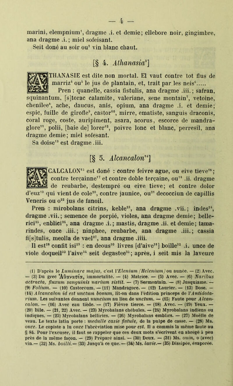 marini, elempnium', dragme .i. et demie; ellebore noir, gingimbre, ana dragme .i. ; miel sofeisant. Seit doné au soir ou” vin blanc chaut. [§ 4. Athanasia^] ÜTHANASIE est dite non mortal. El vaut contre tôt flus de marriz* ou® le jus de plantain, et, trait par les neis“ Pren : quanelle, cassia fistulis, ana dragme .iii. ; safran, squinantum, [sjtorac calamite, valériane, sene montain’', vetoine, chenilee*, ache, daucus, anis, opium, ana dragme .i. et demie; espic, fuille de girofle®, castor'”, mirre, ematiste, sanguis draconis, coral roge, coste, auripiment, asara, acorus, escorce de mandra- glore, polii, [baie de] lorer'®, poivre lonc et blanc, perresil, ana dragme demie; miel sofesant. Sa doise'” est dragme .iii. [§ 5. Alcancalon'^] H,GALGAL0N'“ est doné : contre feivre ague, ou eive tieve’®; I contre terçainne'^ et contre doble terçaine, ou'* .ii. dragme ! de reubarbe, destempré ou eive tieve; et contre dolor d’euz’® qui vient de cole*“, contre jaunice, ou®' decocciun de capillis Veneris ou o®® jus de fanoil. Pren : mirobolans citrins, keble®*, ana dragme .vii. ; indes®*, dragme .vii.; semence de porpié, violes, ana dragme demie; belle- rici®®, enblici®*, ana dragme .i. ; mastis, dragme .ii. et demie; tama- rindes, once .iii.; ninphee, reubarbe, ana dragme .iii.; cassia fi[s]tulis, meolla de vael®’, ana dragme .iiii. Il est®* confit isi®” : en deous*” livres [d’aive*'] boille*® .i. unce de viole doqueiP* l’aive** seit degastee’®; après, i seit mis la laveure (1) D’après le Luminare majus, c'est i'Elenium [HeleniumJ on aunée. —(2) Avec. — (3) Du grec ’AOavaffta, immortalité. — (4) Matrice. — (5) Avec. — (6) Naribus actracta, fluxum sanguinis narium sistit. — (7) Sermontain. — (8) Jusquiame. — (9) Folium. — (10) Castoreum. — (11) Mandragore. — (12) Laurier. — (13) Dose. — (14) Alcancalon id est unctum bonum, lit-on dans l’édition princeps de VAntidotcu- rium. Les suivantes donnent nuncium au lieu de unctum. — (15) Faute pour A Ican- calon. — (16) Avec eau tiède. — (17) Fièvre tierce. — (18) Avec. — (19) Yeux. — (20) Bile. — (21, 22) Avec. — (23) Myrobalans chébules. — (24) Myrobalans indiens ou indiques. — (23) Myrobalans bellirics. — (26) Myrobalans emblics. — (27) Moëlle de veau. Le texte latin porte : medulle casie fistule, de la pulpe de casse. — (28) Ms. once. Le copiste a lu once l’abréviation mise pour est. Il a commis la même laute au § 84. Pour l’excuser, il faut se rappeler que ces deux mots s’écrivent en abrégé à peu près de la même façon. — (29) Préparé ainsi. — (30) Deux. — (31) Ms. ouin, o (avec) vin.— (32) Ms. boilli.— (33) Jusqu’à ce que.— (34) Ms. lavie.— (35) Dissipée, évaporée.